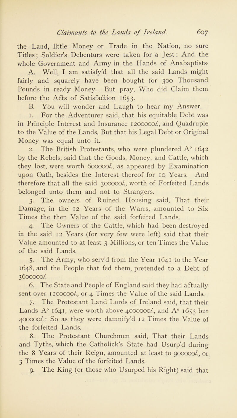 the Land, little Money or Trade in the Nation, no sure Titles; Soldier’s Debenturs were taken for a Jest: And the whole Government and Army in the Hands of Anabaptists- A. Well, I am satisfy’d that all the said Lands might fairly and squarely have been bought for 300 Thousand Pounds in ready Money. But pray, Who did Claim them before the A6ts of Satisfaction 1653. B. You will wonder and Laugh to hear my Answer. 1. For the Adventurer said, that his equitable Debt was in Principle Interest and Insurance 1200000/., and Quadruple to the Value of the Lands, But that his Legal Debt or Original Money was equal unto it. 2. The British Protestants, who were plundered A° 1642 by the Rebels, said that the Goods, Money, and Cattle, which they lost, were worth 600000/., as appeared by Examination upon Oath, besides the Interest thereof for 10 Years. And therefore that all the said 300000/, worth of Forfeited Lands belonged unto them and not to Strangers. 3. The owners of Ruined Housing said, That their Damage, in the 12 Years of the Warrs, amounted to Six Times the then Value of the said forfeited Lands. 4. The Owners of the Cattle, which had been destroyed in the said 12 Years (for very few were left) said that their Value amounted to at least 3 Millions, or ten Times the Value of the said Lands. 5. The Army, who serv’d from the Year 1641 to the Year 1648, and the People that fed them, pretended to a Debt of 3600000/ 6. The State and People of England said they had a6tually sent over 1200000/, or 4 Times the Value of the said Lands. 7. The Protestant Land Lords of Ireland said, that their Lands A0 1641, were worth above 4000000/, and A° 1653 but 400000/.: So as they were damnify’d 12 Times the Value of the forfeited Lands. 8. The Protestant Churchmen said, That their Lands and Tyths, which the Catholick’s State had Usurp’d during the 8 Years of their Reign, amounted at least to 900000/., or 3 Times the Value of the forfeited Lands. 9. The King (or those who Usurped his Right) said that