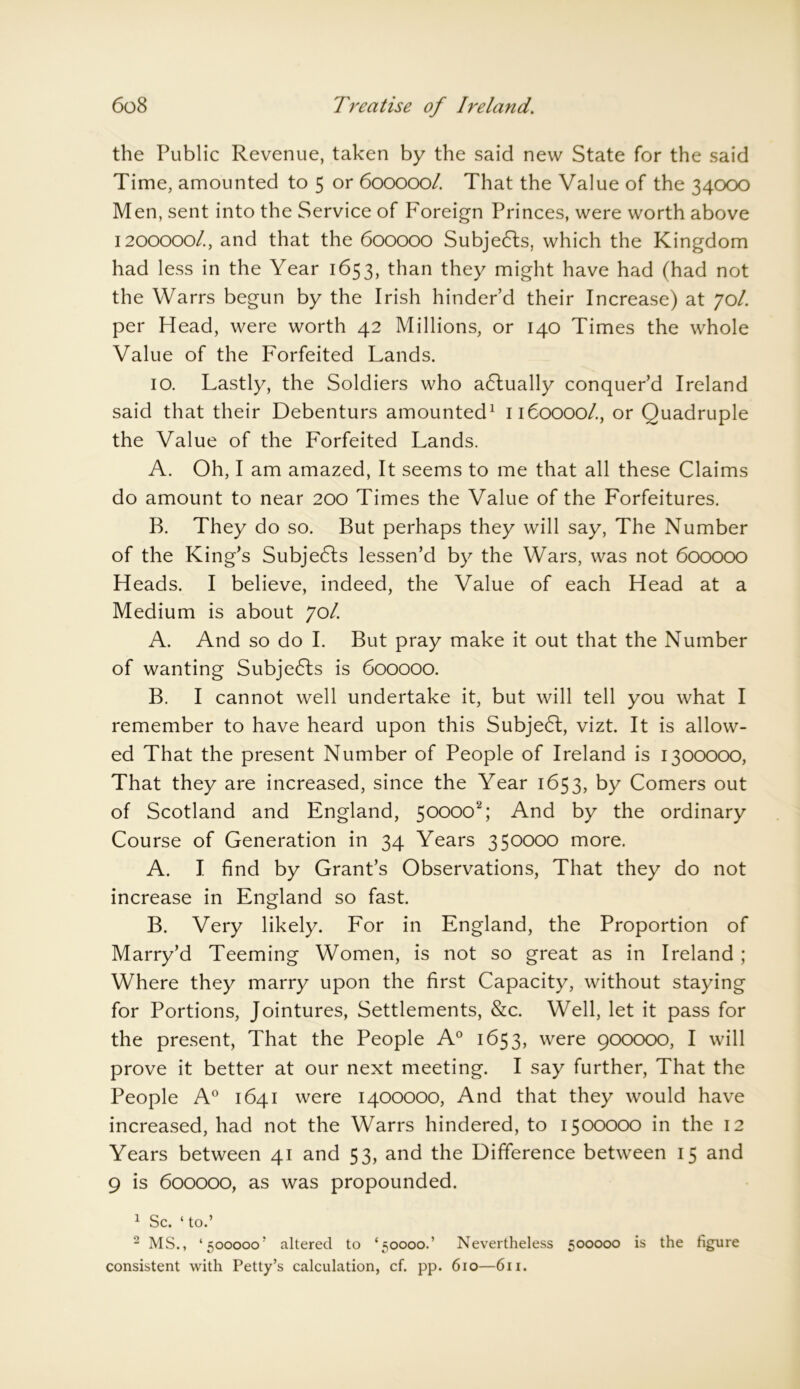 the Public Revenue, taken by the said new State for the said Time, amounted to 5 or 600000/. That the Value of the 34000 Men, sent into the Service of Foreign Princes, were worth above 1200000/., and that the 600000 Subjects, which the Kingdom had less in the Year 1653, than they might have had (had not the Warrs begun by the Irish hinder’d their Increase) at yol. per Head, were worth 42 Millions, or 140 Times the whole Value of the Forfeited Lands. 10. Lastly, the Soldiers who actually conquer’d Ireland said that their Debenturs amounted1 1160000/., or Quadruple the Value of the Forfeited Lands. A. Oh, I am amazed, It seems to me that all these Claims do amount to near 200 Times the Value of the Forfeitures. B. They do so. But perhaps they will say, The Number of the King’s Subjects lessen’d by the Wars, was not 600000 Heads. I believe, indeed, the Value of each Head at a Medium is about yol. A. And so do I. But pray make it out that the Number of wanting Subjects is 600000. B. I cannot well undertake it, but will tell you what I remember to have heard upon this Subjedt, vizt. It is allow- ed That the present Number of People of Ireland is 1300000, That they are increased, since the Year 1653, by Comers out of Scotland and England, 50000^; And by the ordinary Course of Generation in 34 Years 350000 more. A. I find by Grant’s Observations, That they do not increase in England so fast. B. Very likely. For in England, the Proportion of Marry’d Teeming Women, is not so great as in Ireland ; Where they marry upon the first Capacity, without staying for Portions, Jointures, Settlements, &c. Well, let it pass for the present, That the People A0 1653, were 900000, I will prove it better at our next meeting. I say further, That the People A0 1641 were 1400000, And that they would have increased, had not the Warrs hindered, to 1500000 in the 12 Years between 41 and 53, and the Difference between 15 and 9 is 600000, as was propounded. 1 Sc. ‘ to.’ 2 MS., ‘500000’ altered to ‘50000.’ Nevertheless 500000 is the figure consistent with Petty’s calculation, cf. pp. 610—611.