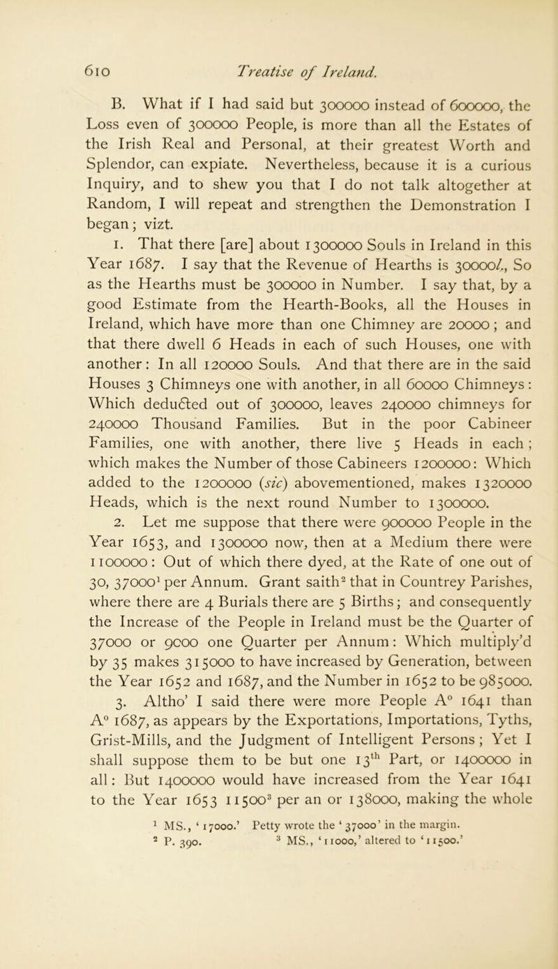 B. What if I had said but 300000 instead of 600000, the Loss even of 300000 People, is more than all the Estates of the Irish Real and Personal, at their greatest Worth and Splendor, can expiate. Nevertheless, because it is a curious Inquiry, and to shew you that I do not talk altogether at Random, I will repeat and strengthen the Demonstration I began; vizt. 1. That there [are] about 1300000 Souls in Ireland in this Year 1687. I say that the Revenue of Hearths is 30000/., So as the Hearths must be 300000 in Number. I say that, by a good Estimate from the Hearth-Books, all the Houses in Ireland, which have more than one Chimney are 20000 ; and that there dwell 6 Heads in each of such Houses, one with another: In all 120000 Souls. And that there are in the said Houses 3 Chimneys one with another, in all 60000 Chimneys: Which deducted out of 300000, leaves 240000 chimneys for 240000 Thousand Families. But in the poor Cabineer Families, one with another, there live 5 Heads in each ; which makes the Number of those Cabineers 1200000: Which added to the 1200000 (sic) abovementioned, makes 1320000 Heads, which is the next round Number to 1300000. 2. Let me suppose that there were 900000 People in the Year 1653, and 1300000 now, then at a Medium there were 1100000 : Out of which there dyed, at the Rate of one out of 30, 370001 per Annum. Grant saith2 that in Countrey Parishes, where there are 4 Burials there are 5 Births; and consequently the Increase of the People in Ireland must be the Quarter of 37000 or 9000 one Quarter per Annum: Which multiply’d by 35 makes 315000 to have increased by Generation, between the Year 1652 and 1687, and the Number in 1652 to be 985000. 3. Altho’ I said there were more People A0 1641 than A0 1687, as appears by the Exportations, Importations, Tyths, Grist-Mills, and the Judgment of Intelligent Persons; Yet I shall suppose them to be but one 13th Part, or 1400000 in all: But 1400000 would have increased from the Year 1641 to the Year 1653 115003 per an or 138000, making the whole 1 MS., ‘ 17000.’ 2 P. 39°* Petty wrote the ‘ 37000’ in the margin. 3 MS., ‘ 11000,’ altered to ‘11500.’