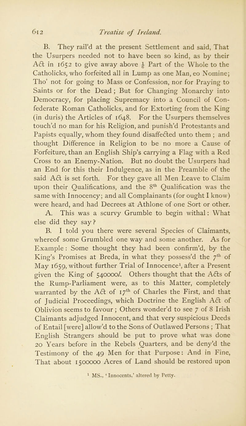 B. They rail’d at the present Settlement and said, That the Usurpers needed not to have been so kind, as by their A6t in 1652 to give away above £ Part of the Whole to the Catholicks, who forfeited all in Lump as one Man, eo Nomine; Tho’ not for going to Mass or Confession, nor for Praying to Saints or for the Dead ; But for Changing Monarchy into Democracy, for placing Supremacy into a Council of Con- federate Roman Catholicks, and for Extorting from the King (in duris) the Articles of 1648. For the Usurpers themselves touch’d no man for his Religion, and punish’d Protestants and Papists equally, whom they found disaffedled unto them ; and thought Difference in Religion to be no more a Cause of Forfeiture, than an English Ship’s carrying a Flag with a Red Cross to an Enemy-Nation. But no doubt the Usurpers had an End for this their Indulgence, as in the Preamble of the said A61 is set forth. For they gave all Men Leave to Claim upon their Qualifications, and the 8th Qualification was the same with Innocency; and all Complainants (for ought I know) were heard, and had Decrees a:t Athlone of one Sort or other. A. This was a scurvy Grumble to begin withal: What else did they say? B. I told you there were several Species of Claimants, whereof some Grumbled one way and some another. As for Example : Some thought they had been confirm’d, by the King’s Promises at Breda, in what they possess’d the 7th of May 1659, without further Trial of Innocence1, after a Present given the King of 540000/. Others thought that the A6Is of the Rump-Parliament were, as to this Matter, completely warranted by the A61 of 17th of Charles the First, and that of Judicial Proceedings, which Doctrine the English A 61 of Oblivion seems to favour ; Others wonder’d to see 7 of 8 Irish Claimants adjudged Innocent, and that very suspicious Deeds of Entail [were] allow’d to the Sons of Outlawed Persons ; That English Strangers should be put to prove what was done 20 Years before in the Rebels Quarters, and be deny’d the Testimony of the 49 Men for that Purpose: And in Fine, That about 1500000 Acres of Land should be restored upon 1 MS., ‘ Innocents,’ altered by Petty.