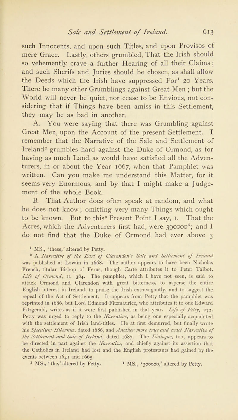 such Innocents, and upon such Titles, and upon Provisos of mere Grace. Lastly, others grumbled, That the Irish should so vehemently crave a further Hearing of all their Claims ; and such Sherifs and Juries should be chosen, as shall allow the Deeds which the Irish have suppressed For1 20 Years. There be many other Grumblings against Great Men ; but the World will never be quiet, nor cease to be Envious, not con- sidering that if Things have been amiss in this Settlement, they may be as bad in another. A. You were saying that there was Grumbling against Great Men, upon the Account of the present Settlement. I remember that the Narrative of the Sale and Settlement of Ireland2 grumbles hard against the Duke of Ormond, as for having as much Land, as would have satisfied all the Adven- turers, in or about the Year 1667, when that Pamphlet was written. Can you make me understand this Matter, for it seems very Enormous, and by that I might make a Judge- ment of the whole Book. B. That Author does often speak at random, and what he does not know; omitting very many Things which ought to be known. But to this3 Present Point I say, 1. That the Acres, which the Adventurers first had, were 3900004; and I do not find that the Duke of Ormond had ever above 3 1 MS., ‘these,’ altered by Petty. 2 A Narrative of the Earl of Clarendon's Sale and Settlement of Ireland was published at Lovain in 1668. The author appears to have been Nicholas French, titular Bishop of Ferns, though Carte attributes it to Peter Talbot. Life of Ormond, 11. 384. The pamphlet, which I have not seen, is said to attack Ormond and Clarendon with great bitterness, to asperse the entire English interest in Ireland, to praise the Irish extravagantly, and to suggest the repeal of the Act of Settlement. It appears from Petty that the pamphlet was reprinted in 1686, but Lord Edmond Fitzmaurice, who attributes it to one Edward Fitzgerald, writes as if it were first published in that year. Life of Petty, 2 72. Petty was urged to reply to the Narrative, as being one especially acquainted with the settlement of Irish land-titles. lie at first demurred, but finally wrote his Speculum Hibernice, dated 1686, and Another more true and exact Narrative of the Settlement and Sale of Ireland, dated 1687. The Dialogue, too, appears to be directed in part against the Nai'rative, and chiefly against its assertion that the Catholics in Ireland had lost and the English protestants had gained by the events between 1641 and 1665.