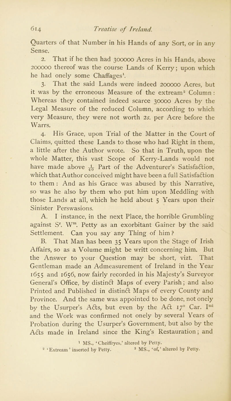 Quarters of that Number in his Hands of any Sort, or in any Sense. 2. That if he then had 300000 Acres in his Hands, above 200000 thereof was the course Lands of Kerry; upon which he had onely some Chaffages1. 3. That the said Lands were indeed 200000 Acres, but it was by the erroneous Measure of the extream2 Column : Whereas they contained indeed scarce 30000 Acres by the Legal Measure of the reduced Column, according to which very Measure, they were not worth 2s. per Acre before the Warrs. 4. His Grace, upon Trial of the Matter in the Court of Claims, quitted these Lands to those who had Right in them, a little after the Author wrote. So that in Truth, upon the whole Matter, this vast Scope of Kerry-Lands would not have made above Part of the Adventurer’s Satisfaction, which that Author conceived might have been a full Satisfaction to them : And as his Grace was abused by this Narrative, so was he also by them who put him upon Meddling with those Lands at all, which he held about 5 Years upon their Sinister Perswasions. A. I instance, in the next Place, the horrible Grumbling against Sr. Wra. Petty as an exorbitant Gainer by the said Settlement. Can you say any Thing of him ? B. That Man has been 35 Years upon the Stage of Irish Affairs, so as a Volume might be writt concerning him. But the Answer to your Question may be short, vizt. That Gentleman made an Admeasurement of Ireland in the Year 1655 and 1656, now fairly recorded in his Majesty’s Surveyor General’s Office, by distint Maps of every Parish; and also Printed and Published in distint Maps of every County and Province. And the same was appointed to be done, not onely by the Usurper’s Ats, but even by the At 170 Car. Imi and the Work was confirmed not onely by several Years of Probation during the Usurper’s Government, but also by the A6ls made in Ireland since the King’s Restauration; and 1 MS., ‘ Cheiffryes,’ altered by Petty. 2 ‘Extream’ inserted by Petty. 3 MS., ‘of,’ altered by Petty.