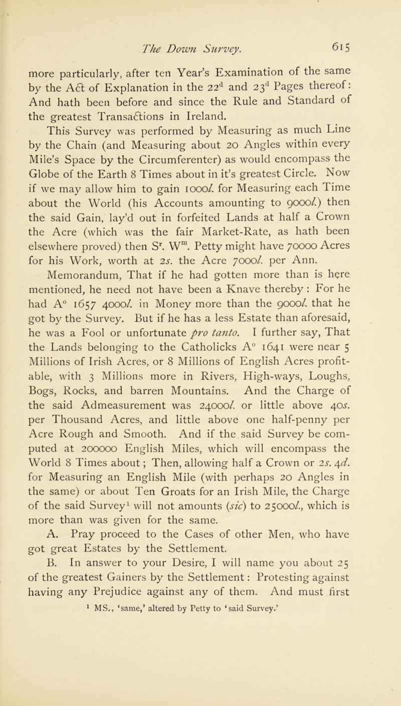 The Down Survey. more particularly, after ten Year’s Examination of the same by the A61 of Explanation in the 22d and 23d Pages thereof: And hath been before and since the Rule and Standard of the greatest Transadlions in Ireland. This Survey was performed by Measuring as much Line by the Chain (and Measuring about 20 Angles within every Mile’s Space by the Circumferenter) as would encompass the Globe of the Earth 8 Times about in it’s greatest Circle. Now if we may allow him to gain 1000/. for Measuring each lime about the World (his Accounts amounting to 9000/.) then the said Gain, lay’d out in forfeited Lands at half a Crown the Acre (which was the fair Market-Rate, as hath been elsewhere proved) then Sr. Wm. Petty might have 70000 Acres for his Work, worth at 2s. the Acre 7000/. per Ann. Memorandum, That if he had gotten more than is here mentioned, he need not have been a Knave thereby : For he had A0 1657 4000/. in Money more than the 9000/. that he got by the Survey. But if he has a less Estate than aforesaid, he was a Fool or unfortunate pro tanto. I further say, That the Lands belonging to the Catholicks A0 1641 were near 5 Millions of Irish Acres, or 8 Millions of English Acres profit- able, with 3 Millions more in Rivers, High-ways, Loughs, Bogs, Rocks, and barren Mountains. And the Charge of the said Admeasurement was 24000/. or little above 40^. per Thousand Acres, and little above one half-penny per Acre Rough and Smooth. And if the said Survey be com- puted at 200000 English Miles, which will encompass the World 8 Times about; Then, allowing half a Crown or 2s. 4d. for Measuring an English Mile (with perhaps 20 Angles in the same) or about Ten Groats for an Irish Mile, the Charge of the said Survey1 will not amounts (sic) to 25000/., which is more than was given for the same. A. Pray proceed to the Cases of other Men, who have got great Estates by the Settlement. B. In answer to your Desire, I will name you about 25 of the greatest Gainers by the Settlement: Protesting against having any Prejudice against any of them. And must first 1 MS., ‘same,’ altered by Petty to ‘said Survey.’