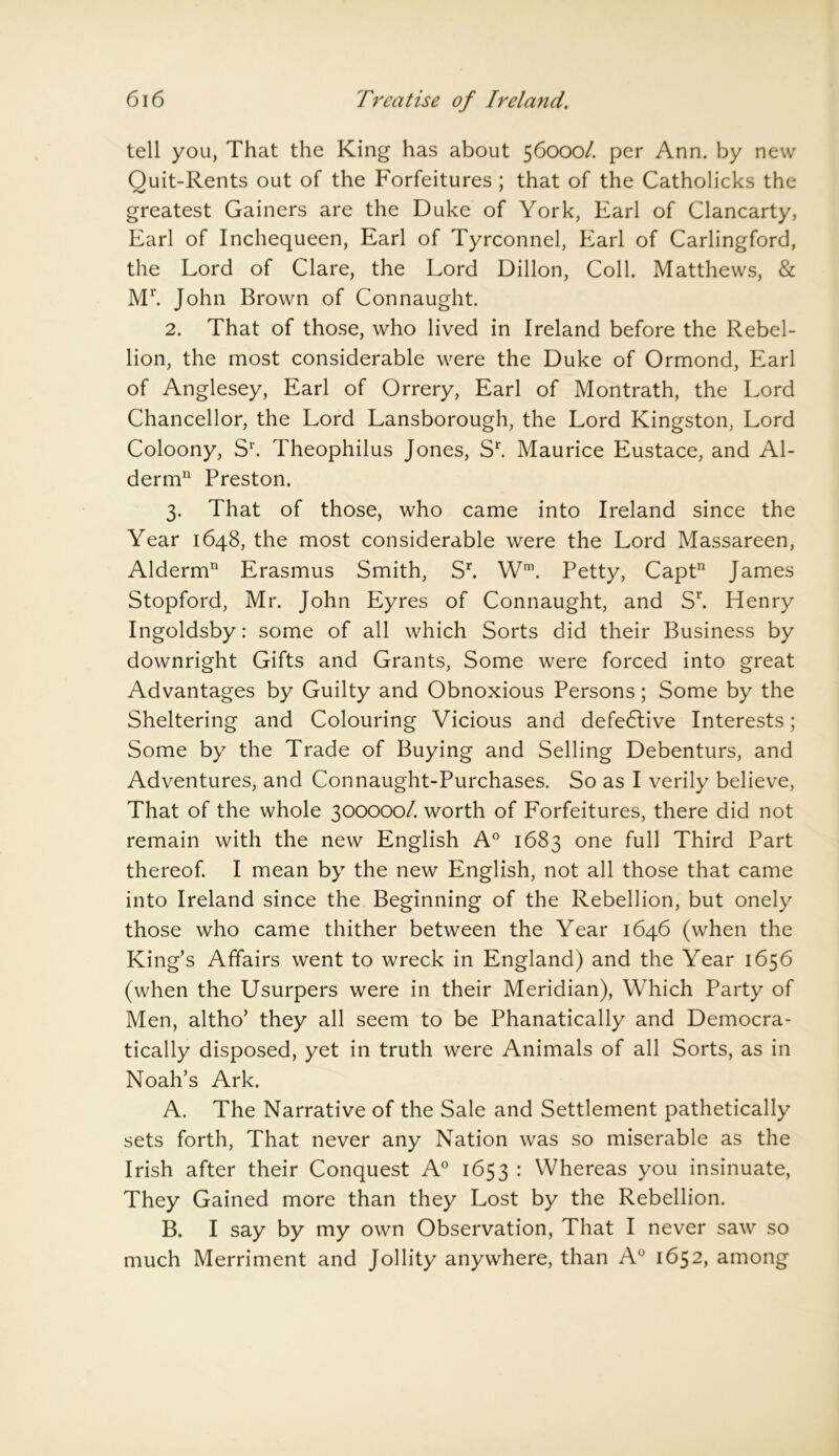 tell you, That the King has about 56000/. per Ann. by new Quit-Rents out of the Forfeitures ; that of the Catholicks the greatest Gainers are the Duke of York, Earl of Clancarty, Earl of Inchequeen, Earl of Tyrconnel, Earl of Carlingford, the Lord of Clare, the Lord Dillon, Coll. Matthews, & Mr. John Brown of Connaught. 2. That of those, who lived in Ireland before the Rebel- lion, the most considerable were the Duke of Ormond, Earl of Anglesey, Earl of Orrery, Earl of Montrath, the Lord Chancellor, the Lord Lansborough, the Lord Kingston, Lord Coloony, S1'. Theophilus Jones, Sr. Maurice Eustace, and Al- derm11 Preston. 3. That of those, who came into Ireland since the Year 1648, the most considerable were the Lord Massareen, Alderm11 Erasmus Smith, Sr. Wm. Petty, Captn James Stopford, Mr. John Eyres of Connaught, and Sr. Henry Ingoldsby: some of all which Sorts did their Business by downright Gifts and Grants, Some were forced into great Advantages by Guilty and Obnoxious Persons; Some by the Sheltering and Colouring Vicious and defedlive Interests; Some by the Trade of Buying and Selling Debenturs, and Adventures, and Connaught-Purchases. So as I verily believe, That of the whole 300000/. worth of Forfeitures, there did not remain with the new English A0 1683 one full Third Part thereof. I mean by the new English, not all those that came into Ireland since the Beginning of the Rebellion, but onely those who came thither between the Year 1646 (when the King’s Affairs went to wreck in England) and the Year 1656 (when the Usurpers were in their Meridian), Which Party of Men, altho’ they all seem to be Phanatically and Democra- tically disposed, yet in truth were Animals of all Sorts, as in Noah’s Ark. A. The Narrative of the Sale and Settlement pathetically sets forth, That never any Nation was so miserable as the Irish after their Conquest A0 1653 : Whereas you insinuate, They Gained more than they Lost by the Rebellion. B. I say by my own Observation, That I never saw so much Merriment and Jollity anywhere, than A0 1652, among