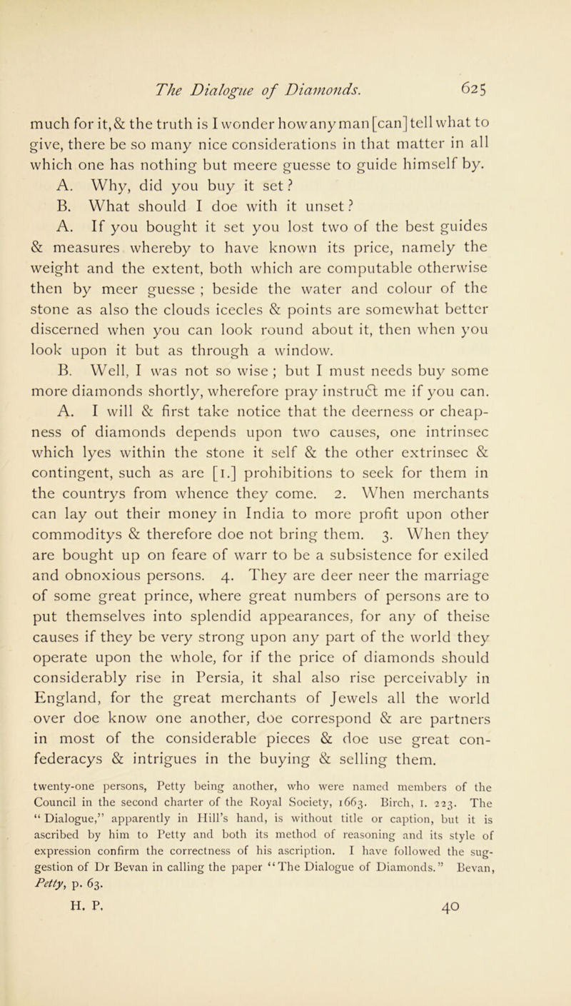 much for it,& the truth is I wonder how any man [can] tell what to give, there be so many nice considerations in that matter in all which one has nothing but meere guesse to guide himself by. A. Why, did you buy it set ? B. What should I doe with it unset ? A. If you bought it set you lost two of the best guides & measures whereby to have known its price, namely the weight and the extent, both which are computable otherwise then by meer guesse ; beside the water and colour of the stone as also the clouds icecles & points are somewhat better discerned when you can look round about it, then when you look upon it but as through a window. B. Well, I was not so wise ; but I must needs buy some more diamonds shortly, wherefore pray instrudl me if you can. A. I will & first take notice that the deerness or cheap- ness of diamonds depends upon two causes, one intrinsec which lyes within the stone it self & the other extrinsec & contingent, such as are [1.] prohibitions to seek for them in the countrys from whence they come. 2. When merchants can lay out their money in India to more profit upon other commoditys & therefore doe not bring them. 3. When they are bought up on feare of warr to be a subsistence for exiled and obnoxious persons. 4. They are deer neer the marriage of some great prince, where great numbers of persons are to put themselves into splendid appearances, for any of theise causes if they be very strong upon any part of the world they operate upon the whole, for if the price of diamonds should considerably rise in Persia, it shal also rise perceivably in England, for the great merchants of Jewels all the world over doe know one another, doe correspond & are partners in most of the considerable pieces & doe use great con- federacys & intrigues in the buying & selling them. twenty-one persons, Petty being another, who were named members of the Council in the second charter of the Royal Society, 1663. Birch, 1. 223. The “ Dialogue,” apparently in Hill’s hand, is without title or caption, but it is ascribed by him to Petty and both its method of reasoning and its style of expression confirm the correctness of his ascription. I have followed the sug- gestion of Dr Bevan in calling the paper “The Dialogue of Diamonds.” Bevan, Petty, p. 63. H. P. 40