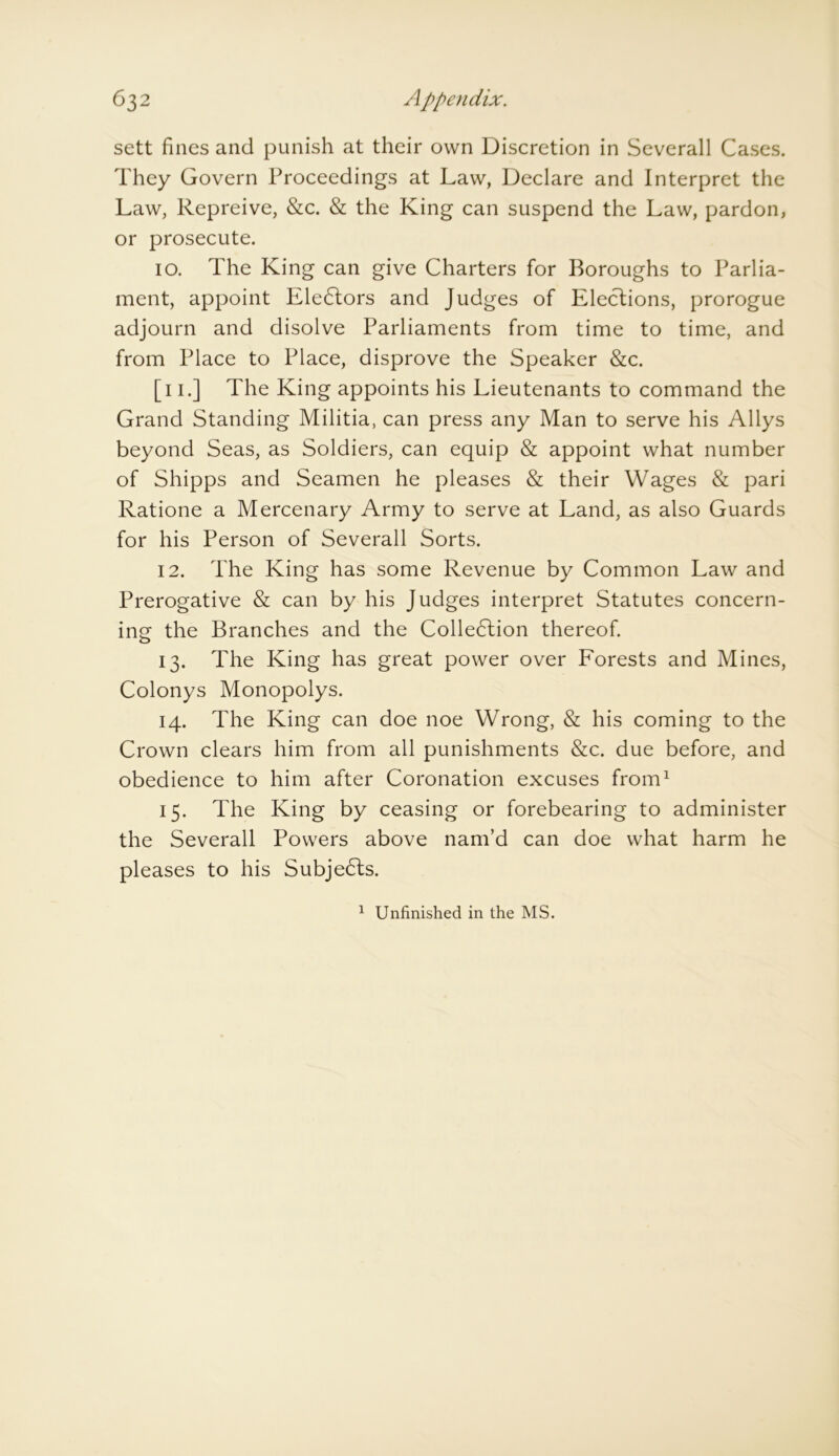 sett fines and punish at their own Discretion in Severall Cases. They Govern Proceedings at Law, Declare and Interpret the Law, Repreive, &c. & the King can suspend the Law, pardon, or prosecute. 10. The King can give Charters for Boroughs to Parlia- ment, appoint Electors and Judges of Elections, prorogue adjourn and disolve Parliaments from time to time, and from Place to Place, disprove the Speaker &c. [11.] The King appoints his Lieutenants to command the Grand Standing Militia, can press any Man to serve his Aliys beyond Seas, as Soldiers, can equip & appoint what number of Shipps and Seamen he pleases & their Wages & pari Ratione a Mercenary Army to serve at Land, as also Guards for his Person of Severall Sorts. 12. The King has some Revenue by Common Law and Prerogative & can by his Judges interpret Statutes concern- ing- the Branches and the Collection thereof. 13. The King has great power over Forests and Mines, Colonys Monopolys. 14. The King can doe noe Wrong, & his coming to the Crown clears him from all punishments &c. due before, and obedience to him after Coronation excuses from1 15. The King by ceasing or forebearing to administer the Severall Powers above nam’d can doe what harm he pleases to his Subje&s. 1 Unfinished in the MS.