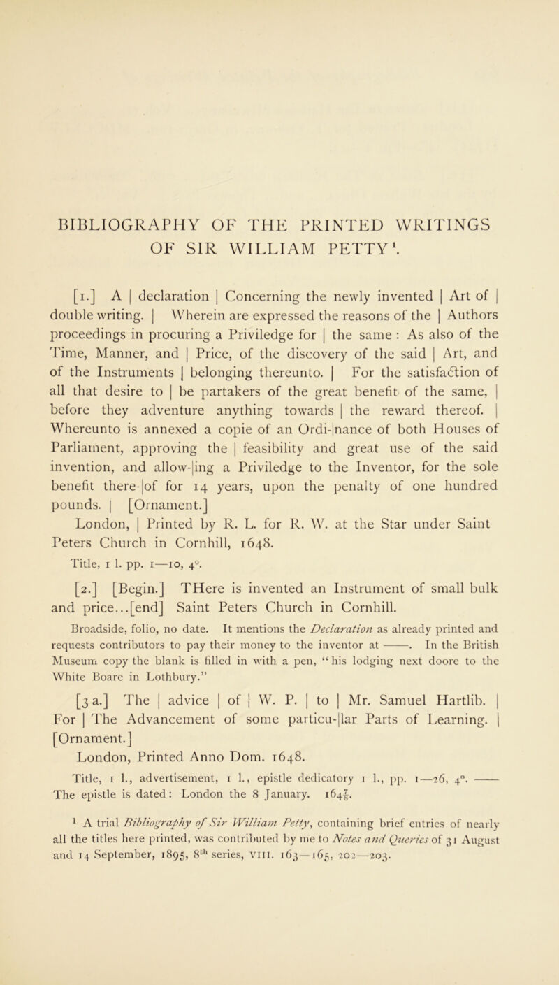BIBLIOGRAPHY OF THE PRINTED WRITINGS OF SIR WILLIAM PETTY1. [i.] A | declaration | Concerning the newly invented | Art of | double writing. | Wherein are expressed the reasons of the | Authors proceedings in procuring a Priviledge for | the same : As also of the Time, Manner, and | Price, of the discovery of the said | Art, and of the Instruments | belonging thereunto. | For the satisfaction of all that desire to | be partakers of the great benefit of the same, before they adventure anything towards | the reward thereof. | Whereunto is annexed a copie of an Ordi-|nance of both Houses of Parliament, approving the | feasibility and great use of the said invention, and allow-|ing a Priviledge to the Inventor, for the sole benefit there-|of for 14 years, upon the penalty of one hundred pounds, j [Ornament.] London, | Printed by R. L. for R. W. at the Star under Saint Peters Church in Cornhill, 1648. Title, 1 1. pp. 1—10, 40. [2.] [Begin.] THere is invented an Instrument of small bulk and price...[end] Saint Peters Church in Cornhill. Broadside, folio, no date. It mentions the Declaration as already printed and requests contributors to pay their money to the inventor at . In the British Museum copy the blank is filled in with, a pen, “his lodging next doore to the White Boare in Lothbury.” [3 a.] The | advice | of j W. P. | to | Mr. Samuel Hartlib. | For | The Advancement of some particular Parts of Learning. | [Ornament.] London, Printed Anno Dom. 1648. Title, 1 1., advertisement, 1 1., epistle dedicatory 1 1., pp. 1—26, 40. The epistle is dated : London the 8 January. 164!. 1 A trial Bibliography of Sir William Petty, containing brief entries of nearly all the titles here printed, was contributed by me to Notes and Queries of 31 August