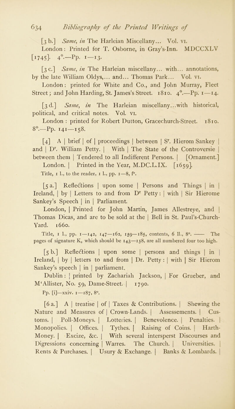 [3 b.J Same, in The Harleian Miscellany... Vol. vi. London: Printed for T. Osborne, in Gray’s-Inn. MDCCXLV [i745]- 4°-—Pp- I — I3- [3c.] Same, in The Harleian miscellany... with... annotations, by the late William Oldys,... and... Thomas Park... Vol. vi. London : printed for White and Co., and John Murray, Fleet Street; and John Harding, St. James’s Street. 1810. 40.—Pp. 1 —14. [3d.] Same, in The Harleian miscellany. ..with historical, political, and critical notes. Vol. vi. London : printed for Robert Dutton, Gracechurch-Street. 18to. 8°.—Pp. 141—158. [4] A | brief | of | proceedings | between | Sr. Hierom Sankey and | Dr. William Petty. | With | The State of the Controversie | between them | Tendered to all Indifferent Persons. | [Ornament.] London. | Printed in the Year, M.DC.L.IX. [1659]. Title, 1 1., to the reader, 1 1., pp. 1—8, f°. [5 a.] Reflections | upon some | Persons and Things | in Ireland, | by | Letters to and from Dr Petty : | with | Sir Hierome Sankey’s Speech | in | Parliament. London, | Printed for John Martin, James Allestreye, and Thomas Dicas, and are to be sold at the | Bell in St. Paul’s-Church- Yard. 1660. Title, 1 1., pp. 1—142, 147—162, 159—185, contents, 6 11., 8°. The pages of signature K, which should be 143—158, are all numbered four too high. [5 b.] Reflections | upon some | persons and things | in Ireland, | by | letters to and from | Dr. Petty : | with | Sir Hierom Sankey’s speech | in | parliament. Dublin: j printed by Zachariah Jackson, | For Grueber, and M‘Allister, No. 59, Dame-Street. | 1790. Pp. [i]—xxiv. i—187, 8°. [6 a.] A | treatise | of | Taxes & Contributions. | Shewing the Nature and Measures of | Crown-Lands. | Assessements. I Cus- toms. | Poll-Moneys. | Lotteries. | Benevolence. | Penalties. Monopolies. | Offices. | Tythes. | Raising of Coins. | Harth- Money. | Excize, &c. | With several intersperst Discourses and Digressions concerning | Warres. The Church. | Universities. Rents & Purchases. | Usury & Exchange. | Banks & Lombards.