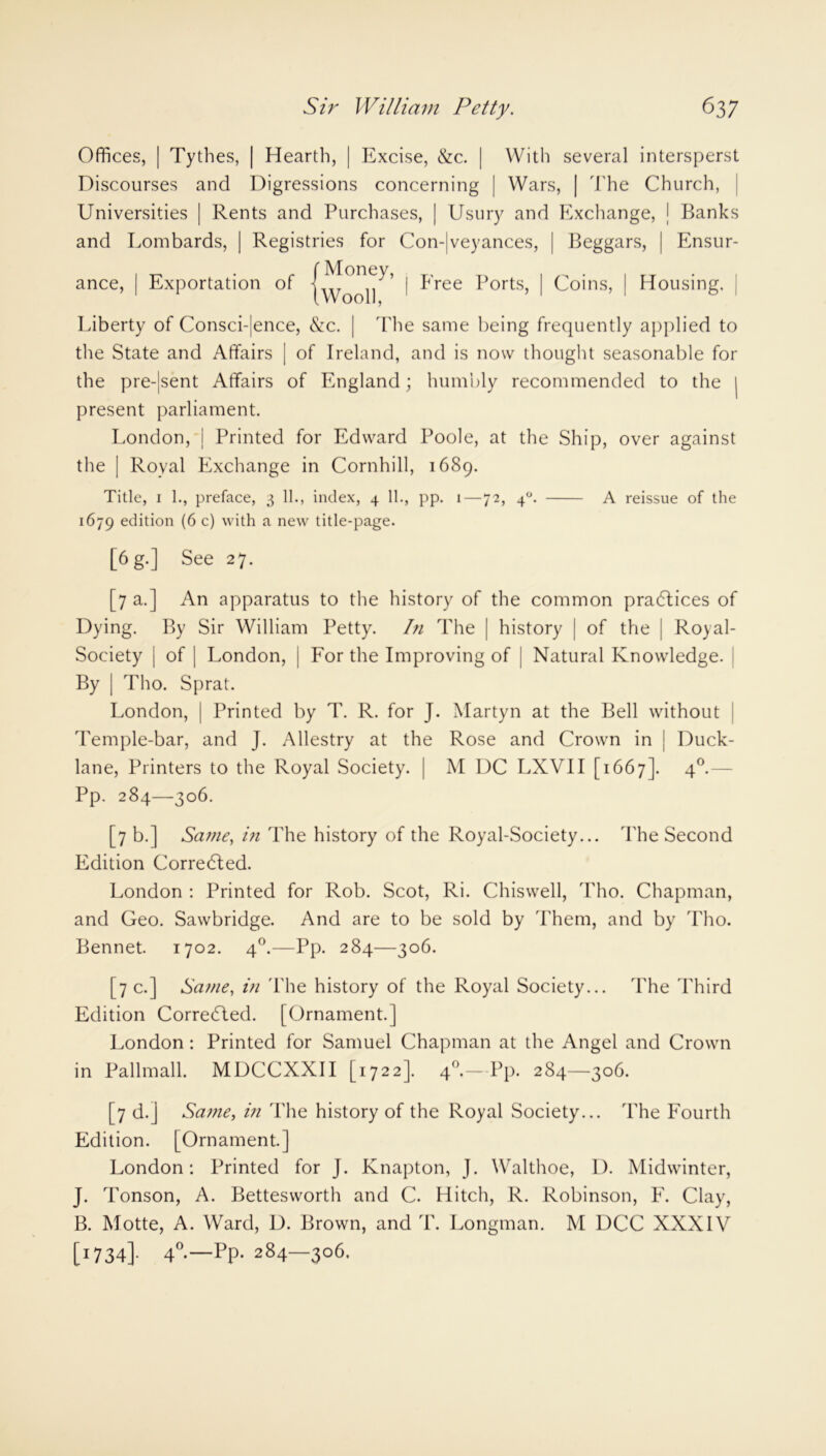 Offices, | Tythes, | Hearth, | Excise, &c. | With several intersperst Discourses and Digressions concerning | Wars, | The Church, Universities | Rents and Purchases, | Usury and Exchange, | Banks and Lombards, | Registries for Con-|veyances, | Beggars, | Ensur- ance, | Exportation of | Free Ports, | Coins, | Housing, | Liberty of Consci-|ence, &c. | The same being frequently applied to the State and Affairs | of Ireland, and is now thought seasonable for the pre-|sent Affairs of England; humbly recommended to the present parliament. London, | Printed for Edward Poole, at the Ship, over against the | Royal Exchange in Cornhill, 1689. Title, 1 1., preface, 3 11., index, 4 11., pp. 1—72, 40. A reissue of the 1679 edition (6 c) with a new title-page. [6g.] See 27. [7 a.] An apparatus to the history of the common pradtices of Dying. By Sir William Petty. I?i The | history | of the | Royal- Society | of | London, j For the Improving of | Natural Knowledge. By | Tho. Sprat. London, | Printed by T. R. for J. Martyn at the Bell without Temple-bar, and J. Allestry at the Rose and Crown in ] Duck- lane, Printers to the Royal Society. | M DC LXVII [1667]. 40.— Pp. 284—306. [7 b.] Same, in The history of the Royal-Society... The Second Edition Corredted. London : Printed for Rob. Scot, Ri. Chiswell, Tho. Chapman, and Geo. Sawbridge. And are to be sold by Them, and by Tho. Bennet. 1702. 40.—Pp. 284—306. [7 c.] Same, iti The history of the Royal Society... The Third Edition Corredled. [Ornament.] London : Printed for Samuel Chapman at the Angel and Crown in Pallmall. MDCCXXII [1722]. 40.—Pp. 284—306. [7 d.] Same, in The history of the Royal Society... The Fourth Edition. [Ornament.] London: Printed for J. Knapton, J. Walthoe, D. Midwinter, J. Tonson, A. Bettesworth and C. Hitch, R. Robinson, F. Clay, B. Motte, A. Ward, D. Brown, and T. Longman. M DCC XXXIV [1734]. 4°-—Pp- 284—306.
