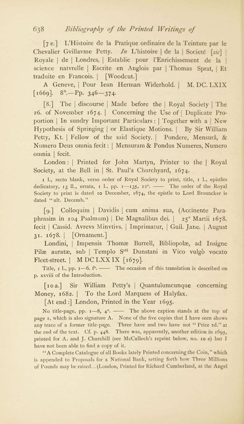[7 e.] L’Histoire de la Pratique ordinaire de la Teinture par le Chevalier Gvillavme Petty. In L’histoire | de la | Societe [sic] Royale | de | Londres, | Establie pour l’Enrichissement de la science natvrelle | Escrite en Anglois par | Thomas Sprat, Et traduite en Francois. | [Woodcut.] A Geneve, | Pour lean Herman Widerhold. | M. DC. LXIX [1669]. 8°.—Pp. 346—374. [8.] The | discourse | Made before the | Royal Society | The 26. of November 1674. | Concerning the Use of | Duplicate Pro- portion | In sundry Important Particulars : | Together with a | New Hypothesis of Springing | or Elastique Motions. | By Sir William Petty, Kt. | Fellow of the said Society. | Pondere, Mensura, & Numero Deus omnia fecit: | Mensuram & Pondus Numeres, Numero omnia | fecit. London: | Printed for John Martyn, Printer to the | Royal Society, at the Bell in | St. Paul’s Churchyard, 1674. 1 1., recto blank, verso order of Royal Society to print, title, 1 1., epistles dedicatory, 13 11., errata, 1 1., pp. 1—135, 120. The order of the Royal Society to print is dated ro December, 1674, the epistle to Lord Brouncker is dated “ ult. Decemb. ” [9.] Colloquim | Davidis | cum anima sua, (Accinente Para- phrasing in 104 Psalmum) | De Magnalibus dei. | 250 Martii 1678. fecit | Cassid. Avrevs Minvtivs. | Imprimatur, | Guil. Jane. | August 31. 1678. | [Ornament.] Londini, | Impensis Thomae Burrell, Bibliopolae, ad Insigne Pilae auratae, sub | Templo Scti Dunstani in Vico vulgo vocato Fleet-street. | M DC LXX IX [1679]. Title, 1 1., pp. 1—6. f°. The occasion of this translation is described on p. xxviii of the Introduction. [10 a.] Sir William Petty’s | Quantulumcunque concerning Money, 1682. | To the Lord Marquess of Halyfax. [At end :] London, Printed in the Year 1695. No title-page, pp. 1—8, 40. The above caption stands at the top of page 1, which is also signature A. None of the five copies that I have seen shows any trace of a former title-page. Three have and two have not “ Price 2d.” at the end of the text. Cf. p. 448. There was, apparently, another edition in 1695, printed for A. and J. Churchill (see McCulloch’s reprint below, no. 10 e) but I have not been able to find a copy of it. “A Complete Catalogue of all Books lately Printed concerning the Coin,” which is appended to Proposals for a National Bank, setting forth how Three Millions of Pounds may be raised...(London, Printed for Richard Cumberland, at the Angel