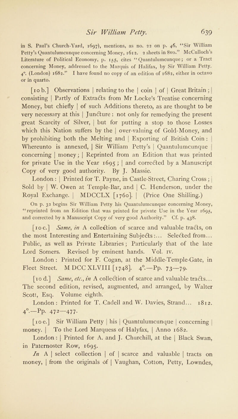 in S. Paul’s Church-Yard, 1697), mentions, as no. 22 on p. 46, “Sir William Petty’s Quantulumcunque concerning Money, 1612. 2 sheets in 8vo.” McCulloch’s Literature of Political Economy, p. 155, cites “Quantulumcunque; or a Tract concerning Money, addressed to the Marquis of Halifax, by Sir William Petty. 40. (London) 1682.” I have found no copy of an edition of 1682, either in octavo or in quarto. [10 b.] Observations | relating to the | coin | of | Great Britain ; | consisting | Partly of ExtraCLs from Mr Locke’s Treatise concerning Money, but chiefly | of such Additions thereto, as are thought to be very necessary at this | JunCture : not only for remedying the present great Scarcity of Silver, | but for putting a stop to those Losses which this Nation suffers by the | over-valuing of Gold-Money, and by prohibiting both the Melting and | Exporting of British Coin : Whereunto is annexed, | Sir William Petty’s | Quantulumcunque concerning | money; | Reprinted from an Edition that was printed for private Use in the Year 1695 > I an^ corrected by a Manuscript Copy of very good authority. By J. Massie. London : | Printed for T. Payne, in Castle-Street, Charing Cross ; Sold by | W. Owen at Temple-Bar, and | C. Henderson, under the Royal Exchange. | MDCCLX [1760]. | (Price One Shilling.) On p. 32 begins Sir William Petty his Quantulumcunque concerning Money, “reprinted from an Edition that was printed for private Use in the Year 1695, and corrected by a Manuscript Copy of very good Authority.” Cf. p. 438. [10 c.] Same, in A collection of scarce and valuable traCIs, on the most Interesting and Entertaining Subjects:... SeleCted from... Public, as well as Private Libraries; Particularly that of the late Lord Somers. Revised by eminent hands. Vol. iv. London : Printed for F. Cogan, at the Middle-Temple-Gate, in Fleet Street. M DCC XLVIII [1748]. 40.—Pp. 73—79. [10 d.] Same, etc., in A collection of scarce and valuable traCts... The second edition, revised, augmented, and arranged, by Walter Scott, Esq. Volume eighth. London: Printed for T. Cadell and W. Davies, Strand... 1812. 40.—Pp. 472—477. [10 e.] Sir William Petty ] his | Quantulumcunque j concerning money. | To the Lord Marquess of Halyfax, | Anno 1682. London : | Printed for A. and ]. Churchill, at the | Black Swan, in Paternoster Row, 1695. In A | select collection | of | scarce and valuable | tracts on money, | from the originals of | Vaughan, Cotton, Petty, Lowndes,