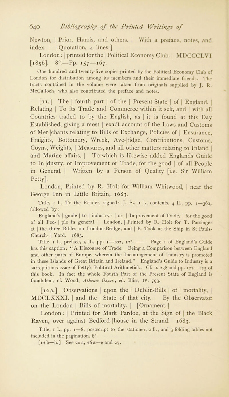 Newton, | Prior, Harris, and others. | With a preface, notes, and index. | [Quotation, 4 lines.] London: | printed for the | Political Economy Club. MDCCCLVI [1856]. 8°.—Pp. 157—167. One hundred and twenty-five copies printed by the Political Economy Club of London for distribution among its members and their immediate friends. The tracts contained in the volume were taken from originals supplied by J. R. McCulloch, who also contributed the preface and notes. [ 11.] The | fourth part | of the | Present State | of | England. Relating | To its Trade and Commerce within it self, and | with all Countries traded to by the English, as | it is found at this Day Established, giving a most | exadt account of the Laws and Customs of Mer-|chants relating to Bills of Exchange, Policies of j Ensurance, Fraights, Bottomery, Wreck, Ave-|ridge, Contributions, Customs, Coyns, Weights, | Measures, and all other matters relating to Inland and Marine affairs. | To which is likewise added Englands Guide to In-|dustry, or Improvement of Trade, for the good | of all People in General. | Written by a Person of Quality [i.e. Sir William Petty]. London, Printed by R. Holt for William Whitwood, | near the George Inn in Little Britain, 1683. Title, 1 1., To the Reader, signed: J. S., 1 1., contents, 4 11., pp. 1—362, followed by: England’s | guide | to | industry: | or, | Improvement of Trade, | for the good of all Peo- | pie in general. | London, | Printed by R. Holt for T. Passinger at | the three Bibles on London-Bridge, and | B. Took at the Ship in St Pauls- Church- | Yard. 1683. Title, 1 1., preface, 5 11., pp. 1—102, 120. Page 1 of England’s Guide has this caption: “A Discourse of Trade. Being a Comparison between England and other parts of Europe, wherein the Incouragement of Industry is promoted in these Islands of Great Britain and Ireland.” England’s Guide to Industry is a surreptitious issue of Petty’s Political Arithmetick. Cf. p. 238 and pp. 122—123 of this book. In fact the whole Fourth Part of the Present State of England is fraudulent, cf. Wood, Athena Oxon., ed. Bliss, iv. 793. [12 a.] Observations | upon the | Dublin-Bills | of | mortality, MDCLXXXI. | and the | State of that city. | By the Observator on the London | Bills of mortality. | [Ornament.] London: | Printed for Mark Pardoe, at the Sign of | the Black Raven, over against Bedford-1 house in the Strand. 1683. Title, 1 1., pp. 1—8, postscript to the stationer, 2 11., and 3 folding tables not included in the pagination, 8°. [12 b—h.] See 20 a, 26 a—e and 27.