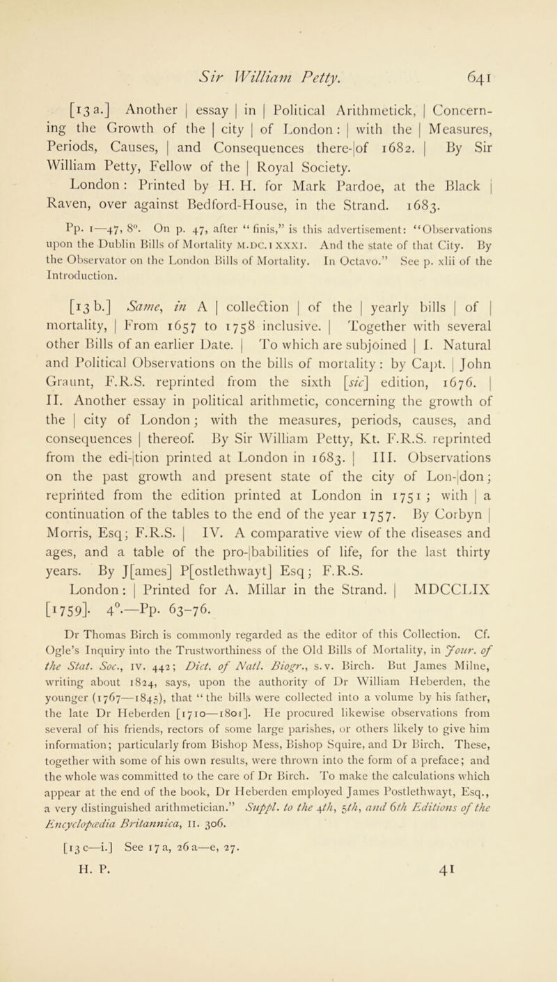 [13 a.] Another | essay | in | Political Arithmetick, | Concern- ing the Growth of the | city | of London : | with the | Measures, Periods, Causes, | and Consequences there-|of 1682. | By Sir William Petty, Fellow of the | Royal Society. London: Printed by H. H. for Mark Pardoe, at the Black j Raven, over against Bedford-House, in the Strand. 1683. Pp. 1—47, 8°. On p. 47, after “ finis,” is this advertisement: “Observations upon the Dublin Bills of Mortality m.dc.i xxxi. And the state of that City. By the Observator on the London Bills of Mortality. In Octavo.” See p. xlii of the Introduction. [13 b.] Same, in A | collection | of the | yearly bills | of mortality, | From 1657 to 1758 inclusive. | Together with several other Bills of an earlier Date. | To which are subjoined | I. Natural and Political Observations on the bills of mortality: by Capt. John Graunt, F.R.S. reprinted from the sixth [sie] edition, 1676. II. Another essay in political arithmetic, concerning the growth of the | city of London; with the measures, periods, causes, and consequences | thereof. By Sir William Petty, Kt. F.R.S. reprinted from the edi-jtion printed at London in 1683. | III. Observations on the past growth and present state of the city of Lon- don; reprinted from the edition printed at London in 1751; with | a continuation of the tables to the end of the year 1757. By Corbyn Morris, Esq; F.R.S. | IV. A comparative view of the diseases and ages, and a table of the pro- babilities of life, for the last thirty years. By J[ames] P[ostlethwayt] Esq; F.R.S. London : | Printed for A. Millar in the Strand. | MDCCLIX [i759]- 4°-—Pp- 63-76. Dr Thomas Birch is commonly regarded as the editor of this Collection. Cf. Ogle’s Inquiry into the Trustworthiness of the Old Bills of Mortality, in Join', of the Stat. Soe., iv. 442; Diet, of Natl. Biogr., s.v. Birch. But James Milne, writing about 1824, says, upon the authority of Dr William Heberden, the younger (1767—1845), that “the bills were collected into a volume by his father, the late Dr Heberden [1710—1801]. lie procured likewise observations from several of his friends, rectors of some large parishes, or others likely to give him information; particularly from Bishop Mess, Bishop Squire, and Dr Birch. These, together with some of his own results, were thrown into the form of a preface; and the whole was committed to the care of Dr Birch. To make the calculations which appear at the end of the book, Dr Heberden employed James Postlethwayt, Esq., a very distinguished arithmetician.” Suppl. to the 4th, $th, and 6th Editions of the Encyclopcedia Britajinica, 11. 306. [13 c—i.] See 17 a, 26 a—e, 27. H. P. 41