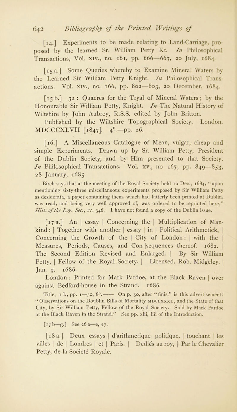 [14.] Experiments to be made relating to Land-Carriage, pro- posed by the learned Sr. William Petty Kt. In Philosophical Transactions, Vol. xiv., no. 161, pp. 666—667, 20 July, 1684. [15 a.] Some Queries whereby to Examine Mineral Waters by the Learned Sir William Petty Knight. In Philosophical Trans- actions. Vol. xiv., no. 166, pp. 802—803, 20 December, 1684. [15b.] 32 : Quaeres for the Tryal of Mineral Waters; by the Honourable Sir William Petty, Knight. In The Natural History of Wiltshire by John Aubrey, R.S.S. edited by John Britton. Published by the Wiltshire Topographical Society. London. MDCCCXLVII [1847]. 40.— pp. 26. [16.] A Miscellaneous Catalogue of Mean, vulgar, cheap and simple Experiments. Drawn up by Sr. William Petty, President of the Dublin Society, and by Him presented to that Society. In Philosophical Transactions. Vol. xv., no 167, pp. 849—853, 28 January, 1685. Birch says that at the meeting of the Royal Society held 10 Dec., 1684, “upon mentioning sixty-three miscellaneous experiments proposed by Sir William Petty as desiderata, a paper containing them, which had latterly been printed at Dublin, was read, and being very well approved of, was ordered to be reprinted here.” Hist, of the Roy. Soc., IV. 346. I have not found a copy of the Dublin issue. [17 a.] An | essay | Concerning the | Multiplication of Man- kind : | Together with another | essay | in | Political Arithmetick, Concerning the Growth of the | City of London : | with the Measures, Periods, Causes, and Con-|sequences thereof. 1682. The Second Edition Revised and Enlarged. | By Sir William Petty, | Fellow of the Royal Society. | Licensed, Rob. Midgeley. | Jan. 9. 1686. London : Printed for Mark Pardoe, at the Black Raven | over against Bedford-house in the Strand. 1686. Title, 1 1., pp. 1—50, 8°. On p. 50, after “finis,” is this advertisement: “Observations on the Doublin Bills of Mortality mdclxxxi., and the State of that City, by Sir William Petty, Fellow of the Royal Society. Sold by Mark Pardoe at the Black Raven in the Strand.” See pp. xlii, liii of the Introduction. [17 b—g.] See 26 a—e, 27. [18 a.] Deux essays | d’arithmetique politique, | touchant | les villes | de | Londres | et | Paris. | Dedies au roy, j Par le Chevalier Petty, de la Societe Royale.