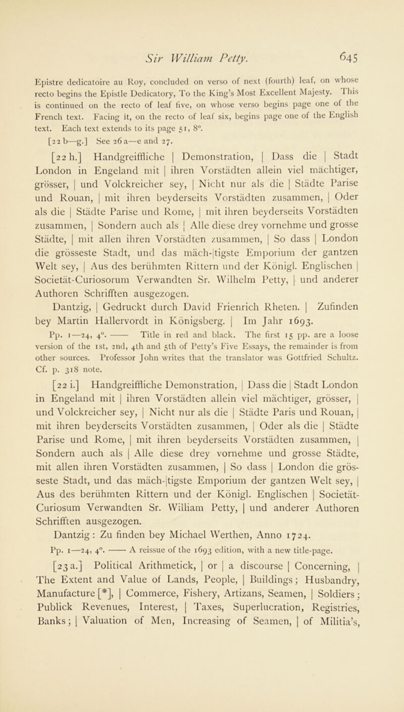 Epistre dedicatoire an Roy, concluded on verso of next (fourth) leaf, on whose recto begins the Epistle Dedicatory, To the King’s Most Excellent Majesty. 1 his is continued on the recto of leaf five, on whose verso begins page one of the French text. Facing it, on the recto of leaf six, begins page one of the English text. Each text extends to its page 51, 8°. [22 b—g.] See 26 a—e and 27. [22 h.] Handgreiffliche | Demonstration, | Dass die | Stadt London in Engeland mit | ihren Vorstadten allein viel machtiger, grosser, | und Volckreicher sey, | Nicht nur als die | Stadte Parise und Rouan, j mit ihren beyderseits Vorstadten zusammen, | Oder als die | Stadte Parise und Rome, | mit ihren beyderseits Vorstadten zusammen, | Sondern auch als | Alle diese drey vornehme und grosse Stadte, | mit alien ihren Vorstadten zusammen, | So dass | London die grosseste Stadt, und das mach-jtigste Emporium der gantzen Welt sey, | Aus des beriihmten Rittern und der Kdnigl. Englischen Societat-Curiosorum Verwandten Sr. Wilhelm Petty, | und anderer Authoren Schrifften ausgezogen. Dantzig, | Gedruckt durch David Frienrich Rheten. | Zufinden bey Martin Hallervordt in Konigsberg. [ Im Jahr 1693. Pp. 1—24, 40. Title in red and black. The first 15 pp. are a loose version of the 1st, 2nd, 4th and 5th of Petty’s Five Essays, the remainder is from other sources. Professor John writes that the translator was Gottfried Schultz. Cf. p. 318 note. [22 i.] Handgreiffliche Demonstration, j Dass die Stadt London in Engeland mit j ihren Vorstadten allein viel machtiger, grosser, und Volckreicher sey, | Nicht nur als die | Stadte Paris und Rouan, j mit ihren beyderseits Vorstadten zusammen, | Oder als die | Stadte Parise und Rome, | mit ihren beyderseits Vorstadten zusammen, j Sondern auch als | Alle diese drey vornehme und grosse Stadte, mit alien ihren Vorstadten zusammen, | So dass | London die gros- seste Stadt, und das mach-jtigste Emporium der gantzen Welt sey, | Aus des beriihmten Rittern und der Konigl. Englischen | Societat- Curiosum Verwandten Sr. William Petty, | und anderer Authoren Schrifften ausgezogen. Dantzig: Zu finden bey Michael Werthen, Anno 1724. Pp. 1—24, 40. A reissue of the 1693 edition, with a new title-page. [23 a.] Political Arithmetick, | or | a discourse | Concerning, | The Extent and Value of Lands, People, | Buildings; Husbandry, Manufacture [*], | Commerce, Fishery, Artizans, Seamen, | Soldiers ; Publick Revenues, Interest, | Taxes, Superlucration, Registries, Banks; | Valuation of Men, Increasing of Seamen, | of Militia’s,