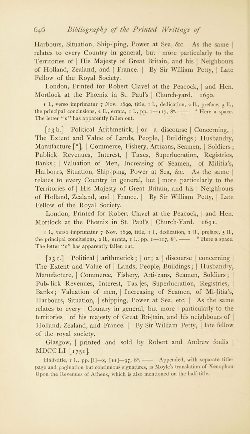 Harbours, Situation, Ship-|ping, Power at Sea, &c. As the same relates to every Country in general, but | more particularly to the Territories of | His Majesty of Great Britain, and his | Neighbours of Holland, Zealand, and | France, j By Sir William Petty, | Late Fellow of the Royal Society. London, Printed for Robert Clavel at the Peacock, | and Hen. Mortlock at the Phoenix in St. Paul’s | Church-yard. 1690. 1 1., verso imprimatur 7 Nov. 1690, title, 1 1., dedication, 2 11., preface, 5 11., the principal conclusions, 2 11., errata, 1 1., pp. 1 — 117, 8°. * Here a space. The letter “s” has apparently fallen out. [23 b.] Political Arithmetick, | or | a discourse | Concerning, The Extent and Value of Lands, People, | Buildings; Husbandry, Manufacture [*], | Commerce, Fishery, Artizans, Seamen, | Soldiers; Publick Revenues, Interest, | Taxes, Superlucration, Registries, Banks ; [ Valuation of Men, Increasing of Seamen, | of Militia’s, Harbours, Situation, Ship-jping, Power at Sea, &c. As the same relates to every Country in general, but | more particularly to the Territories of | His Majesty of Great Britain, and his | Neighbours of Holland, Zealand, and | France. | By Sir William Petty, | Late Fellow of the Royal Society. London, Printed for Robert Clavel at the Peacock, | and Hen. Mortlock at the Phoenix in St. Paul’s | Church-Yard. 1691. 1 1., verso imprimatur 7 Nov. 1690, title, 1 1., dedication, 2 11., preface, 5 11., the principal conclusions, 2 11., errata, 1 1., pp. 1 —117, 8°. * Here a space. The letter “s” has apparently fallen out. [23 c.] Political | arithmetick; | or; a | discourse | concerning | The Extent and Value of | Lands, People, Buildings; | Husbandry, Manufacture, | Commerce, Fishery, Arti-|zans, Seamen, Soldiers; Pub-|lick Revenues, Interest, Tax-jes, Superlucration, Registries, Banks; Valuation of men, | Increasing of Seamen, of Mi-jitia’s, Harbours, Situation, | shipping, Power at Sea, etc. | As the same relates to every | Country in general, but more | particularly to the territories | of his majesty of Great Bri-|tain, and his neighbours of Holland, Zealand, and France. | By Sir William Petty, | late fellow of the royal society. Glasgow, | printed and sold by Robert and Andrew foulis MDCCLI [1751]. Half-title, 1 1., pp. [i]—x, [11]—97, 8°. Appended, with separate title- page and pagination but continuous signatures, is Moyle’s translation of Xenophon Upon the Revenues of Athens, which is also mentioned on the half-title.