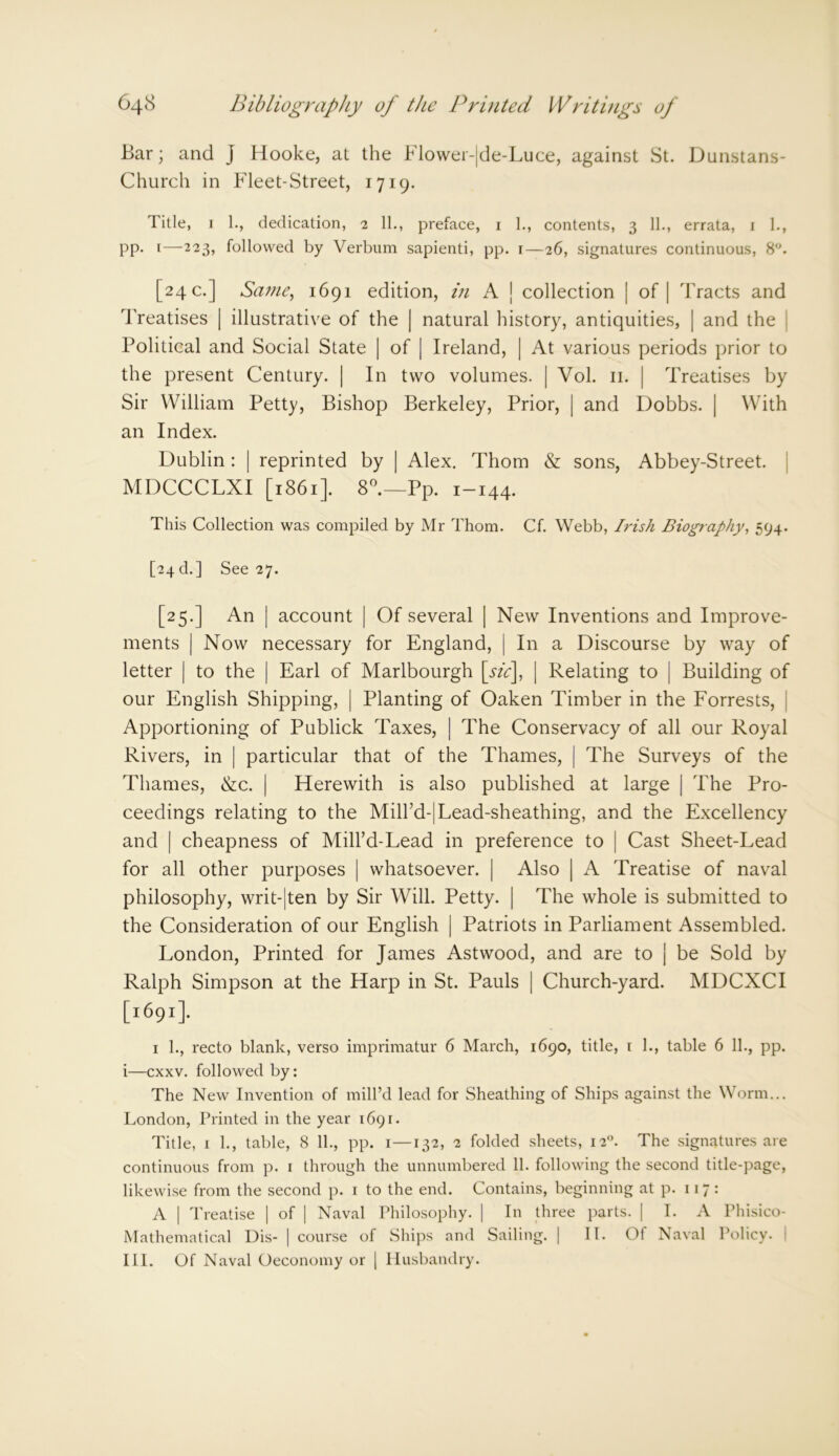 Bar; and J Hooke, at the Flower-|de-Luce, against St. Dunstans- Church in Fleet-Street, 1719. Title, 1 1., dedication, 2 11., preface, 1 1., contents, 3 11., errata, 1 1., pp. i—223, followed by Verbum sapienti, pp. r—26, signatures continuous, 8°. [24 c.] Same, 1691 edition, in A | collection | of | Tracts and Treatises | illustrative of the | natural history, antiquities, | and the Political and Social State | of | Ireland, | At various periods prior to the present Century. | In two volumes. | Vol. 11. | Treatises by Sir William Petty, Bishop Berkeley, Prior, | and Dobbs. | With an Index. Dublin : | reprinted by | Alex. Thom & sons, Abbey-Street. MDCCCLXI [1861]. 8°.—Pp. 1-144. This Collection was compiled by Mr Thom. Cf. Webb, Irish Biography, 594. [24 b.] See 27. [25.] An | account | Of several | New Inventions and Improve- ments | Now necessary for England, | In a Discourse by way of letter | to the | Earl of Marlbourgh [stc], | Relating to | Building of our English Shipping, | Planting of Oaken Timber in the Forrests, Apportioning of Publick Taxes, | The Conservacy of all our Royal Rivers, in | particular that of the Thames, | The Surveys of the Thames, &c. | Herewith is also published at large | The Pro- ceedings relating to the MiH’d-|Lead-sheathing, and the Excellency and | cheapness of Mill’d-Lead in preference to | Cast Sheet-Lead for all other purposes | whatsoever. | Also | A Treatise of naval philosophy, writ-|ten by Sir Will. Petty. | The whole is submitted to the Consideration of our English | Patriots in Parliament Assembled. London, Printed for James Astwood, and are to j be Sold by Ralph Simpson at the Harp in St. Pauls | Church-yard. MDCXCI [1:691]. 1 1., recto blank, verso imprimatur 6 March, 1690, title, 1 1., table 6 11., pp. i—cxxv. followed by: The New Invention of mill’d lead for Sheathing of Ships against the Worm... London, Printed in the year 1691. Title, 1 1., table, 8 11., pp. 1—132, 2 folded sheets, 120. The signatures are continuous from p. 1 through the unnumbered 11. following the second title-page, likewise from the second p. 1 to the end. Contains, beginning at p. 117: A | Treatise | of [ Naval Philosophy. | In three parts. | I. A Phisico- Mathematical Dis- | course of Ships and Sailing. | II. Of Naval Policy. I III. Of Naval Oeconomy or | Husbandry.