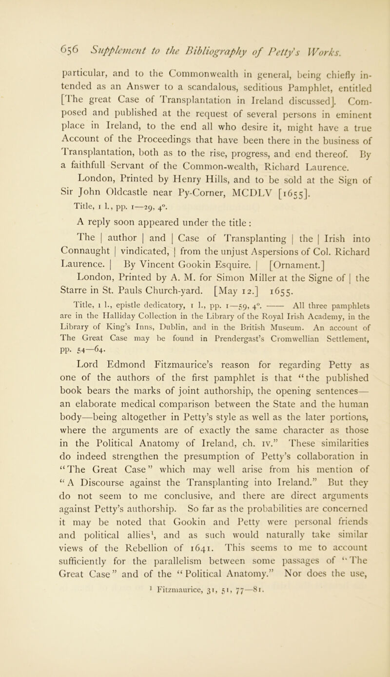 particular, and to the Commonwealth in general, being chiefly in- tended as an Answer to a scandalous, seditious Pamphlet, entitled [The great Case of Transplantation in Ireland discussed]. Com- posed and published at the request of several persons in eminent place in Ireland, to the end all who desire it, might have a true Account of the Proceedings that have been there in the business of Transplantation, both as to the rise, progress, and end thereof. By a faith full Servant of the Common-wealth, Richard Laurence. London, Printed by Henry Hills, and to be sold at the Sign of Sir John Oldcastle near Py-Corner, MCDLV [1655]. Title, 1 1., pp. 1—29, 40. A reply soon appeared under the title : The | author | and | Case of Transplanting | the | Irish into Connaught | vindicated, | from the unjust Aspersions of Col. Richard Laurence. | By Vincent Gookin Esquire. | [Ornament.] London, Printed by A. M. for Simon Miller at the Signe of | the Starre in St. Pauls Church-yard. [May 12.] 1655. Title, 1 1., epistle dedicatory, 1 1., pp. 1—59, 40. All three pamphlets are in the Halliday Collection in the Library of the Royal Irish Academy, in the Library of King’s Inns, Dublin, and in the British Museum. An account of The Great Case may be found in Prendergast’s Cromwellian Settlement, pp. 54—64- Lord Edmond Fitzmaurice’s reason for regarding Petty as one of the authors of the first pamphlet is that “ the published book bears the marks of joint authorship, the opening sentences— an elaborate medical comparison between the State and the human body—being altogether in Petty’s style as well as the later portions, where the arguments are of exactly the same character as those in the Political Anatomy of Ireland, ch. iv.” These similarities do indeed strengthen the presumption of Petty’s collaboration in “The Great Case” which may well arise from his mention of “ A Discourse against the Transplanting into Ireland.” But they do not seem to me conclusive, and there are direct arguments against Petty’s authorship. So far as the probabilities are concerned it may be noted that Gookin and Petty were personal friends and political allies1, and as such would naturally take similar views of the Rebellion of 1641. This seems to me to account sufficiently for the parallelism between some passages of “The Great Case” and of the “Political Anatomy.” Nor does the use, 1 Fitzmaurice, 31, 51, 77—81.