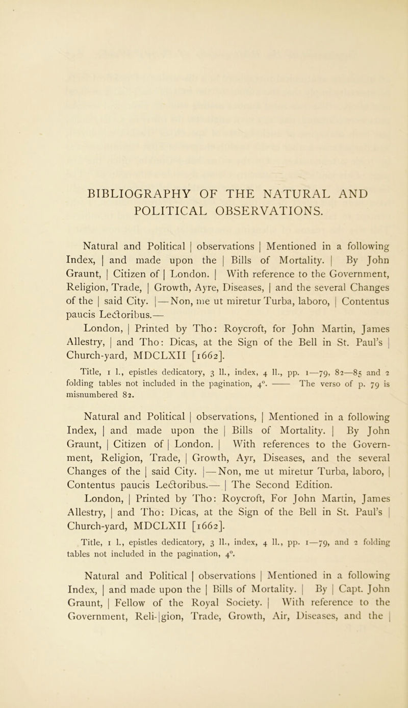 BIBLIOGRAPHY OF THE NATURAL AND POLITICAL OBSERVATIONS. Natural and Political | observations | Mentioned in a following Index, | and made upon the | Bills of Mortality. | By John Graunt, | Citizen of | London. | With reference to the Government, Religion, Trade, | Growth, Ayre, Diseases, | and the several Changes of the | said City. | — Non, me ut miretur Turba, laboro, j Contentus paucis Ledoribus.— London, | Printed by Tho: Roycroft, for John Martin, James Allestry, | and Tho: Dicas, at the Sign of the Bell in St. Paul’s Church-yard, MDCLXII [1662]. Title, 1 1., epistles dedicatory, 3 11., index, 4 11., pp. 1—79, 82—85 and 2 folding tables not included in the pagination, 40. The verso of p. 79 is misnumbered 82. Natural and Political | observations, | Mentioned in a following Index, | and made upon the | Bills of Mortality. | By John Graunt, | Citizen of | London. | With references to the Govern- ment, Religion, Trade, | Growth, Ayr, Diseases, and the several Changes of the | said City. | — Non, me ut miretur Turba, laboro, | Contentus paucis Ledoribus.— | The Second Edition. London, | Printed by Tho: Roycroft, For John Martin, James Allestry, | and Tho: Dicas, at the Sign of the Bell in St. Paul’s Church-yard, MDCLXII [1662]. Title, 1 1., epistles dedicatory, 3 11., index, 4 11., pp. 1—79, and 2 folding tables not included in the pagination, 40. Natural and Political | observations | Mentioned in a following Index, | and made upon the | Bills of Mortality. | By | Capt. John Graunt, | Fellow of the Royal Society. | With reference to the Government, Reli-|gion, Trade, Growth, Air, Diseases, and the