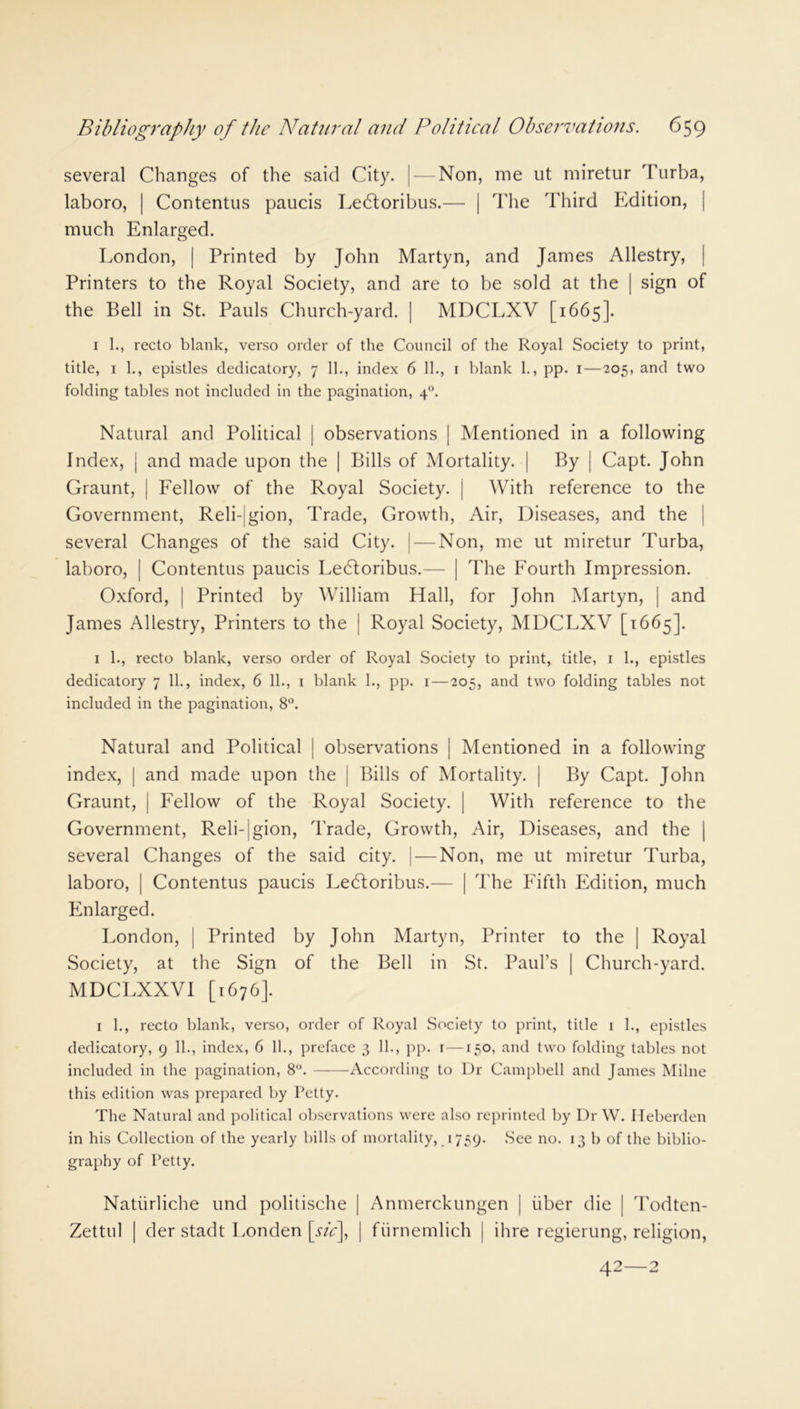several Changes of the said City. | — Non, me ut miretur Turba, laboro, | Contentus paucis Le61oribus.— | The Third Edition, much Enlarged. London, | Printed by John Martyn, and James Allestry, Printers to the Royal Society, and are to be sold at the | sign of the Bell in St. Pauls Church-yard. | MDCLXV [1665]. 1 1., recto blank, verso order of the Council of the Royal Society to print, title, 1 1., epistles dedicatory, 7 11., index 6 11., 1 blank 1., pp. 1—205, and two folding tables not included in the pagination, 40. Natural and Political | observations | Mentioned in a following Index, | and made upon the | Bills of Mortality. | By | Capt. John Graunt, | Fellow of the Royal Society. j With reference to the Government, Reli-|gion, Trade, Growth, Air, Diseases, and the several Changes of the said City. | — Non, me ut miretur Turba, laboro, | Contentus paucis Le<5toribus.— | The Fourth Impression. Oxford, | Printed by William Hall, for John Martyn, | and James Allestry, Printers to the { Royal Society, MDCLXV [1665]. 1 1., recto blank, verso order of Royal Society to print, title, 1 1., epistles dedicatory 7 11., index, 6 11., 1 blank 1., pp. 1—205, and two folding tables not included in the pagination, 8°. Natural and Political | observations | Mentioned in a following index, | and made upon the | Bills of Mortality. | By Capt. John Graunt, | Fellow of the Royal Society. | With reference to the Government, Reli-jgion, Trade, Growth, Air, Diseases, and the | several Changes of the said city. | — Non, me ut miretur Turba, laboro, | Contentus paucis LeCtoribus.— | The Fifth Edition, much Enlarged. London, | Printed by John Martyn, Printer to the | Royal Society, at the Sign of the Bell in St. Paul’s | Church-yard. MDCLXXVI [1676]. 1 1., recto blank, verso, order of Royal Society to print, title 1 1., epistles dedicatory, 9 11., index, 6 11., preface 3 11., pp. 1 —150, and two folding tables not included in the pagination, 8°. According to Ur Campbell and James Milne this edition was prepared by Petty. The Natural and political observations were also reprinted by Dr W. Ileberden in his Collection of the yearly bills of mortality, 1759. See no. 13 b of the biblio- graphy of Petty. Natiirliche und politische | Anmerckungen | fiber die | Todten- Zettul | der stadt Londen [sic], | fiirnemlich | ihre regierung, religion, 42—2