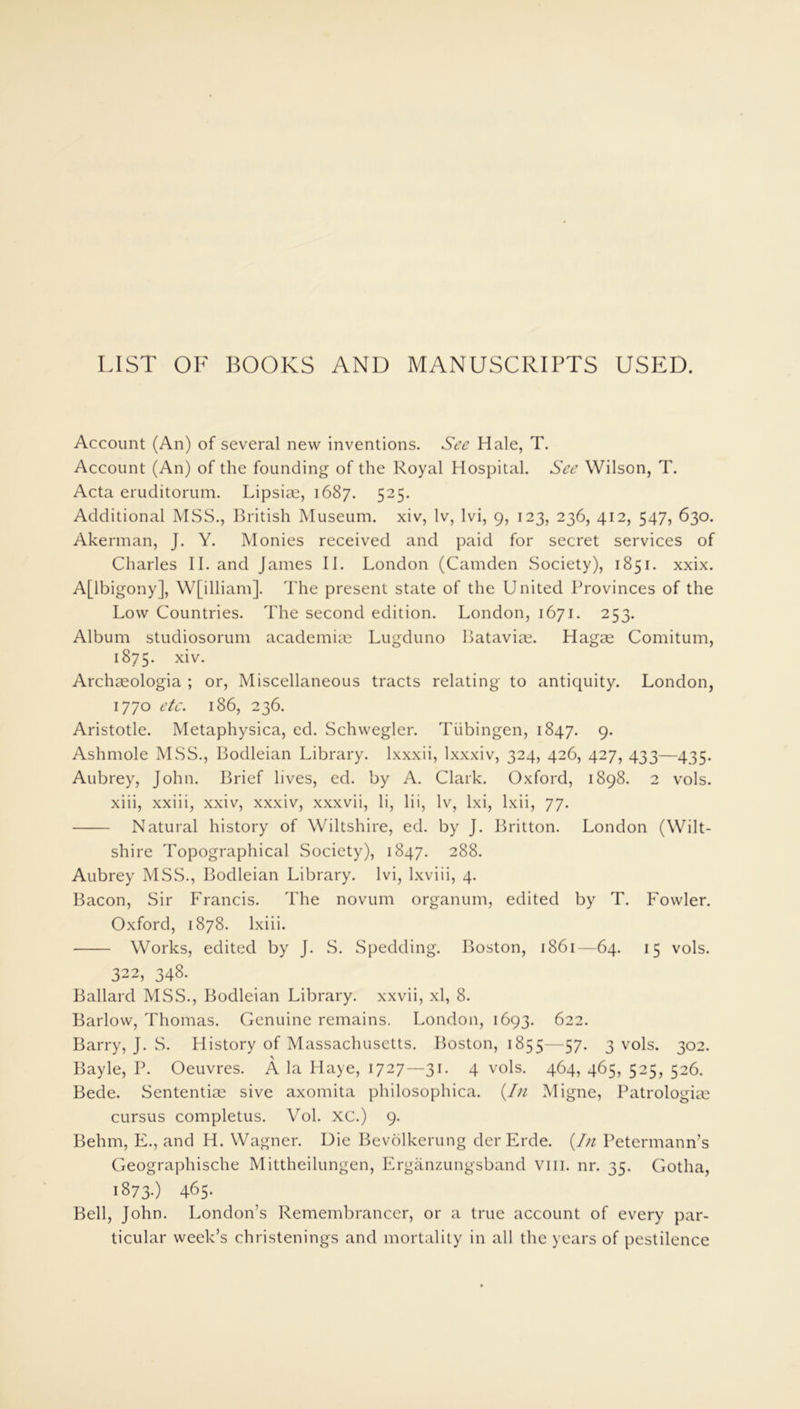 LIST OF BOOKS AND MANUSCRIPTS USED. Account (An) of several new inventions. See Hale, T. Account (An) of the founding of the Royal Hospital. See Wilson, T. Acta eruditorum. Lipsiae, 1687. 525. Additional MSS., British Museum, xiv, lv, lvi, 9, 123, 236, 412, 547, 630. Akerman, J. Y. Monies received and paid for secret services of Charles II. and James II. London (Camden Society), 1851. xxix. A[lbigony], W[illiam]. The present state of the United Provinces of the Low Countries. The second edition. London, 1671. 253. Album studiosorum academiae Lugduno Batavia?. Hagae Comitum, 1875. xiv. Archaeologia ; or, Miscellaneous tracts relating to antiquity. London, 1770 etc. 186, 236. Aristotle. Metaphysica, ed. Schwegler. Tubingen, 1847. 9- Ashmole MSS., Bodleian Library, lxxxii, lxxxiv, 324, 426, 427, 433—435. Aubrey, John. Brief lives, ed. by A. Clark. Oxford, 1898. 2 vols. xiii, xxiii, xxiv, xxxiv, xxxvii, li, lii, lv, lxi, lxii, 77. Natural history of Wiltshire, ed. by J. Britton. London (Wilt- shire Topographical Society), 1847. 288. Aubrey MSS., Bodleian Library, lvi, lxviii, 4. Bacon, Sir Francis. The novum organum, edited by T. Fowler. Oxford, 1878. lxiii. Works, edited by J. S. Spedding. Boston, 1861—64. 15 vols. 322, 348. Ballard MSS., Bodleian Library, xxvii, xl, 8. Barlow, Thomas. Genuine remains. London, 1693. 622. Barry, J. S. History of Massachusetts. Boston, 1855—57. 3 vols. 302. Bayle, P. Oeuvres. A la Haye, 1727—31. 4 vols. 464, 465, 525, 526. Bede. Sententise sive axomita philosophica. (In Migne, Patrologia? cursus completus. Vol. XC.) 9. Behm, E., and H. Wagner. Uie Bevolkerung der Erde. (.In Petermann’s Geographische Mittheilungen, Erganzungsband vm. nr. 35. Gotha, 1873-) 465- Bell, John. London’s Remembrancer, or a true account of every par- ticular week’s christenings and mortality in all the years of pestilence
