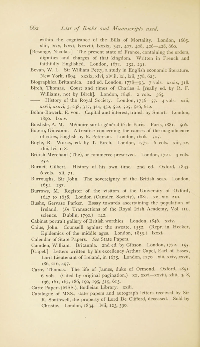 within the cognizance of the Bills of Mortality. London, 1665. xliii, lxxx, lxxxi, lxxxviii, lxxxix, 342, 407, 408, 426—428, 660. [Besonge, Nicolas.] The present state of France, containing the orders, dignities and charges of that kingdom. Written in French and faithfully Englished. London, 1671. 252, 291. Bevan, W. L. Sir William Petty, a study in English economic literature. New York, 1894. xxxix, xlvi, xlviii, lxi, lxii, 378, 625. Biographica Britannica. 2nd ed. London, 1778—93. 7 vols. xxxix, 318. Birch, Thom as. Court and times of Charles I. [really ed. by R. F. Williams, not by Birch]. London, 1848. 2 vols. 365. History of the Royal Society. London, 1756—57. 4 vols. xxii, xxvii, xxxvi, 3, 238, 317, 324, 432, 522, 525, 526, 622. Bohm-Bawerk, E. von. Capital and interest, transl. by Smart. London, 1890. lxxiv. Boislisle, A. M. Memoire sur la generality de Paris. Paris, 1881. 506. Botero, Giovanni. A treatise concerning the causes of the magnificence of cities, English by R. Peterson. London, 1606. 505. Boyle, R. Works, ed. by T. Birch. London, 1772. 6 vols. xiii, xv, xliii, lvi, 118. British Merchant (The), or commerce preserved. London, 1721. 3 vols. 252. Burnet, Gilbert. History of his own time. 2nd ed. Oxford, 1833. 6 vols. xli, 71. Burroughs, Sir John. The sovereignty of the British seas. London, 1651. 257. Burrows, M. Register of the visitors of the University of Oxford, 1647 to 1658. London (Camden Society), 1881. xv, xix, 210. Bushe, Gervase Parker. Essay towards ascertaining the population of Ireland. {In Transactions of the Royal Irish Academy, Vol. ill., science. Dublin, 1790.) 142. Cabinet portrait gallery of British worthies. London, 1846. xxiv. Caius, John. Counseill against the sweate, 1552. (Repr. in Hecker, Epidemics of the middle ages. London, 1859.) lxxxi. Calendar of State Papers. See State Papers. Camden, William. Britannia. 2nd ed. by Gibson. London, 1772. 155. [Capel.] Letters written by his excellency Arthur Capel, Earl of Essex, Lord Lieutenant of Ireland, in 1675. London, 1770. xiii, xxiv, xxvii, 186, 216, 497. Carte, Thomas. The life of James, duke of Ormond. Oxford, 1851. 6 vols. (Cited by original pagination.) xx, xxvi—xxviii, xliii, 3, 8, 136, 161, 163, 186, 190, 195, 319, 613. Carte Papers (MSS.), Bodleian Library, xxiii. Catalogue of MSS., state papers and autograph letters received by Sir R. Southwell, the property of Lord De Clifford, deceased. Sold by Christie. London, 1834. lvii, 123, 590.