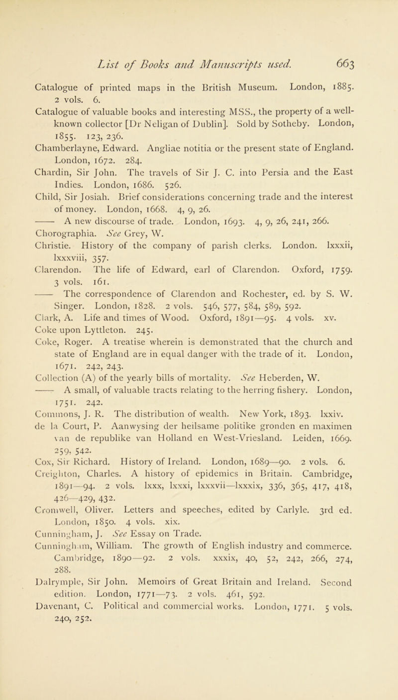 Catalogue of printed maps in the British Museum. London, 1885. 2 vols. 6. Catalogue of valuable books and interesting MSS., the property of a well- known collector [Dr Neligan of Dublin]. Sold by Sotheby. London, 1855. 123, 236. Chamberlayne, Edward. Angliae notitia or the present state of England. London, 1672. 284. Chardin, Sir John. The travels of Sir J. C. into Persia and the East Indies. London, 1686. 526. Child, Sir Josiah. Brief considerations concerning trade and the interest of money. London, 1668. 4, 9, 26. A new discourse of trade. London, 1693. 4, 9, 26, 241, 266. Chorographia. See Grey, W. Christie. History of the company of parish clerks. London, lxxxii, lxxxviii, 357. Clarendon. The life of Edward, earl of Clarendon. Oxford, 1759. 3 vols. 161. The correspondence of Clarendon and Rochester, ed. by S. W. Singer. London, 1828. 2 vols. 546, 577, 584, 589, 592. Clark, A. Life and times of Wood. Oxford, 1891—95. 4 vols. xv. Coke upon Lyttleton. 245. Coke, Roger. A treatise wherein is demonstrated that the church and state of England are in equal danger with the trade of it. London, 1671. 242, 243. Collection (A) of the yearly bills of mortality. See Heberden, W. A small, of valuable tracts relating to the herring fishery. London, 1751. 242. Commons, J. R. The distribution of wealth. New York, 1893. lxxiv. de la Court, P. Aanwysing der heilsame politike gronden en maximen van de republike van Holland en West-Vriesland. Leiden, 1669. 259, 542. Cox, Sir Richard. History of Ireland. London, 1689—90. 2 vols. 6. Creighton, Charles. A history of epidemics in Britain. Cambridge, 1891—94. 2 vols. lxxx, lxxxi, lxxxvii—lxxxix, 336, 365, 417, 418, 426—429, 432. Cromwell, Oliver. Letters and speeches, edited by Carlyle. 3rd ed. London, 1850. 4 vols. xix. Cunningham, J. See Essay on Trade. Cunningham, William. The growth of English industry and commerce. Cambridge, 1890—92. 2 vols. xxxix, 40, 52, 242, 266, 274, 288. Dalrymple, Sir John. Memoirs of Great Britain and Ireland. Second edition. London, 1771—73. 2 vols. 461, 592. Davenant, C. Political and commercial works. London, 1771. 5 vols. 240, 252.