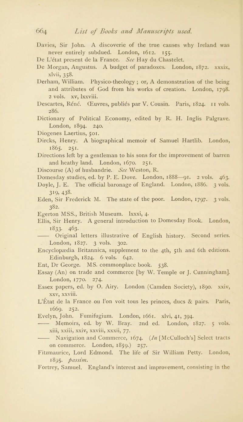 Davies, Sir John. A discoverie of the true causes why Ireland was never entirely subdued. London, 1612. 155. De L’etat present de la France. See Hay du Chastelet. De Morgan, Augustus. A budget of paradoxes. London, 1872. xxxix, xlvii, 358. Derham, William. Physico-theology ; or, A demonstration of the being and attributes of God from his works of creation. London, 1798. 2 vols. xv, lxxviii. Descartes, Rene. Giuvres, publics par V. Cousin. Paris, 1824. 11 vols. 286. Dictionary of Political Economy, edited by R. H. Inglis Palgrave. London, 1894. 240. Diogenes Laertius, 501. Dircks, Henry. A biographical memoir of Samuel Hartlib. London, 1865. 251. Directions left by a gentleman to his sons for the improvement of barren and heathy land. London, 1670. 251. Discourse (A) of husbandrie. See Weston, R. Domesday studies, ed. by P. E. Dove. London, 1888—91. 2 vols. 463. Doyle, J. E. The official baronage of England. London, 1886. 3 vols. 319, 438. Eden, Sir Frederick M. The state of the poor. London, 1797. 3 vols. 382. Egerton MSS., British Museum, lxxxi, 4. Ellis, Sir Henry. A general introduction to Domesday Book. London, 1833. 463. Original letters illustrative of English history. Second series. London, 1827. 3 vols. 302. Encyclopaedia Britannica, supplement to the 4th, 5th and 6th editions. Edinburgh, 1824. 6 vols. 642. Ent, Dr George. MS. commonplace book. 538. Essay (An) on trade and commerce [by W. Temple or J. Cunningham]. London, 1770. 274. Essex papers, ed. by O. Airy. London (Camden Society), 1890. xxiv, xxv, xxviii. L’Etat de la France ou l’on voit tous les princes, dues & pairs. Paris, 1669. 252. Evelyn, John. Fumifugium. London, 1661. xlvi, 41, 394. Memoirs, ed. by W. Bray. 2nd ed. London, 1827. 5 vols. xiii, xxiii, xxiv, xxviii, xxxii, 77. Navigation and Commerce, 1674. f n [McCulloch’s] Select tracts on commerce. London, 1859.) 257. Fitzmaurice, Lord Edmond. The life of Sir William Petty. London, 1895. passim. Fortrey, Samuel. England’s interest and improvement, consisting in the