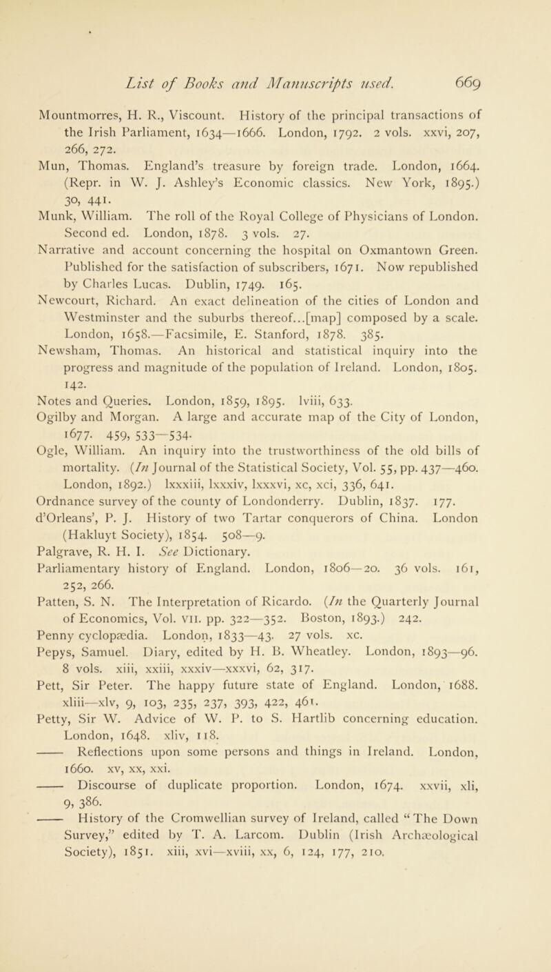 Mountmorres, H. R., Viscount. History of the principal transactions of the Irish Parliament, 1634—1666. London, 1792. 2 vols. xxvi, 207, 266, 272. Mun, Thomas. England’s treasure by foreign trade. London, 1664. (Repr. in W. J. Ashley’s Economic classics. New York, 1895.) 3°, 441. Munk, William. The roll of the Royal College of Physicians of London. Second ed. London, 1878. 3 vols. 27. Narrative and account concerning the hospital on Oxmantown Green. Published for the satisfaction of subscribers, 1671. Now republished by Charles Lucas. Dublin, 1749. 165. Newcourt, Richard. An exact delineation of the cities of London and Westminster and the suburbs thereof...[map] composed by a scale. London, 1658.—Facsimile, E. Stanford, 1878. 385. Newsham, Thomas. An historical and statistical inquiry into the progress and magnitude of the population of Ireland. London, 1805. 142. Notes and Queries. London, 1859, 1895. lviii, 633. Ogilby and Morgan. A large and accurate map of the City of London, 1677- 459) 533—534- Ogle, William. An inquiry into the trustworthiness of the old bills of mortality. (hi Journal of the Statistical Society, Vol. 55, pp. 437—460. London, 1892.) lxxxiii, lxxxiv, lxxxvi, xc, xci, 336, 641. Ordnance survey of the county of Londonderry. Dublin, 1837. 177. d’Orleans’, P. J. History of two Tartar conquerors of China. London (Hakluyt Society), 1854. 508—9. Palgrave, R. H. I. See Dictionary. Parliamentary history of England. London, 1806—20. 36 vols. 161, 252, 266. Patten, S. N. The Interpretation of Ricardo. (In the Quarterly Journal of Economics, Vol. vn. pp. 322—352. Boston, 1893.) 242. Penny cyclopaedia. London, 1833—43. 27 vols. xc. Pepys, Samuel. Diary, edited by H. B. Wheatley. London, 1893—96. 8 vols. xiii, xxiii, xxxiv—xxxvi, 62, 317. Pett, Sir Peter. The happy future state of England. London, 1688. xliii—xlv, 9, 103, 235, 237, 393, 422, 461. Petty, Sir W. Advice of W. P. to S. Hartlib concerning education. London, 1648. xliv, 118. Reflections upon some persons and things in Ireland. London, 1660. xv, xx, xxi. Discourse of duplicate proportion. London, 1674. xxvii, xli, 9, 386. History of the Cromwellian survey of Ireland, called “The Down Survey,” edited by T. A. Larcom. Dublin (Irish Archaeological Society), 1851. xiii, xvi—xviii, xx, 6, 124, 177, 210.
