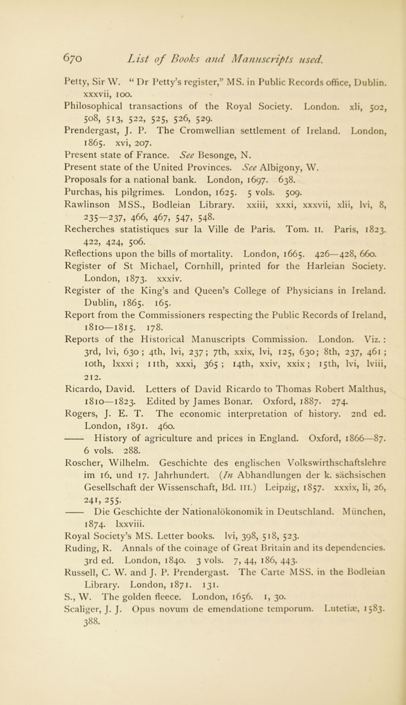 Petty, Sir W. “ Dr Petty’s register,” MS. in Public Records office, Dublin, xxxvii, 100. Philosophical transactions of the Royal Society. London, xli, 502, 508, 513, 522, 525, 526, 529. Prendergast, J. P. The Cromwellian settlement of Ireland. London, 1865. xvi, 207. Present state of France. See Besonge, N. Present state of the United Provinces. See Albigony, W. Proposals for a national bank. London, 1697. 638. Purchas, his pilgrimes. London, 1625. 5 vols. 509. Rawlinson MSS., Bodleian Library, xxiii, xxxi, xxxvii, xlii, lvi, 8, 235—237, 466, 467, 547) 548. Recherches statistiques sur la Ville de Paris. Tom. 11. Paris, 1823. 422, 424, 506. Reflections upon the bills of mortality. London, 1665. 426—428, 660. Register of St Michael, Cornhill, printed for the Harleian Society. London, 1873. xxxiv. Register of the King’s and Queen’s College of Physicians in Ireland. Dublin, 1865. 165. Report from the Commissioners respecting the Public Records of Ireland, 1810—1815. 178. Reports of the Historical Manuscripts Commission. London. Viz. : 3rd, lvi, 630; 4th, lvi, 237; 7th, xxix, lvi, 125, 630; 8th, 237, 461 ; 10th, lxxxi ; 11th, xxxi, 365; 14th, xxiv, xxix; 15th, lvi, lviii, 212. Ricardo, David. Letters of David Ricardo to Thomas Robert Malthus, 1810—1823. Edited by James Bonar. Oxford, 1887. 274. Rogers, J. E. T. The economic interpretation of history. 2nd ed. London, 1891. 460. History of agriculture and prices in England. Oxford, 1866—87. 6 vols. 288. Roscher, Wilhelm. Geschichte des englischen Volkswirthschaftslehre im 16. und 17. Jahrhundert. (In Abhandlungen der k. sachsischen Gesellschaft der Wissenschaft, Bd. III.) Leipzig, 1857. xxxix, li, 26, 241, 255. Die Geschichte der Nationalokonomik in Deutschland. Miinchen, 1874. lxxviii. Royal Society’s MS. Letter books, lvi, 398, 518, 523. Ruding, R. Annals of the coinage of Great Britain and its dependencies. 3rd ed. London, 1840. 3 vols. 7, 44, 186, 443. Russell, C. W. and J. P. Prendergast. The Carte MSS. in the Bodleian Library. London, 1871. 131. S., W. The golden fleece. London, 1656. 1, 30. Scaliger, J. J. Opus novum de emendatione temporum. Lutetian, 1583.