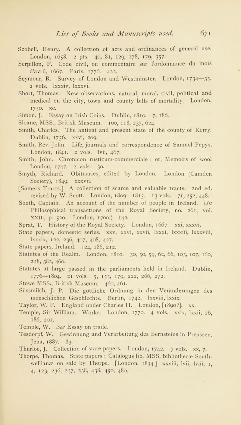 Scobell, Henry. A collection of acts and ordinances of general use. London, 1658. 2 pts. 40, .81, 129, 178, 179, 357. Serpillon, F. Code civil, ou commentaire sur l’ordonnance du mois d’avril, 1667. Paris, 1776. 422. Seymour, R. Survey of London and Westminster. London, 1734—35. 2 vols. lxxxiv, lxxxvi. Short, Thomas. New observations, natural, moral, civil, political and medical on the city, town and county bills of mortality. London, 1750. xc. Simon, J. Essay on Irish Coins. Dublin, 1810. 7, 186. Sloane, MSS., British Museum. 100, 118, 237, 624. Smith, Charles. The antient and present state of the county of Kerry. Dublin, 1756. xxvi, 209. Smith, Rev. John. Life, journals and correspondence of Samuel Pepys. London, 1841. 2 vols. Ivii, 467. Smith, John. Chronicon rusticum-commerciale : or, Memoirs of wool London, 1747. 2 vols. 30. Smyth, Richard. Obituaries, edited by Loudon. London (Camden Society), 1849. xxxvii. [Somers Tracts.] A collection of scarce and valuable tracts. 2nd ed. revised by W. Scott. London, 1809—1815. 13 vols. 71,252,448. South, Captain. An account of the number of people in Ireland. {In Philosophical transactions of the Royal Society, no. 261, vol. XXII., p. 520. London, 1700.) 142. Sprat, T. History of the Royal Society. London, 1667. xxi, xxxvi. State papers, domestic series, xxv, xxvi, xxvii, lxxxi, lxxxiii, lxxxviii, lxxxix, 122, 236, 407, 408, 427. State papers, Ireland. 124, 186, 212. Statutes of the Realm. London, 1810. 30, 50, 59, 62, 66, 103, 107, 160, 218, 382, 460. Statutes at large passed in the parliaments held in Ireland. Dublin, 1776—1804. 21 vols. 5, 155, 179, 222, 266, 272. Stowe MSS., British Museum. 460, 461. Siissmilch, J. P. Die gottliche Ordnung in den Veranderungen des menschlichen Geschlechts. Berlin, 1742. lxxviii, lxxix. Taylor, W. F. England under Charles II. London, [1890?]. xx. Temple, Sir William. Works. London, 1770. 4 vols. xxix, lxxii, 26, 186, 201. Temple, W. See Essay on trade. Tesdorpf, W. Gewinnung und Verarbeitung des Bernsteins in Preussen. Jena, 1887. 83. Thurloe, J. Collection of state papers. London, 1742. 7 vols. xx, 7. Thorpe, Thomas. State papers : Catalogus lib. MSS. bibliothecas South- wellianae on sale by Thorpe. [London, 1834.] xxviii, lvii, lviii, 1, 4, 123, 236, 237, 238, 438, 450, 480.