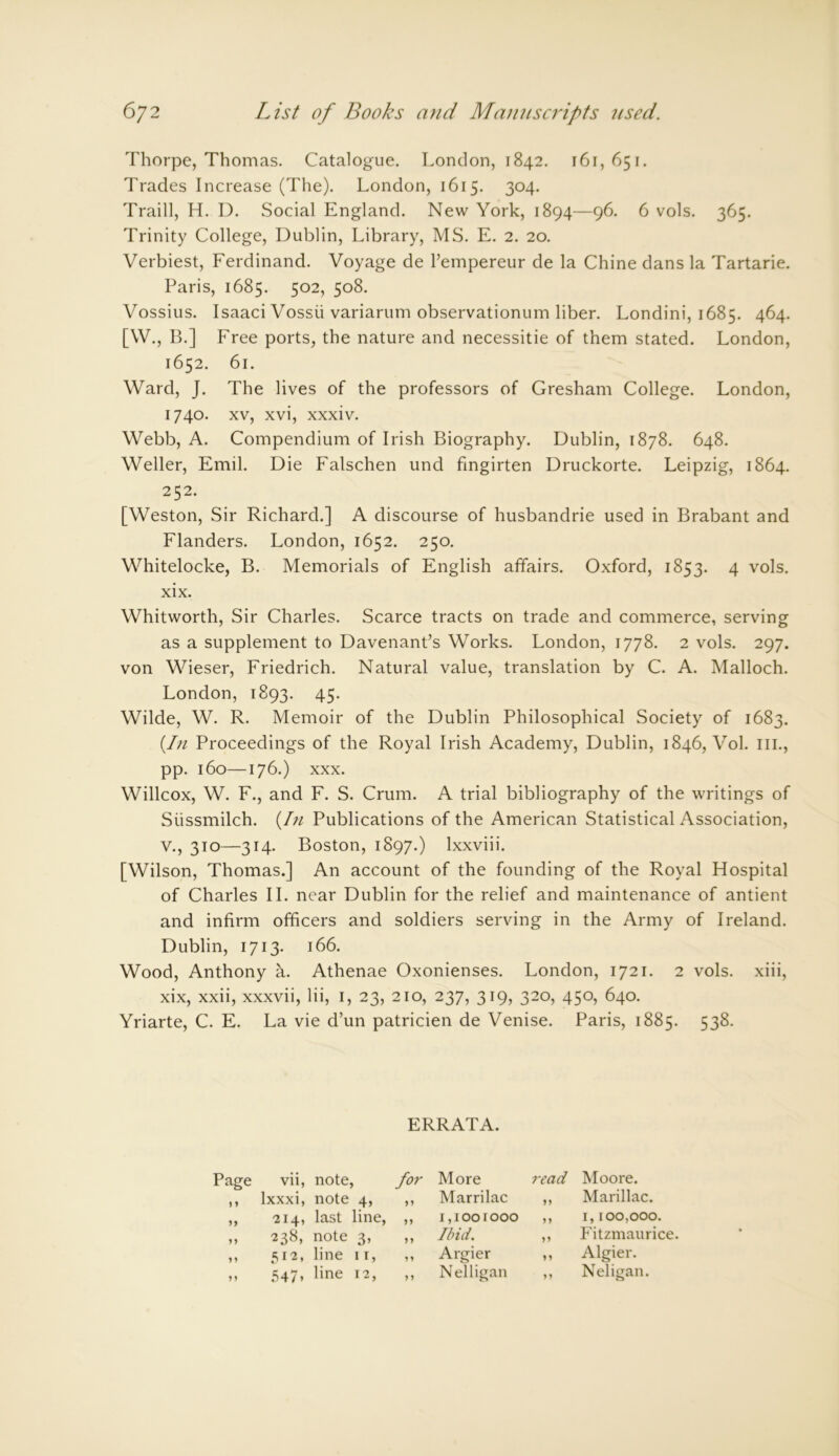 Thorpe, Thomas. Catalogue. London, 1842. 161,651. Trades Increase (The). London, 1615. 304. Traill, H. D. Social England. New York, 1894—96. 6 vols. 365. Trinity College, Dublin, Library, MS. E. 2. 20. Verbiest, Ferdinand. Voyage de l’empereur de la Chine dans la Tartarie. Paris, 1685. 502, 508. Vossius. Isaaci Vossii variarum observationum liber. Londini, 1685. 464. [W., B.] Free ports, the nature and necessitie of them stated. London, 1652. 61. Ward, J. The lives of the professors of Gresham College. London, 1740. xv, xvi, xxxiv. Webb, A. Compendium of Irish Biography. Dublin, 1878. 648. Weller, Emil. Die Falschen und fingirten Druckorte. Leipzig, 1864. 252. [Weston, Sir Richard.] A discourse of husbandrie used in Brabant and Flanders. London, 1652. 250. Whitelocke, B. Memorials of English affairs. Oxford, 1853. 4 vols. xix. Whitworth, Sir Charles. Scarce tracts on trade and commerce, serving as a supplement to Davenant’s Works. London, 1778. 2 vols. 297. von Wieser, Friedrich. Natural value, translation by C. A. Malloch. London, 1893. 45. Wilde, W. R. Memoir of the Dublin Philosophical Society of 1683. {In Proceedings of the Royal Irish Academy, Dublin, 1846, Vol. ill., pp. 160—176.) xxx. Willcox, W. F., and F. S. Crum. A trial bibliography of the writings of Siissmilch. {In Publications of the American Statistical Association, V., 310—314. Boston, 1897.) lxxviii. [Wilson, Thomas.] An account of the founding of the Royal Hospital of Charles II. near Dublin for the relief and maintenance of antient and infirm officers and soldiers serving in the Army of Ireland. Dublin, 1713. 166. Wood, Anthony a. Athenae Oxonienses. London, 1721. 2 vols. xiii, xix, xxii, xxxvii, Hi, 1, 23, 210, 237, 319, 320, 450, 640. Yriarte, C. E. La vie d’un patricien de Venise. Paris, 1885. 538. ERRATA. Page vii, note, for More read Moore. j y lxxxi, note 4, yy Marrilac yy Marillac. 214, last line, yy 1,1001000 M 1,100,000. yy 238, note 3, y y Ibid. yy Fitzmaurice. y y 512, line 11, y y Argier yy Algier. yy 547. line 12, yy Nelligan yy Neligan.
