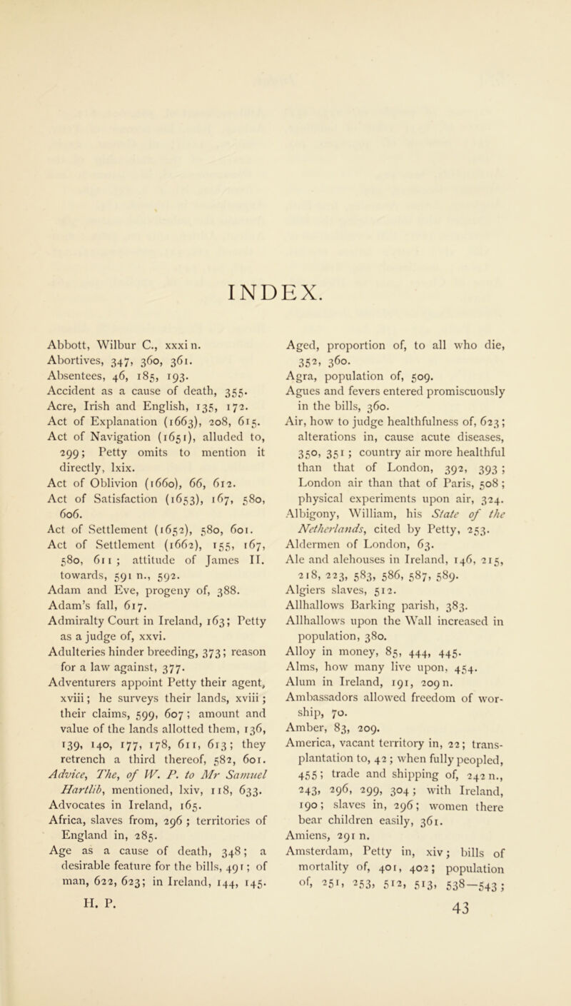 INDEX. Abbott, Wilbur C., xxxi n. Abortives, 347, 360, 361. Absentees, 46, 185, 193. Accident as a cause of death, 355. Acre, Irish and English, 135, 172. Act of Explanation (1663), 208, 615. Act of Navigation (1651), alluded to, 299; Petty omits to mention it directly, lxix. Act of Oblivion (1660), 66, 612. Act of Satisfaction (1653), 167, 580, 606. Act of Settlement (1652), 580, 601. Act of Settlement (1662), 155, 167, 580, 611 ; attitude of James II. towards, 591 n., 592. Adam and Eve, progeny of, 388. Adam’s fall, 617. Admiralty Court in Ireland, 163; Petty as a judge of, xxvi. Adulteries hinder breeding, 373; reason for a law against, 377. Adventurers appoint Petty their agent, xviii; he surveys their lands, xviii; their claims, 599, 607 ; amount and value of the lands allotted them, 136, 139, 140, r77, 178, 61 r, 613; they retrench a third thereof, 582, 60 r. Advice, The, of W. P. to Mr Samuel Hartlib, mentioned, lxiv, 118, 633. Advocates in Ireland, 165. Africa, slaves from, 296 ; territories of England in, 285. Age as a cause of death, 348; a desirable feature for the bills, 491; of man, 622, 623; in Ireland, 144, 145. H. P. Aged, proportion of, to all who die, 352» 36°- Agra, population of, 509. Agues and fevers entered promiscuously in the bills, 360. Air, how to judge healthfulness of, 623; alterations in, cause acute diseases, 350, 351 j country air more healthful than that of London, 392, 393 ; London air than that of Paris, 508 ; physical experiments upon air, 324. Albigony, William, his State of the Netherlands, cited by Petty, 253. Aldermen of London, 63. Ale and alehouses in Ireland, 146, 215, 218, 223, 583, 586, 587, 589. Algiers slaves, 512. Allhallows Barking parish, 383. Allhallows upon the Wall increased in population, 380. Alloy in money, 85, 444, 445. Alms, how many live upon, 454. Alum in Ireland, 191, 209 n. Ambassadors allowed freedom of wor- ship, 70. Amber, 83, 209. America, vacant territory in, 22; trans- plantation to, 42 ; when fully peopled, 455; trade and shipping of, 242 n., 243, 296, 299, 304; with Ireland, 190; slaves in, 296; women there bear children easily, 361. Amiens, 291 n. Amsterdam, Petty in, xiv; bills of mortality of, 401, 402; population of, 251, 253, 512, 513, 538-543; 43