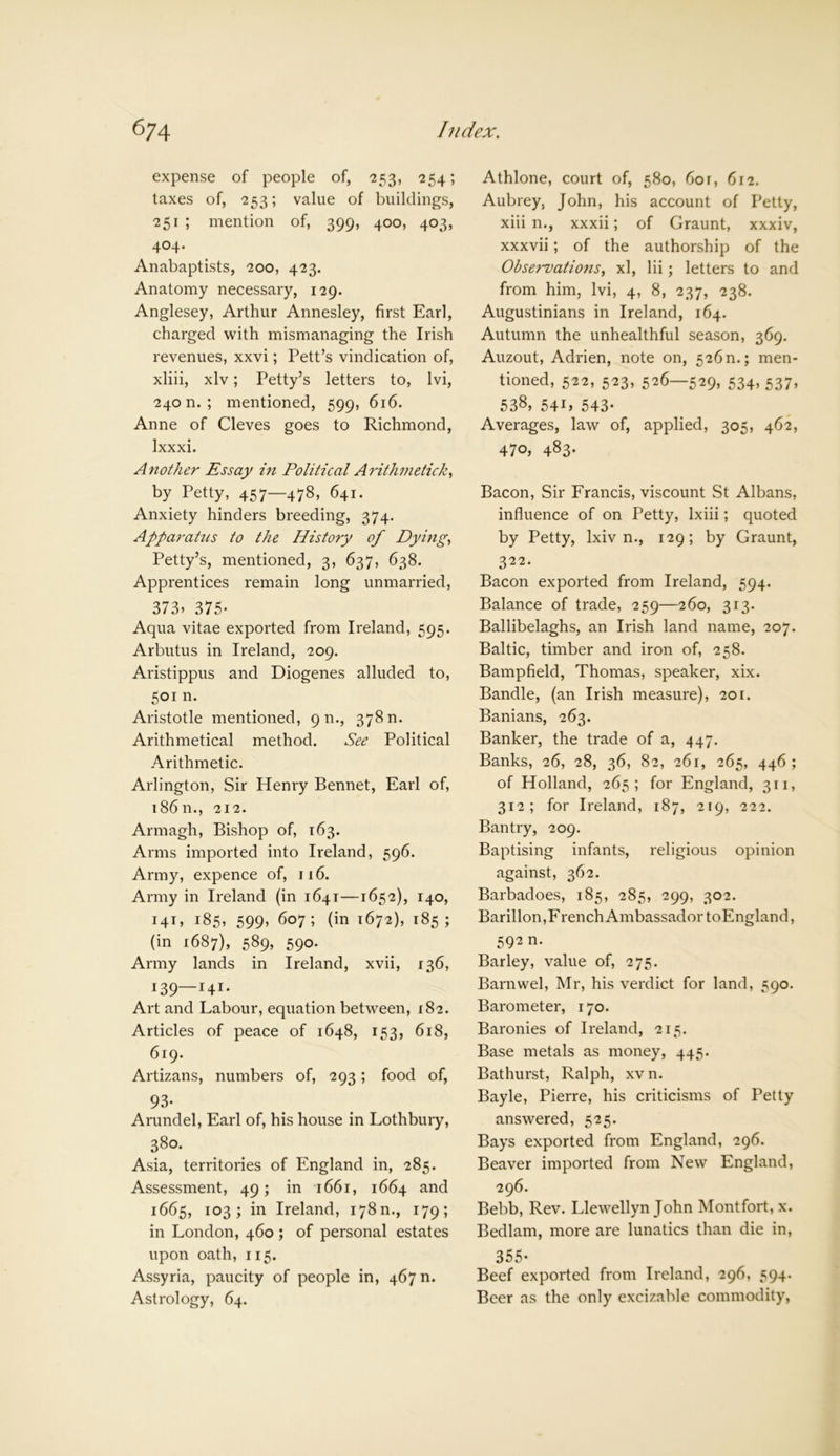 expense of people of, 253, 254; taxes of, 253; value of buildings, 251 ; mention of, 399, 400, 403, 404- Anabaptists, 200, 423. Anatomy necessary, 129. Anglesey, Arthur Annesley, first Earl, charged with mismanaging the Irish revenues, xxvi; Pett’s vindication of, xliii, xlv; Petty’s letters to, lvi, 240 n. ; mentioned, 599, 616. Anne of Cleves goes to Richmond, Ixxxi. Another Essay in Political Arithmetick, by Petty, 457—478, 641. Anxiety hinders breeding, 374. Apparatus to the History of Dying, Petty’s, mentioned, 3, 637, 638. Apprentices remain long unmarried, 373> 375- Aqua vitae exported from Ireland, 595. Arbutus in Ireland, 209. Aristippus and Diogenes alluded to, 501 n. Aristotle mentioned, 9 n., 37811. Arithmetical method. See Political Arithmetic. Arlington, Sir Henry Bennet, Earl of, 18611., 212. Armagh, Bishop of, 163. Arms imported into Ireland, 596. Army, expence of, 116. Army in Ireland (in 1641—1652), 140, 141, 185, 599, 607; (in 1672), 185; (in 1687), 589, 590. Army lands in Ireland, xvii, 136, r39—I4I* Art and Labour, equation between, 182. Articles of peace of 1648, 153, 618, 619. Artizans, numbers of, 293; food of, 93- Arundel, Earl of, his house in Lothbury, 380. Asia, territories of England in, 285. Assessment, 49; in 1661, 1664 and 1665, 103; in Ireland, 178m, 179; in London, 460 ; of personal estates upon oath, 115. Assyria, paucity of people in, 467 n. Astrology, 64. Athlone, court of, 580, 60r, fir2. Aubrey, John, his account of Petty, xiii n., xxxii; of Graunt, xxxiv, xxxvii; of the authorship of the Observations, xl, Hi; letters to and from him, lvi, 4, 8, 237, 238. Augustinians in Ireland, 164. Autumn the unhealthful season, 369. Auzout, Adrien, note on, 526n.; men- tioned, 522, 523, 526—529, 534.537) 538) 54G 543- Averages, law of, applied, 305, 462, 470, 483. Bacon, Sir Francis, viscount St Albans, influence of on Petty, lxiii; quoted by Petty, lxiv n., 129; by Graunt, 322. Bacon exported from Ireland, 594. Balance of trade, 259—260, 313. Ballibelaghs, an Irish land name, 207. Baltic, timber and iron of, 258. Bampfield, Thomas, speaker, xix. Bandle, (an Irish measure), 201. Banians, 263. Banker, the trade of a, 447. Banks, 26, 28, 36, 82, 261, 265, 446; of Holland, 265; for England, 311, 312; for Ireland, 187, 219, 222. Bantry, 209. Baptising infants, religious opinion against, 362. Barbadoes, 185, 285, 299, 302. Barillon,French Ambassador toEngland, 592 n. Barley, value of, 275. Barnwel, Mr, his verdict for land, 590. Barometer, 170. Baronies of Ireland, 215. Base metals as money, 445. Bathurst, Ralph, xv n. Bayle, Pierre, his criticisms of Petty answered, 525. Bays exported from England, 296. Beaver imported from New England, 296. Bebb, Rev. Llewellyn John Montfort, x. Bedlam, more are lunatics than die in, 355- Beef exported from Ireland, 296, 594. Beer as the only excizable commodity,