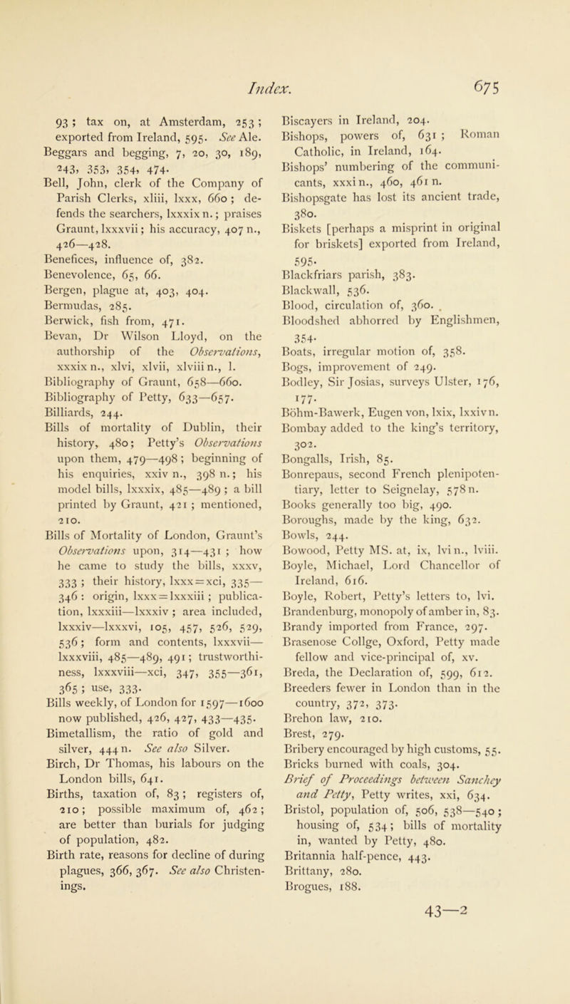 93 ; tax on, at Amsterdam, 253; exported from Ireland, 595. See Ale. Beggars and begging, 7, 20, 30, 189, 243> 353, 354, 474- Bell, John, clerk of the Company of Parish Clerks, xliii, lxxx, 660 ; de- fends the searchers, lxxxixn.; praises Graunt, lxxxvii; his accuracy, 407 n., 426—428. Benefices, influence of, 382. Benevolence, 65, 66. Bergen, plague at, 403, 404. Bermudas, 285. Berwick, fish from, 471. Bevan, Dr Wilson Lloyd, on the authorship of the Obsei~valions, xxxix n., xlvi, xlvii, xlviiin., 1. Bibliography of Graunt, 658—660. Bibliography of Petty, 633—657. Billiards, 244. Bills of mortality of Dublin, their history, 480; Petty’s Observations upon them, 479—498 ; beginning of his enquiries, xxiv n., 398 n.; his model bills, lxxxix, 485—489 ; a bill printed by Graunt, 421 ; mentioned, 210. Bills of Mortality of London, Graunt’s Observations upon, 314—431 ; how he came to study the bills, xxxv, 333 ; their history, lxxx = xci, 335— 346: origin, lxxx = lxxxiii ; publica- tion, lxxxiii—lxxxiv ; area included, lxxxiv—lxxxvi, 105, 457, 526, 529, 536; form and contents, lxxxvii— lxxxviii, 485—489, 491; trustworthi- ness, Ixxxviii—xci, 347, 355—361, 365 ; use, 333. Bills weekly, of London for 1597—1600 now published, 426, 427, 433—435. Bimetallism, the ratio of gold and silver, 444 n. See also Silver. Birch, Dr Thomas, his labours on the London bills, 641. Births, taxation of, 83; registers of, 210; possible maximum of, 462; are better than burials for judging of population, 482. Birth rate, reasons for decline of during plagues, 366, 367. See also Christen- ings. Biscayers in Ireland, 204. Bishops, powers of, 631 ; Roman Catholic, in Ireland, 164. Bishops’ numbering of the communi- cants, xxxin., 460, 461m Bishopsgate has lost its ancient trade, 380. Biskets [perhaps a misprint in original for briskets] exported from Ireland, 595- Blackfriars parish, 383. Blackwall, 536. Blood, circulation of, 360. . Bloodshed abhorred by Englishmen, 354- Boats, irregular motion of, 358. Bogs, improvement of 249. Bodley, Sir Josias, surveys Ulster, 176, 1 / / • Bohm-Bawerk, Eugen von, lxix, lxxivn. Bombay added to the king’s territory, 302. Bengalis, Irish, 85. Bonrepaus, second French plenipoten- tiary, letter to Seignelay, 578 n. Books generally too big, 490. Boroughs, made by the king, 632. Bowls, 244. Bowood, Petty MS. at, ix, Ivin., lviii. Boyle, Michael, Lord Chancellor of Ireland, 616. Boyle, Robert, Petty’s letters to, lvi. Brandenburg, monopoly of amber in, 83. Brandy imported from France, 297. Brasenose Collge, Oxford, Petty made fellow and vice-principal of, xv. Breda, the Declaration of, 599, 612. Breeders fewer in London than in the country, 372, 373. Brehon law, 210. Brest, 279. Bribery encouraged by high customs, 55. Bricks burned with coals, 304. Brief of Proceedings between Sanchey and Petty, Petty writes, xxi, 634. Bristol, population of, 506, 538—540 ; housing of, 534; bills of mortality in, wanted by Petty, 480. Britannia half-pence, 443. Brittany, 280. Brogues, 188. 43—2