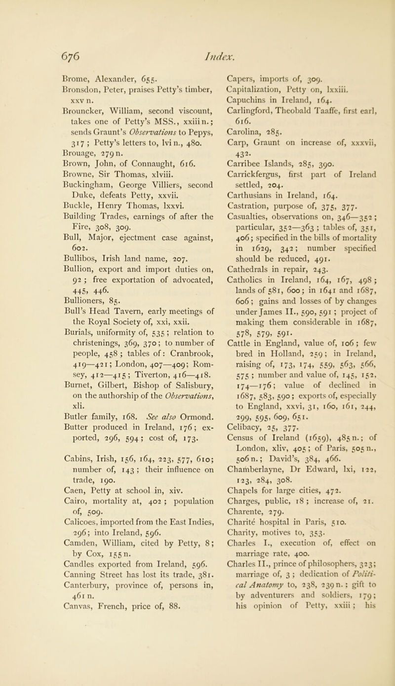 Brome, Alexander, 655. Bronsdon, Peter, praises Petty’s timber, xxv n. Brouncker, William, second viscount, takes one of Petty’s MSS., xxiiin.; sends Graunt’s Observations to Pepys, 317 ; Petty’s letters to, Ivin., 480. Brouage, 279 n. Brown, John, of Connaught, 616. Browne, Sir Thomas, xlviii. Buckingham, George Villiers, second Duke, defeats Petty, xxvii. Buckle, Henry Thomas, lxxvi. Building Trades, earnings of after the Fire, 308, 309. Bull, Major, ejectment case against, 602. Bullibos, Irish land name, 207. Bullion, export and import duties on, 92 ; free exportation of advocated, 445, 446. Bullioners, 85. Bull’s Head Tavern, early meetings of the Royal Society of, xxi, xxii. Burials, uniformity of, 535 ; relation to christenings, 369, 370; to number of people, 458 ; tables of: Cranbrook, 419—421; London, 407—409; Rom- sey, 412—415; Tiverton, 416—418. Burnet, Gilbert, Bishop of Salisbury, on the authorship of the Observations, xli. Butler family, 168. See also Ormond. Butter produced in Ireland, 176; ex- ported, 296, 594; cost of, 173. Cabins, Irish, 156, 164, 223, 577, 610; number of, 143 ; their influence on trade, 190. Caen, Petty at school in, xiv. Cairo, mortality at, 402 ; population of, 509. Calicoes, imported from the East Indies, 296; into Ireland, 596. Camden, William, cited by Petty, 8; by Cox, 15511. Candles exported from Ireland, 596. Canning Street has lost its trade, 381. Canterbury, province of, persons in, 461 n. Canvas, French, price of, 88. Capers, imports of, 309. Capitalization, Petty on, lxxiii. Capuchins in Ireland, 164. Carlingford, Theobald Taaffe, first earl, 616. Carolina, 285. Carp, Graunt on increase of, xxxvii, 432* Carribee Islands, 285, 390. Carrickfergus, first part of Ireland settled, 204. Carthusians in Ireland, 164. Castration, purpose of, 375, 377. Casualties, observations on, 346—352 ; particular, 352—363; tables of, 351, 406; specified in the bills of mortality in 1629, 342; number specified should be reduced, 491. Cathedrals in repair, 243. Catholics in Ireland, 164, 167, 498 ; lands of 581, 600; in 1641 and 1687, 606 ; gains and losses of by changes under James II., 590, 591 ; project of making them considerable in 1687, 578, 579» 591* Cattle in England, value of, 106 ; few bred in Holland, 259; in Ireland, raising of, 173, 174, 559, 563, 566, 575 ; number and value of, 145, 152, 174—176; value of declined in 1687, 583, 590 ; exports of, especially to England, xxvi, 31, 160, 161, 244, ^99> 595’ 609, 651. Celibacy, 25, 377. Census of Ireland (1659), 485 n.; of London, xliv, 405; of Paris, 505 n., 506 n.; David’s, 384, 466. Chamberlayne, Dr Edward, lxi, 122, 123, 284, 308. Chapels for large cities, 472. Charges, public, t 8 ; increase of, 21. Charente, 279. Charite hospital in Paris, 510. Charity, motives to, 353. Charles I., execution of, effect on marriage rate, 400. Charles II., prince of philosophers, 323; marriage of, 3 ; dedication of Politi- cal Anatomy to, 238, 239 n. ; gift to by adventurers and soldiers, 179; his opinion of Petty, xxiii ; his