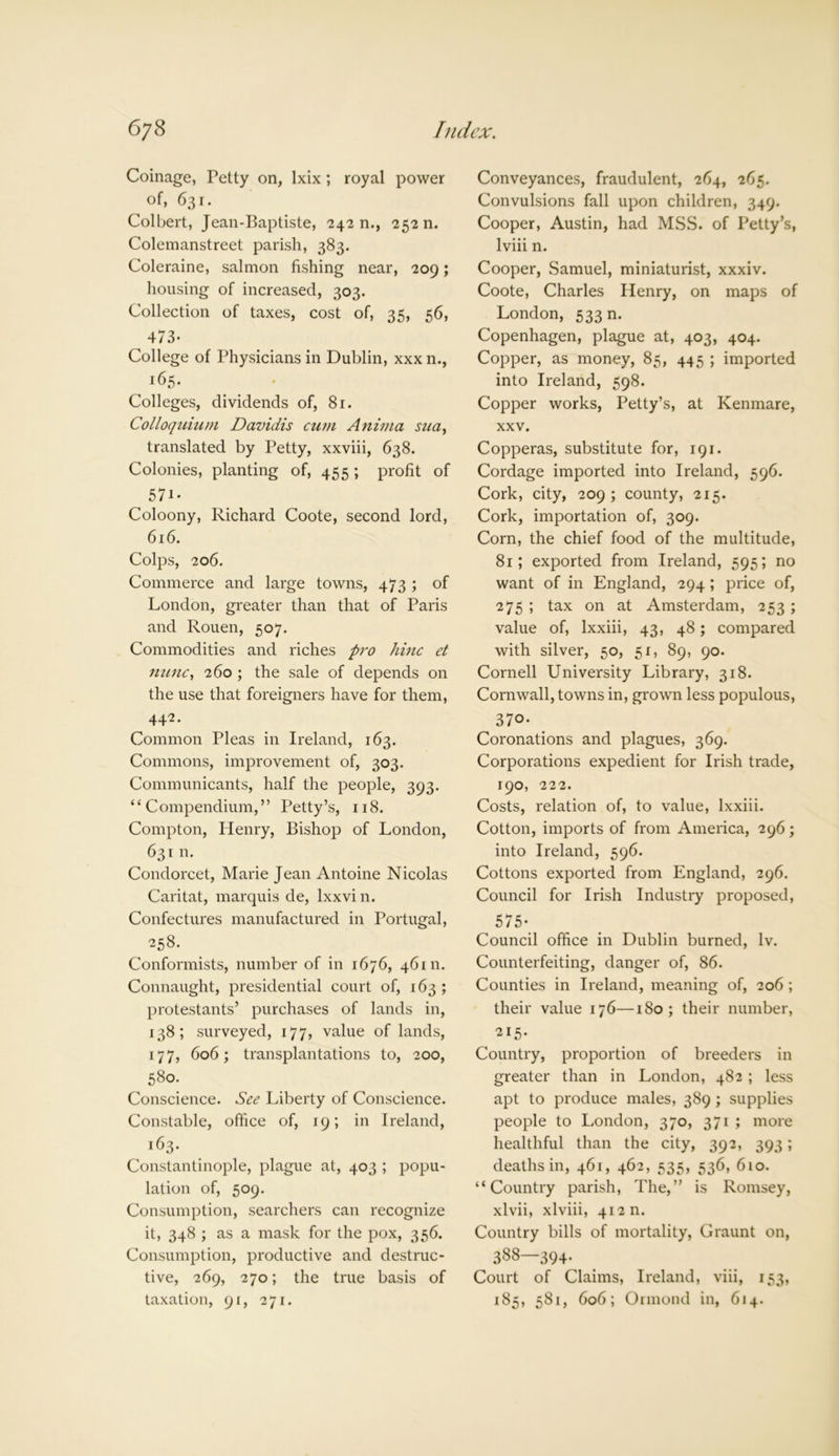 Coinage, Petty on, lxix ; royal power of, 631. Colbert, Jean-Baptiste, 242 n., 252 n. Colemanstreet parish, 383. Coleraine, salmon fishing near, 209; housing of increased, 303. Collection of taxes, cost of, 35, 56, 4/3* College of Physicians in Dublin, xxx n., 165- Colleges, dividends of, 81. Colloquium Davidis cum Anima sua, translated by Petty, xxviii, 638. Colonies, planting of, 455 ; profit of 571- Coloony, Richard Coote, second lord, 616. Colps, 206. Commerce and large towns, 473 ; of London, greater than that of Paris and Rouen, 507. Commodities and riches pro hinc et nunc, 260 ; the sale of depends on the use that foreigners have for them, 442 • Common Pleas in Ireland, 163. Commons, improvement of, 303. Communicants, half the people, 393. “Compendium,” Petty’s, 118. Compton, Henry, Bishop of London, 631 n. Condorcet, Marie Jean Antoine Nicolas Caritat, marquis de, lxxvi n. Confectures manufactured in Portugal, 258. Conformists, number of in 1676, 46 m. Connaught, presidential court of, 163 ; protestants’ purchases of lands in, 138; surveyed, 177, value of lands, 177, 606; transplantations to, 200, 580- Conscience. See Liberty of Conscience. Constable, office of, 19; in Ireland, 163. Constantinople, plague at, 403 ; popu- lation of, 509. Consumption, searchers can recognize it, 348 ; as a mask for the pox, 356. Consumption, productive and destruc- tive, 269, 270; the true basis of taxation, 91, 271. Conveyances, fraudulent, 264, 265. Convulsions fall upon children, 349. Cooper, Austin, had MSS. of Petty’s, lviii n. Cooper, Samuel, miniaturist, xxxiv. Coote, Charles Henry, on maps of London, 533 n. Copenhagen, plague at, 403, 404. Copper, as money, 85, 445 ; imported into Ireland, 598. Copper works, Petty’s, at Kenmare, xxv. Copperas, substitute for, 191. Cordage imported into Ireland, 596. Cork, city, 209; county, 215. Cork, importation of, 309. Corn, the chief food of the multitude, 81; exported from Ireland, 595; no want of in England, 294 ; price of, 275; tax on at Amsterdam, 253 ; value of, lxxiii, 43, 48; compared with silver, 50, 51, 89, 90. Cornell University Library, 318. Cornwall, towns in, grown less populous, 370- Coronations and plagues, 369. Corporations expedient for Irish trade, 190, 222. Costs, relation of, to value, lxxiii. Cotton, imports of from America, 296; into Ireland, 596. Cottons exported from England, 296. Council for Irish Industry proposed, 575- Council office in Dublin burned, lv. Counterfeiting, danger of, 86. Counties in Ireland, meaning of, 206; their value 176—180; their number, 215- Country, proportion of breeders in greater than in London, 482 ; less apt to produce males, 389; supplies people to London, 370, 371 ; more healthful than the city, 392, 393; deaths in, 461, 462, 535, 536, 610. “Country parish, The,” is Romsey, xlvii, xlviii, 412 n. Country bills of mortality, Graunt on, 388—394. Court of Claims, Ireland, viii, 153, 185, 581, 606; Ormond in, 614.