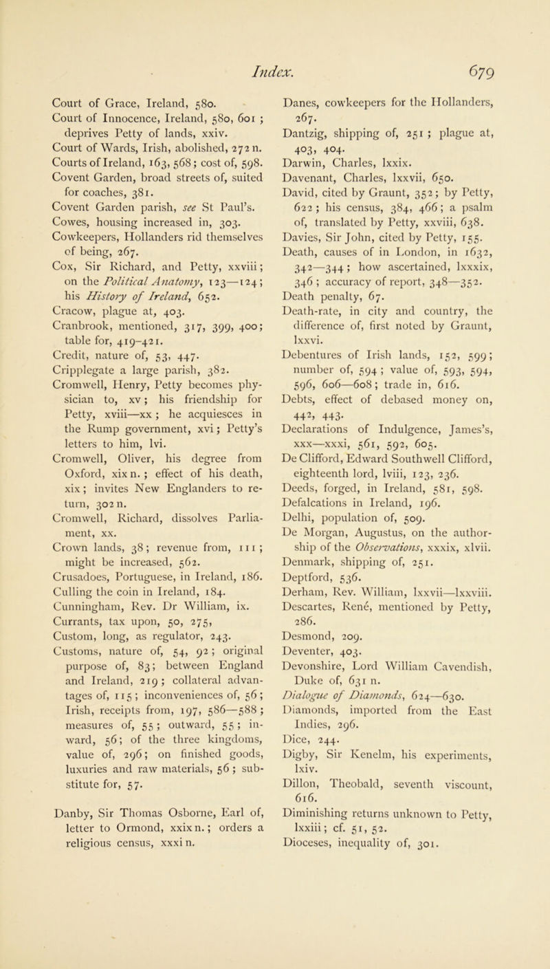 Court of Grace, Ireland, 580. Court of Innocence, Ireland, 580, 601 ; deprives Petty of lands, xxiv. Court of Wards, Irish, abolished, 27211. Courts of Ireland, 163, 568; cost of, 598. Covent Garden, broad streets of, suited for coaches, 381. Covent Garden parish, see .St Paul’s. Cowes, housing increased in, 303. Cowkeepers, Hollanders rid themselves of being, 267. Cox, Sir Richard, and Petty, xxviii; on the Political Anatomy, 123—124; his History of Ireland, 652. Cracow, plague at, 403. Cranbrook, mentioned, 317, 399, 400; table for, 419-421. Credit, nature of, 53, 447. Cripplegate a large parish, 382. Cromwell, Ilenry, Petty becomes phy- sician to, xv; his friendship for Petty, xviii—xx; he acquiesces in the Rump government, xvi; Petty’s letters to him, lvi. Cromwell, Oliver, his degree from Oxford, xix n. ; effect of his death, xix; invites New Englanders to re- turn, 302 n. Cromwell, Richard, dissolves Parlia- ment, xx. Crown lands, 38 ; revenue from, 111 ; might be increased, 562. Crusadoes, Portuguese, in Ireland, 186. Culling the coin in Ireland, 184. Cunningham, Rev. Dr William, ix. Currants, tax upon, 50, 275, Custom, long, as regulator, 243. Customs, nature of, 54, 92; original purpose of, 83; between England and Ireland, 219; collateral advan- tages of, 115; inconveniences of, 56; Irish, receipts from, 197, 586—588; measures of, 55; outward, 55 ; in- ward, 56; of the three kingdoms, value of, 296; on finished goods, luxuries and raw materials, 56 ; sub- stitute for, 57. Danby, Sir Thomas Osborne, Earl of, letter to Ormond, xxix n.; orders a religious census, xxxi n. Danes, cowkeepers for the Hollanders, 267. Dantzig, shipping of, 251 ; plague at, 403, 404. Darwin, Charles, Ixxix. Davenant, Charles, lxxvii, 650. David, cited by Graunt, 352; by Petty, 622 ; his census, 384, 466; a psalm of, translated by Petty, xxviii, 638. Davies, Sir John, cited by Petty, 155. Death, causes of in London, in 1632, 342—344 ; how ascertained, Ixxxix, 346 ; accuracy of report, 348—352. Death penalty, 67. Death-rate, in city and country, the difference of, first noted by Graunt, Ixxvi. Debentures of Irish lands, 152, 599; number of, 594 ; value of, 593, 594, 596, 606—608; trade in, 616. Debts, effect of debased money on, 442> 443- Declarations of Indulgence, James’s, xxx—xxxi, 561, 592, 605. De Clifford, Edward Southwell Clifford, eighteenth lord, lviii, 123, 236. Deeds, forged, in Ireland, 581, 598. Defalcations in Ireland, 196. Delhi, population of, 509. De Morgan, Augustus, on the author- ship of the Obse>~vations, xxxix, xlvii. Denmark, shipping of, 251. Deptford, 536. Derham, Rev. William, lxxvii—lxxviii. Descartes, Rene, mentioned by Petty, 286. Desmond, 209. Deventer, 403. Devonshire, Lord William Cavendish, Duke of, 631 n. Dialogue of Diamonds, 624—630. Diamonds, imported from the East Indies, 296. Dice, 244. Digby, Sir Kenelm, his experiments, lxiv. Dillon, Theobald, seventh viscount, 616. Diminishing returns unknown to Petty, lxxiii; cf. 51, 52. Dioceses, inequality of, 301.