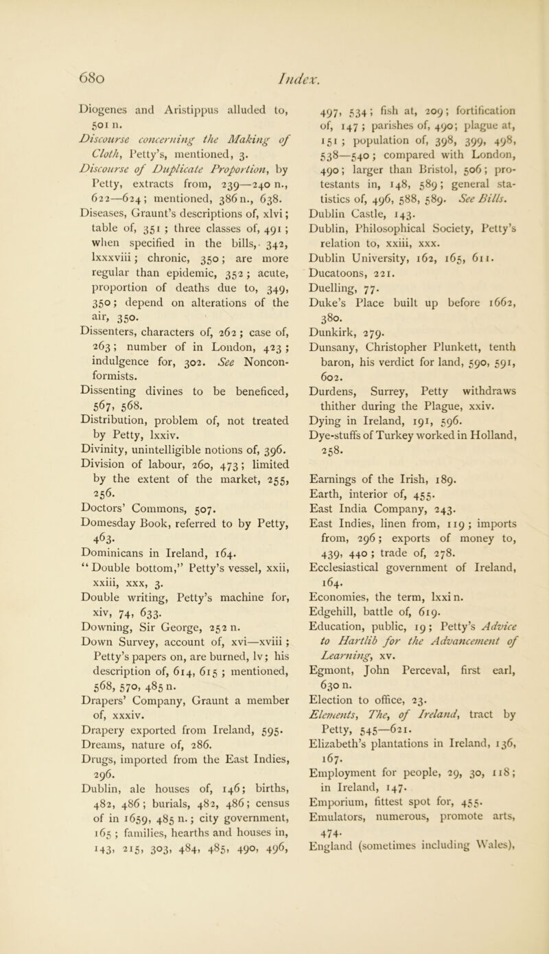 Diogenes and Aristippus alluded to, 501 n. Discourse concerning the Making of Cloth, Petty’s, mentioned, 3. Discourse of Duplicate Proportion, by Petty, extracts from, 239—240 n., 622—624; mentioned, 38611., 638. Diseases, Graunt’s descriptions of, xlvi; table of, 351 ; three classes of, 491 ; when specified in the bills,- 342, lxxxviii; chronic, 350; are more regular than epidemic, 352 ; acute, proportion of deaths due to, 349, 350; depend on alterations of the air, 350. Dissenters, characters of, 262 ; case of, 263; number of in London, 423 ; indulgence for, 302. See Noncon- formists. Dissenting divines to be beneficed, 567, 568. Distribution, problem of, not treated by Petty, lxxiv. Divinity, unintelligible notions of, 396. Division of labour, 260, 473; limited by the extent of the market, 255, 256. Doctors’ Commons, 507. Domesday Book, referred to by Petty, 463- Dominicans in Ireland, 164. “Double bottom,” Petty’s vessel, xxii, xxiii, xxx, 3. Double writing, Petty’s machine for, xiv, 74, 633. Downing, Sir George, 25211. Down Survey, account of, xvi—xviii ; Petty’s papers on, are burned, lv; his description of, 614, 615 ; mentioned, 568, 570, 485 n. Drapers’ Company, Graunt a member of, xxxiv. Drapery exported from Ireland, 595. Dreams, nature of, 286. Drugs, imported from the East Indies, 296. Dublin, ale houses of, 146; births, 482, 486; burials, 482, 486; census of in 1659, 48511.; city government, 165 ; families, hearths and houses in, *43> 2I5> 3°3> 484* 485» 49°> 496> 497, 534; fish at, 209; fortification of, 147 ; parishes of, 490; plague at, 151 ; population of, 398, 399, 498, 538—540 ; compared with London, 490; larger than Bristol, 506; pro- testants in, 148, 589; general sta- tistics of, 496, 588, 589. See Bills. Dublin Castle, 143. Dublin, Philosophical Society, Petty’s relation to, xxiii, xxx. Dublin University, 162, 165, 611. Ducatoons, 221. Duelling, 77. Duke’s Place built up before 1662, 380. Dunkirk, 279. Dunsany, Christopher Plunkett, tenth baron, his verdict for land, 590, 591, 602. Durdens, Surrey, Petty withdraws thither during the Plague, xxiv. Dying in Ireland, 191, 596. Dye-stuffs of Turkey worked in Holland, 258. Earnings of the Irish, 189. Earth, interior of, 455. East India Company, 243. East Indies, linen from, 119; imports from, 296; exports of money to, 439, 440 ; trade of, 278. Ecclesiastical government of Ireland, 164. Economies, the term, lxxi n. Edgehill, battle of, 619. Education, public, 19; Petty’s Advice to Hartlib for the Advancement of Learning, xv. Egmont, John Perceval, first earl, 630 n. Election to office, 23. Elements, The, of Ireland, tract by Petty, 545—621. Elizabeth’s plantations in Ireland, 136, 167. Employment for people, 29, 30, 118; in Ireland, 147. Emporium, fittest spot for, 455. Emulators, numerous, promote arts, 474- England (sometimes including Wales),