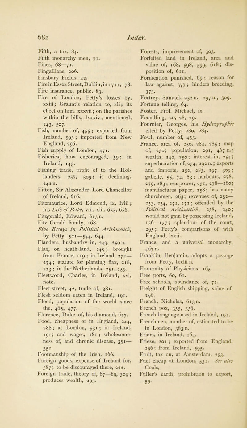 Fifth, a tax, 84. Fifth monarchy men, 71. Fines, 68—71. Fingallians, 206. Finsbury Fields, 42. Fire in Essex Street, Dublin, in 1711,178. Fire insurance, public, 83. Fire of London, Petty’s losses by, xxiii; Graunt’s relation to, xli; its effect on him, xxxvii; on the parishes within the bills, lxxxiv; mentioned, ^43» 507- Fish, number of, 455 ; exported from Ireland, 595 ; imported from New England, 296. Fish supply of London, 471. Fisheries, how encouraged, 59; in Ireland, 145. Fishing trade, profit of to the Hol- landers, 257, 309; is declining, 242 n. Fitton, Sir Alexander, Lord Chancellor of Ireland, 616. Fitzmaurice, Lord Edmond, ix, lviii; his Life of Petty, viii, xiii, 655, 656. Fitzgerald, Edward, 613 n. Fitz Gerald family, 168. Five Essays in Political Arithmetic!:, by Petty, 521—544, 644. Flanders, husbandry in, 249, 25011. Flax, on heath-land, 249 ; brought from France, 119 ; in Ireland, 272 — 274; statute for planting flax, 218, 223 ; in the Netherlands, 251, 259. Fleetwood, Charles, in Ireland, xvi, note. Fleet-street, 42, trade of, 381. Flesh seldom eaten in Ireland, 191. Flood, population of the world since the, 465, 477. Florence, Duke of, his diamond, 627. Food, cheapness of in England, 244, 288; at London, 531; in Ireland, 191; and wages, 181 ; wholesome- ness of, and chronic disease, 351— 352. Footmanship of the Irish, 166. Foreign goods, expense of Ireland for, 587 ; to be discouraged there, 222. Foreign trade, theory of, 87—89, 309 ; produces wealth, 295. Forests, improvement of, 303. Forfeited land in Ireland, area and value of, 168, 598, 599, 618; dis- position of, 611. Fornication punished, 69 ; reason for law against, 377 ; hinders breeding, ^ 373- Fortrey, Samuel, 25211., 297 n., 309. Fortune telling, 64. Foster, Prof. Michael, ix. Foundling, 20, 28, 29. Fournier, Georges, his Hydrographie cited by Petty, 280, 284. Fowl, number of, 455. France, area of, 250, 284, 285 ; map of, 250; population, 291, 467 n.; wealth, 242, 250; interest in, 254; superlucration of, 254, 292 n.; exports and imports, 252, 283, 297, 309; gabelle, 55, 74, 83; harbours, 278, 279, 283; sea power, 251, 278—280; manufactures paper, 258; has many churchmen, 263; revenues of, 252— <253, 254, 271, 272; offended by the Political Arithmetick, 238, 240; would not gain by possessing Ireland, 156—157; splendour of the court, 295; Petty’s comparisons of with England, lxxii. France, and a universal monarchy, 467 n. Franklin, Benjamin, adopts a passage from Petty, lxxiii n. Fraternity of Physicians, 165. Free ports, 60, 61. Free schools, abundance of, 72. Freight of English shipping, value of, 296. French, Nicholas, 61311. French pox, 355, 356. French language used in Ireland, 191. Frenchmen, number of, estimated to be in London, 383 n. Friars, in Ireland, 164. Frieze, 201 ; exported from England, 296; from Ireland, 595. Fruit, tax on, at Amsterdam, 253. Fuel cheap at London, 531. See also Coals, Fuller’s earth, prohibition to export, 59-