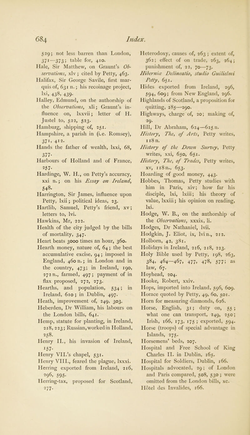 529; not less barren than London, 371—373 5 table for> 410- Hale, Sir Matthew, on Graunt’s Ob- servations, xlv ; cited by Petty, 463. Halifax, Sir George Savile, first mar- quis of, 631 n.; his recoinage project, lxi, 438, 439. Halley, Edmund, on the authorship of the Observations, xli; Graunt’s in- fluence on, lxxvii; letter of H. Justel to, 522, 523. Hamburg, shipping of, 251. Hampshire, a parish in (i.e. Romsey), 371 > 412. Hands the father of wealth, lxxi, 68, 377- Harbours of Holland and of France, ■25 7 - Hardinge, W. H., on Petty’s accuracy, xxi n.; on his Essay on Ireland, 548* Harrington, Sir James, influence upon Petty, lxii; political ideas, 23. Hartlib, Samuel, Petty’s friend, xv; letters to, lvi. Hawkins, Mr, 222. Health of the city judged by the bills of mortality, 347. Heart beats 3000 times an hour, 360. Hearth money, nature of, 64; the best accumulative excise, 94; imposed in England, 460 n.; in London and in the country, 473; in Ireland, 190, 272 n., farmed, 497; payment of in flax proposed, 272, 273. Hearths, and population, 534; in Ireland, 610 ; in Dublin, 497. Heath, improvement of, 249, 303. Heberden, Dr William, his labours on the London bills, 641. Hemp, statute for planting, in Ireland, 218, 223; Russian, worked in Holland, 258. Henry II., his invasion of Ireland, I57- Henry VII.’s chapel, 531. Ilenx-y VIII., feared the plague, lxxxi. Herring exported from Ireland, 216, 296, 595- Herring-tax, proposed for Scotland, ^77- Heterodoxy, causes of, 263 ; extent of, 362; effect of on trade, 263, 264; punishment of, 22, 70—73. Hibernice Delineatio, studio Guilielmi Petty, 651. Hides exported from Ireland, 296, 594, 609; from New England, 296. Highlands of Scotland, a proposition for quitting, 285—290. Highways, charge of, 20; making of, 29- Hill, Dr Abraham, 624—62511. History, The, of Arts, Petty writes, 118 n. History of the Down Survey, Petty writes, xxi, 650, 651. History, The, of Trades, Petty writes, xv, 11811., 653. Hoarding of good money, 443. Hobbes, Thomas, Petty studies with him in Paris, xiv; how far his disciple, lxi, lxiii; his theory of value, lxxiii; his opinion on reading, lxi. Hodge, W. B., on the authorship of the Observations, xxxix, li. Hodges, Dr Nathaniel, lvii. Hodgkin, J. Eliot, ix, Ivin., 212. Holborn, 42, 381. Holidays in Ireland, 216, 218, 223. Holy Bible used by Petty, 198, 263, 384, 464—467, 477, 478, 577; as law, 67. Hoyhead, 204. Hooke, Robert, xxiv. Hops, imported into Ireland, 596, 609. Horace quoted by Petty, 49, 60, 501. Horn for measuring diamonds, 626. Horse, English, 31; duty on, 55; what one can transport, 249, 250; Irish, 166, 173, 175; exported, 594. Horse (troops) of special advantage in Islands, 275. Horsemens’ beds, 207. Hospital and Free School of King Charles II. in Dublin, 165. Hospital for Soldiers, Dublin, 166. Hospitals advocated, 29; of London and Paris compared, 508, 530 ; were omitted from the London bills, xc. Hotel des Invalides, 166.