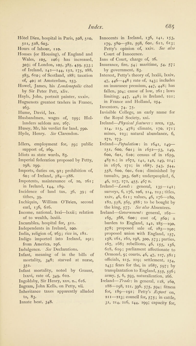 Hotel Dieu, hospital in Paris, 508, 5to, 511, 528, 603. Hours of labour, no. Houses (or Housing), of England and Wales, 105, 106; has increased, 303; of London, 105, 385, 459, 533 ; of Ireland, 142—144, 152, 175, 288, 583, 610; of Scotland, 288; taxation of, 40; at Amsterdam, 253. Howel, James, his Londonopolis cited by Sir Peter Pett, xliv. Hayls, John, portrait painter, xxxiv. Huguenots greatest traders in France, 263. Hume, David, lxx. Husbandmen, wages of, 259; Hol- landers seldom are, 267. Husey, Mr, his verdict for land, 590. Hyde, Henry. See Clarendon. Idlers, employment for, 59; public support of, 269. Idiots as state wards, 83. Imperial federation proposed by Petty, 298, 299. Imports, duties on, 92; prohibition of, 60; of Ireland, 584—588. Impotents, maintenance of, 20, 261 ; in Ireland, 144, 189. Incidence of land tax, 36, 39; of tithes, 39. Inchiquin, William O’Brien, second earl, 136, 616. Income, national, lxxi—Ixxii; relation of to wealth, lxxiii. Incurables, hospital for, 511. Independents in Ireland, 200. India, religion of, 263; rice in, 18 r. Indigo imported into Ireland, 191; from America, 296. Indulgence. See Declarations. Infant, meaning of in the bills of mortality, 348; starved at nurse, 352- Infant mortality, noted by Graunt, lxxvi, rate of, 349, 622. Ingoldsby, Sir Henry, xxv, n., 616. Ingram, John Kells, on Petty, vii. Inheritance taxes apparently alluded to, 83. Innate heat, 348. Innocents in Ireland, 136, 141, 153, 179, 580—582, 598, 60r, 612, 613; Petty’s opinion of, xxiv. See also Court of Innocence. Inns of Court, charge of, 26. Insurance, fire, 54; maritime, 54, 57; by government, 83. Interest, Petty’s theory of, lxxiii, lxxiv, 47, 446—448 ; rate of, 243; includes an insurance premium, 447, 448; has fallen, 304; cause of low, 261; laws limiting, 447, 448; in Ireland, 221; in France and Holland, 254. Inventors, 74, 75. Invisible College, an early name for the Royal Society, xxi. Ireland—Physical features : area, 135, 214, 215, 478; climate, 170, 171 ; mines, 223; natural abundance, 6, 272, 273. Ireland—Population: in 1641, 149— 151, 600, 60r; in 1652—53, 149, 600, 601, 610; census of in 1659, 485 m; in 1672, 141, 142, 149, 214; in 1676, 272; in 1687, 543, 544, 558, 600, 601, 610; diminished by tumults, 303, 608; underpeopled, 6, 46, 217, 272, 455, 467 n. Ireland—Lands : general, 135—141; surveys, 6, 176, 206, 214, 215; titles, xxiv, 46, 611 ; values, 46, 176—180, 182, 558, 565, 588; to be bought by the king, 577. See also Absentees. Ireland—Government: general, 162— 165, 568, 600; cost of, 560; a burden to England, 242, 285—290, 578; proposed sale of, 285—290; proposed union with England, 157, 158, r6t, 162, 298, 300, 573; parties, 167, 168; rebellions, 46, 155, 156, 618, 619; parliament affectionate to Ormond, 9; courts, 46, 47, 227, 581; officials, 215, 219; settlement, 154, 243; fears for the, in 1687, 597; by transplantation to England, 555, 556; army, 5, 6, 593, naturalization, 266. Ireland—Trade: in general, 128, 160, 188—198, 221, 396, 575, 594; fitness for, 189—192; Petty’s Report on, 211—223; council for, 575; in cattle, 31, 214, 216, 244, 299; capacity for,