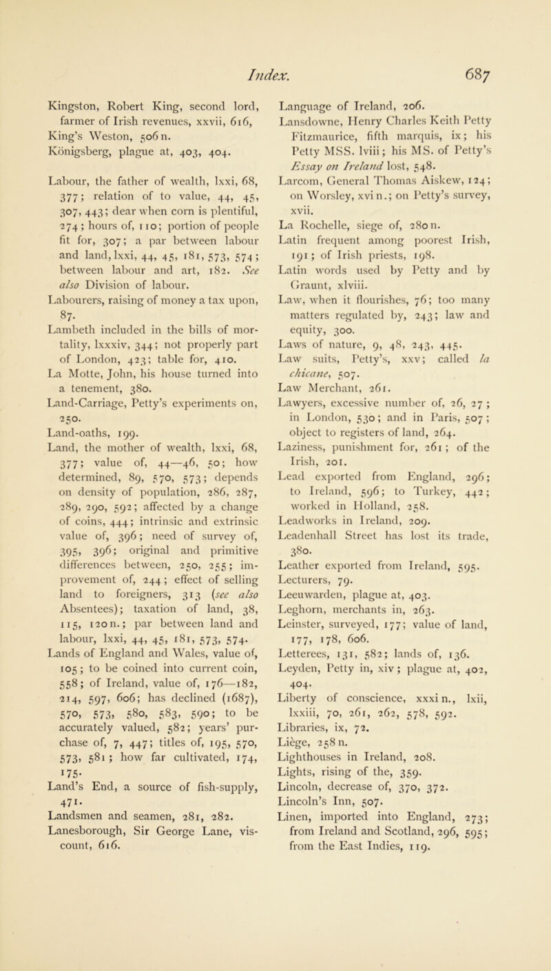 Kingston, Robert King, second lord, farmer of Irish revenues, xxvii, 616, King’s Weston, 50611. Konigsberg, plague at, 403, 404. Labour, the father of wealth, Ixxi, 68, 377; relation of to value, 44, 45, 307, 443; dear when corn is plentiful, 274 ; hours of, 110; portion of people fit for, 307; a par between labour and land, lxxi, 44, 45, 181, 573, 574; between labour and art, 182. See also Division of labour. Labourers, raising of money a tax upon, $7- Lambeth included in the bills of mor- tality, lxxxiv, 344; not properly part of London, 423; table for, 410. La Motte, John, his house turned into a tenement, 380. Land-Carriage, Petty’s experiments on, 250. Land-oaths, 199. Land, the mother of wealth, lxxi, 68, 377; value of, 44—46, 50; how determined, 89, 570, 573; depends on density of population, 286, 287, 289, 290, 592; affected by a change of coins, 444; intrinsic and extrinsic value of, 396; need of survey of, 3Q5, 396; original and primitive differences between, 250, 255; im- provement of, 244; effect of selling land to foreigners, 313 (see also Absentees); taxation of land, 38, 115, i2on.; par between land and labour, lxxi, 44, 45, 181, 573, 574. Lands of England and Wales, value of, 105; to be coined into current coin, 558; of Ireland, value of, 176—182, 214, 597, 606; has declined (1687), 57°> 573* 580, 583, 590; to be accurately valued, 582; years’ pur- chase of, 7, 447; titles of, 195, 570, 573, 581 ; how far cultivated, 174, 175- Land’s End, a source of fish-supply, 471- Landsmen and seamen, 281, 282. Lanesborough, Sir George Lane, vis- count, 616. Language of Ireland, 206. Lansdowne, Henry Charles Keith Petty Fitzmaurice, fifth marquis, ix; his Petty MSS. lviii; his MS. of Petty’s Essay on Ireland lost, 548. Larcom, General Thomas Aiskew, 124; on Worsley, xvin.; on Petty’s survey, xvii. La Rochelle, siege of, 28011. Latin frequent among poorest Irish, 191; of Irish priests, 198. Latin words used by Petty and by Graunt, xlviii. Law, when it flourishes, 76; too many matters regulated by, 243; law and equity, 300. Laws of nature, 9, 48, 243, 445. Law suits, Petty’s, xxv; called la chicane, 507. Law Merchant, 261. Lawyers, excessive number of, 26, 27 ; in London, 530; and in Paris, 507; object to registers of land, 264. Laziness, punishment for, 261 ; of the Irish, 201. Lead exported from England, 296; to Ireland, 596; to Turkey, 442; worked in Holland, 258. Leadworks in Ireland, 209. Leadenhall Street has lost its trade, 380. Leather exported from Ireland, 595. Lecturers, 79. Leeuwarden, plague at, 403. Leghorn, merchants in, 263. Leinster, surveyed, 177; value of land, 177, 178, 606. Letterees, 131, 582; lands of, 136. Leyden, Petty in, xiv; plague at, 402, 404. Liberty of conscience, xxxin., lxii, Ixxiii, 70, 261, 262, 578, 592. Libraries, ix, 72. Liege, 25811. Lighthouses in Ireland, 208. Lights, rising of the, 359. Lincoln, decrease of, 370, 372. Lincoln’s Inn, 507. Linen, imported into England, 273; from Ireland and Scotland, 296, 595; from the East Indies, 119.