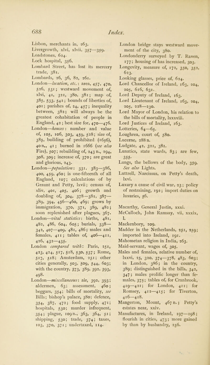 Lisbon, merchants in, 263. Livergrowth, xlvi, xlvii, 357—359. Loadstones, 624.. Lock hospital, 356. Lombard Street, has lost its mercery trade, 381. Lombards, 26, 36, 82, 261. London—location, etc.: area, 457, 470, 526, 531; westward movement of, xlvi, 41, 321, 380, 381; map of, 385, 533, 542; bounds of liberties of, 401; parishes of, 24, 457; inequality between, 382; will always be the greatest cohabitation of people in England, 42 ; best size for, 470—476. London—houses: number and value of, 105, 106, 303, 459, 528; size of, 385, building of prohibited (1656), 40 n., 41; burned in 1666 (see also Fire), 507; rebuilding of, 243 n., 294, 308, 309; increase of, 370; are great and glorious, 243. London—-population: 331, 383—386, 400, 459, 460; is one-fifteenth of all England, 107; calculations of by Graunt and Petty, Ixvii; census of, xliv, 401, 405, 406; growth and doubling of, 304, 378—381. 387— 389, 394. 456—460, 469; grows by immigration, 370, 371, 389, 482; soon replenished after plagues, 367. London—vital statistics: births, 481, 482, 486, 604, 605; burials, 338— 342, 407—409, 481, 486; males and females, 411; tables of, 406—411, 426, 432—435. London compared with'. Paris, 251, 423. 424. 5*7. 5i8, 530, 537; Rome, 517, 518; Amsterdam, 251; other cities generally, 503, 509, 544, 603; with the country, 373, 389, 392, 393, 498. London—miscellaneous’, air, 392, 393; aldermen, 63; assessment, 460; beggars, 354; bills of mortality, see Bills; bishop’s palace, 380; defence, 354, 387, 472 i food supply, 471; hospitals, 530; murder infrequent, 3545 plague, 109m, 363, 364, 51; shipping, 530; trade, 374; taxes, io3, 37°, 37i; undertaxed, 114. London bridge stays westward move- ment of the city, 380. Londonderry surveyed by T. Raven, 177; housing of has increased, 303. Longevity, measure of, 172, 350, 352, 623. Looking glasses, price of, 624. Lord Chancellor of Ireland, 163, 204, 205, 616, 631. Lord Deputy of Ireland, 163. Lord Lieutenant of Ireland, 163, 204, 205, 228—230. Lord Mayor of London, his relation to the bills of mortality, lxxxviii. Lord Justices of Ireland, 163. Lotteries, 64—65. Loughrea, court of, 580. Lucerne, 288 n. Ludgate, 42, 321, 381. Lunatics, state wards, 83; are few, 355- Lungs, the bellows of the body, 359. See also Lights. Luttrell, Narcissus, on Petty’s death, lxvi. Luxury a cause of civil war, 23 ; policy of restraining, 192; import duties on luxuries, 56. Macarthy, General Justin, xxxi. McCulloch, John Ramsay, vii, xxxix, 1. Mackenbory, 209. Madder in the Netherlands, 251, 259; imported into Ireland, 191. Mahometan religion in India, 263. Maid-servant, wages of, 305. Males and females, relative number of, lxxvi, 25, 320, 374—378, 483, 603; in London, 386; in the country, 389; distinguished in the bills, 342, 347; males prolific longer than fe- males, 375; tables of, for Cranbrook, 419—421; for London, 411; for Romsey, 412—415; for Tiverton, 416—418. Mangerton, Mount, 467 n.; Petty’s estates near, xxiv. Manufactures, in Ireland, 197—198; flourish in cities, 473; more gained by than by husbandry, 256.