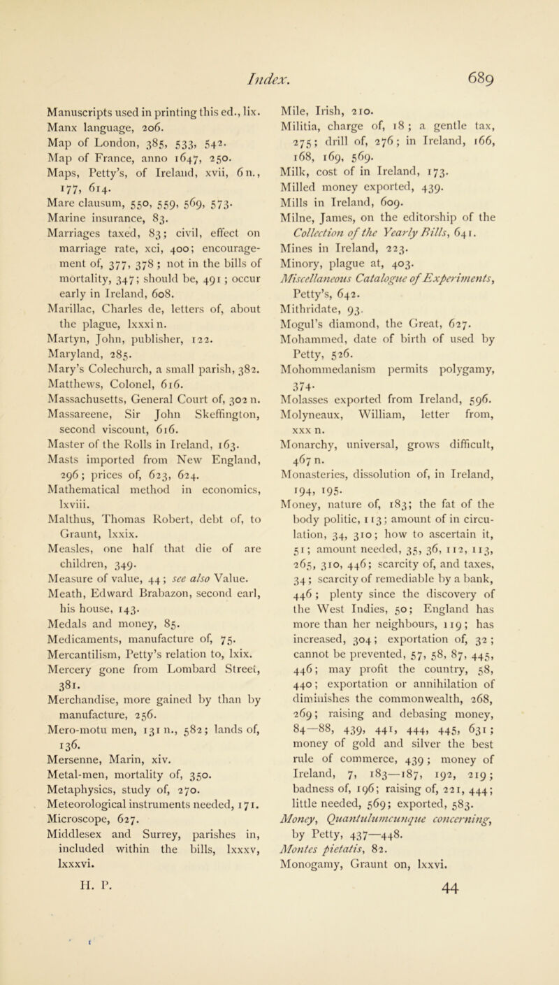 Manuscripts used in printing this ed., lix. Manx language, 206. Map of London, 385, 533, 542. Map of France, anno 1647, 250. Maps, Petty’s, of Ireland, xvii, 6n., 177, 614. Mare clausum, 550, 559, 569, 573. Marine insurance, 83. Marriages taxed, 83; civil, effect on marriage rate, xci, 400; encourage- ment of, 377, 378 ; not in the bills of mortality, 347; should be, 491 ; occur early in Ireland, 608. Marillac, Charles de, letters of, about the plague, lxxxi n. Martyn, John, publisher, 122. Maryland, 285. Mary’s Colechurch, a small parish, 382. Matthews, Colonel, 616. Massachusetts, General Court of, 302 n. Massareene, Sir John Skeffington, second viscount, 616. Master of the Rolls in Ireland, 163. Masts imported from New England, 296; prices of, 623, 624. Mathematical method in economics, lxviii. Malthus, Thomas Robert, debt of, to Graunt, Ixxix. Measles, one half that die of are children, 349. Measure of value, 44 ; see also Value. Meath, Edward Brabazon, second earl, his house, 143. Medals and money, 85. Medicaments, manufacture of, 75. Mercantilism, Petty’s relation to, lxix. Mercery gone from Lombard Street, 381. Merchandise, more gained by than by manufacture, 256. Mero-motu men, 131 n., 582; lands of, 136. Mersenne, Marin, xiv. Metal-men, mortality of, 350. Metaphysics, study of, 270. Meteorological instruments needed, 171. Microscope, 627. Middlesex and Surrey, parishes in, included within the bills, lxxxv, lxxxvi. II. P. Mile, Irish, 210. Militia, charge of, 18; a gentle tax, 275; drill of, 276; in Ireland, 166, 168, 169, 569. Milk, cost of in Ireland, 173. Milled money exported, 439. Mills in Ireland, 609. Milne, James, on the editorship of the Collection of the Yearly Bills, 641. Mines in Ireland, 223. Minory, plague at, 403. Miscellaneous Catalogue of Experiments, Petty’s, 642. Mitlnidate, 93. Mogul’s diamond, the Great, 627. Mohammed, date of birth of used by Petty, 526. Mohommedanism permits polygamy, 374- Molasses exported from Ireland, 596. Molyneaux, William, letter from, xxx n. Monarchy, universal, grows difficult, 467 n. Monasteries, dissolution of, in Ireland, i94> 195- Money, nature of, 183; the fat of the body politic, 113; amount of in circu- lation, 34, 310; how to ascertain it, 51; amount needed, 35, 36, 112, 113, 265, 310, 446; scarcity of, and taxes, 34 ; scarcity of remediable by a bank, 446 ; plenty since the discovery of the West Indies, 50; England has more than her neighbours, 119; has increased, 304; exportation of, 32; cannot be prevented, 57, 58, 87, 445, 446; may profit the country, 58, 440; exportation or annihilation of diminishes the commonwealth, 268, 269; raising and debasing money, 84 88, 439’ 44L 444> 445> 631 » money of gold and silver the best rule of commerce, 439 ; money of Ireland, 7, 183—187, 192, 219; badness of, 196; raising of, 221, 444; little needed, 569; exported, 583. Money, Quanhdumcunque concerning, by Petty, 437—448. Montes pietatis, 82. Monogamy, Graunt on, lxxvi. 44 i
