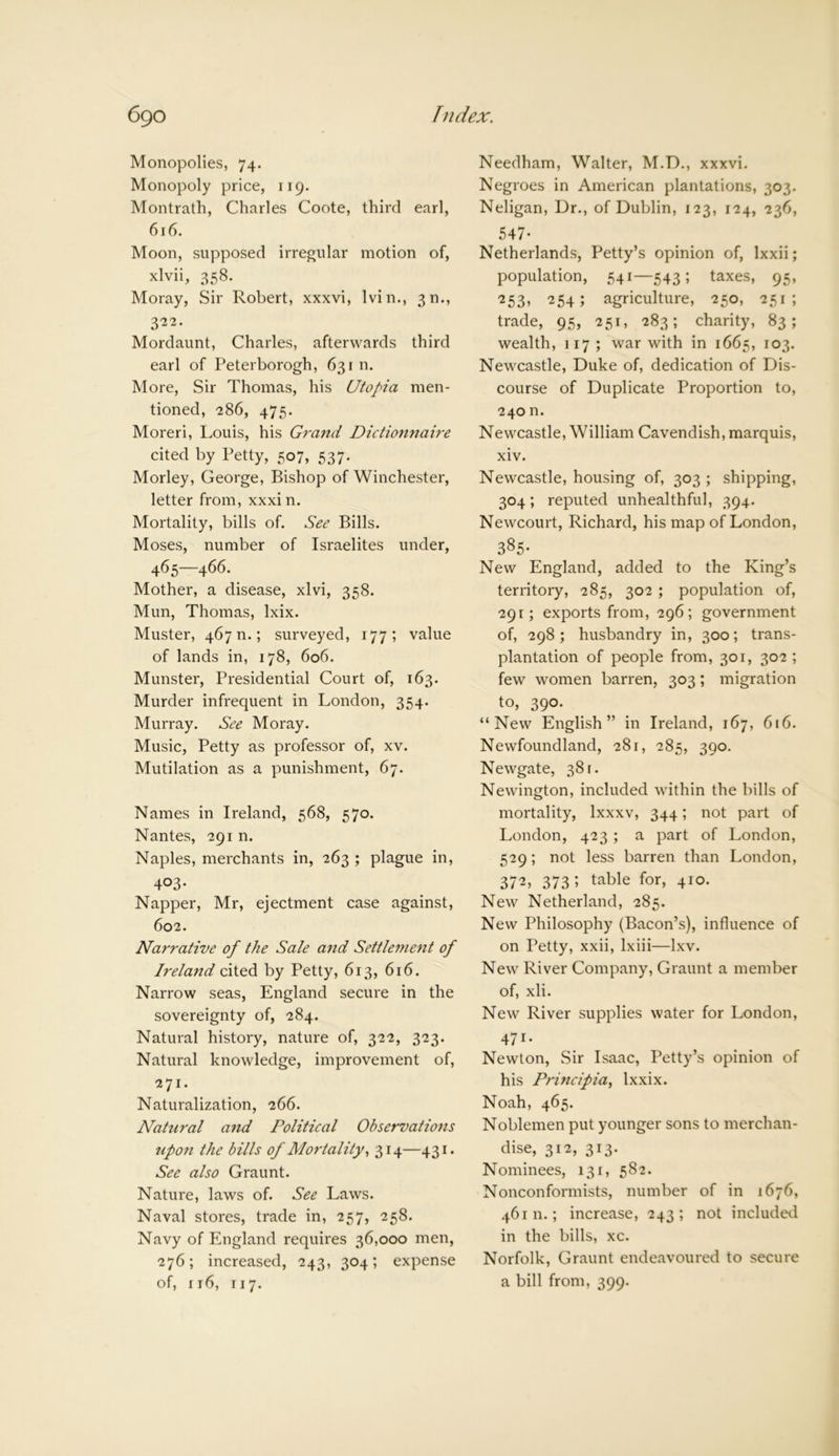 Monopolies, 74. Monopoly price, 119. Montrath, Charles Coote, third earl, 616. Moon, supposed irregular motion of, xlvii, 358. Moray, Sir Robert, xxxvi, Ivin., 3m, 322. Mordaunt, Charles, afterwards third earl of Peterborogh, 631 n. More, Sir Thomas, his Utopia men- tioned, 286, 475. Moreri, Louis, his Grand Dictionnaire cited by Petty, 507, 537* Morley, George, Bishop of Winchester, letter from, xxxin. Mortality, bills of. See Bills. Moses, number of Israelites under, 465—466. Mother, a disease, xlvi, 358. Mun, Thomas, lxix. Muster, 467 n.; surveyed, 177; value of lands in, 178, 606. Munster, Presidential Court of, 163. Murder infrequent in London, 354. Murray. See Moray. Music, Petty as professor of, xv. Mutilation as a punishment, 67. Names in Ireland, 568, 570. Nantes, 291 n. Naples, merchants in, 263 ; plague in, 403- Napper, Mr, ejectment case against, 602. Narrative of the Sale and Settlement of Ireland cited by Petty, 613, 616. Narrow seas, England secure in the sovereignty of, 284. Natural history, nature of, 322, 323. Natural knowledge, improvement of, 271. Naturalization, 266. Natural and Political Observations upon the bills of Mortality, 314—431. See also Graunt. Nature, laws of. See Laws. Naval stores, trade in, 257, 258. Navy of England requires 36,000 men, 276; increased, 243, 304; expense of, rr6, 117. Needham, Walter, M.D., xxxvi. Negroes in American plantations, 303. Neligan, Dr., of Dublin, 123, 124, 236, 547* Netherlands, Petty’s opinion of, lxxii; population, 541—543; taxes, 95, ■253* 254 ; agriculture, 250, 251; trade, 95, 251, 283; charity, 83; wealth, 117 ; war with in 1665, 103. Newcastle, Duke of, dedication of Dis- course of Duplicate Proportion to, 240 n. Newcastle, William Cavendish, marquis, xiv. Newcastle, housing of, 303 ; shipping, 304; reputed unhealthful, 394. Newcourt, Richard, his map of London, 385- New England, added to the King’s territory, 285, 302 ; population of, 291; exports from, 296; government of, 298; husbandry in, 300; trans- plantation of people from, 301, 302 ; few women barren, 303; migration to, 390. “New English” in Ireland, 167, 616. Newfoundland, 281, 285, 390. Newgate, 38 r. Newington, included within the bills of mortality, lxxxv, 344; not part of London, 423; a part of London, 529; not less barren than London, 372, 373 5 table for» 4ro- New Netherland, 285. New Philosophy (Bacon’s), influence of on Petty, xxii, lxiii—lxv. New River Company, Graunt a member of, xli. New River supplies water for London, 471- Newton, Sir Isaac, Petty’s opinion of his Principia, Ixxix. Noah, 465. Noblemen put younger sons to merchan- dise, 312, 313. Nominees, 131, 582. Nonconformists, number of in 1676, 46111.; increase, 243; not included in the bills, xc. Norfolk, Graunt endeavoured to secure a bill from, 399.
