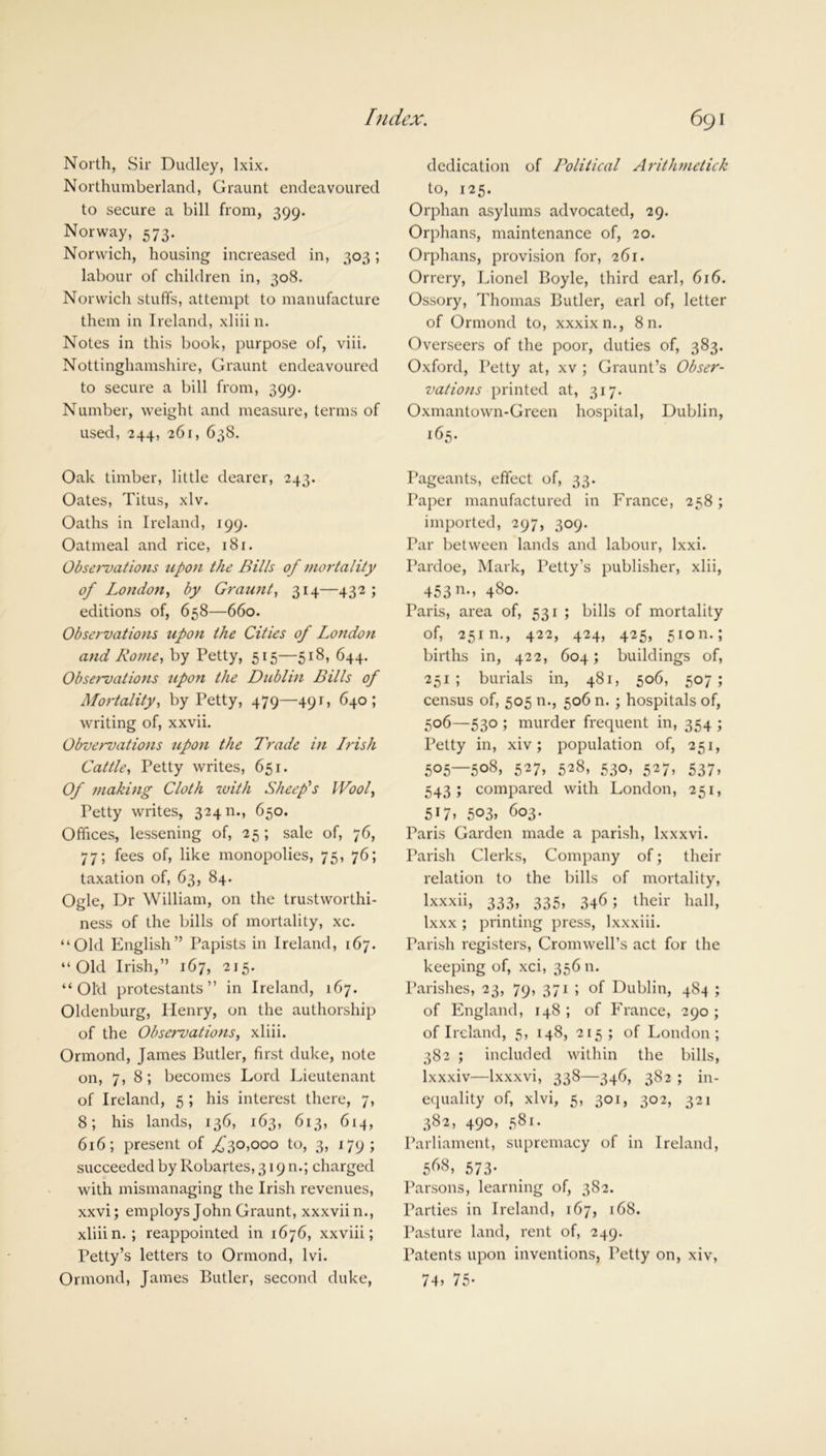 North, Sir Dudley, lxix. Northumberland, Graunt endeavoured to secure a bill from, 399. Norway, 573. Norwich, housing increased in, 303; labour of children in, 308. Norwich stuffs, attempt to manufacture them in Ireland, xliiin. Notes in this book, purpose of, viii. Nottinghamshire, Graunt endeavoured to secure a bill from, 399. Number, weight and measure, terms of used, 244, 261, 638. Oak timber, little dearer, 243. Oates, Titus, xlv. Oaths in Ireland, 199. Oatmeal and rice, 181. Observations upon the Bills of mortality of London, by Graunt, 314—432; editions of, 658—660. Observations upon the Cities of London and Rome, by Petty, 515—518, 644. Observations upon the Dublin Bills of Mortality, by Petty, 479—491, 640; writing of, xxvii. Obvervations upon the Trade in Irish Cattle, Petty writes, 651. Of 7/iaking Cloth with Sheep's IVool, Petty writes, 324 n., 650. Offices, lessening of, 25; sale of, 76, 77; fees of, like monopolies, 75, 76; taxation of, 63, 84. Ogle, Dr William, on the trustworthi- ness of the bills of mortality, xc. “Old English” Papists in Ireland, 167. “Old Irish,” 167, 215. “Old protestants” in Ireland, 167. Oldenburg, Henry, on the authorship of the Observations, xliii. Ormond, James Butler, first duke, note on, 7, 8; becomes Lord Lieutenant of Ireland, 5 ; his interest there, 7, 8; his lands, 136, 163, 613, 614, 616; present of ,£30,000 to, 3, 179; succeeded by Robartes, 319 n.; charged with mismanaging the Irish revenues, xxvi; employs John Graunt, xxxviin., xliiin.; reappointed in 1676, xxviii; Petty’s letters to Ormond, lvi. Ormond, James Butler, second duke, dedication of Political Arithmetick to, 125. Orphan asylums advocated, 29. Orphans, maintenance of, 20. Orphans, provision for, 261. Orrery, Lionel Boyle, third earl, 616. Ossory, Thomas Butler, earl of, letter of Ormond to, xxxixn., 8 n. Overseers of the poor, duties of, 383. Oxford, Petty at, xv ; Graunt’s Obser- vations printed at, 317. Oxmantown-Green hospital, Dublin, 165. Pageants, effect of, 33. Paper manufactured in France, 258; imported, 297, 309. Par between lands and labour, lxxi. Pardoe, Mark, Petty’s publisher, xlii, 453 n., 480. Paris, area of, 531 ; bills of mortality of, 25m., 422, 424, 425, 5ion.; births in, 422, 604; buildings of, 251 ; burials in, 481, 506, 507 ; census of, 505 n., 506 n. ; hospitals of, 506—530 ; murder frequent in, 354 ; Petty in, xiv; population of, 251, 505—508. 527» 5^8, 530, 527, 537, 543; compared with London, 251, 517, 503, 603. Paris Garden made a parish, lx xxvi. Parish Clerks, Company of; their relation to the bills of mortality, lxxxii, 333, 335, 346; their hall, Ixxx ; printing press, Ixxxiii. Parish registers, Cromwell’s act for the keeping of, xci, 356 n. Parishes, 23, 79, 371 ; of Dublin, 484 ; of England, 148 ; of France, 290 ; of Ireland, 5, 148, 215; of London; 382 ; included within the bills, lxxxiv—lxxxvi, 338—346, 382 ; in- equality of, xlvi, 5, 301, 302, 321 382, 490, 581. Parliament, supremacy of in Ireland, 568, 573- Parsons, learning of, 382. Parties in Ireland, 167, 168. Pasture land, rent of, 249. Patents upon inventions. Petty on, xiv, 74. 75-