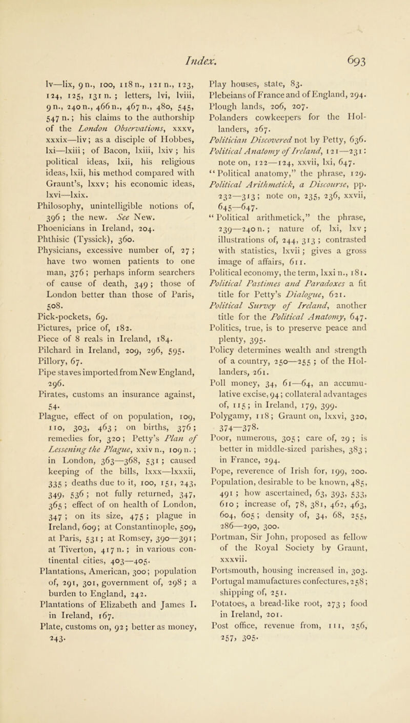 lv—lix, 9m, 100, n8n., 121 n., 123, 124, 125, 131 n. ; letters, lvi, lviii, 911., 24011., 46611., 46711., 480, 545, 547 n.; his claims to the authorship of the London Observations, xxxv, xxxix—liv; as a disciple of Hobbes, lxi—Ixiii; of Bacon, lxiii, lxiv ; his political ideas, lxii, his religious ideas, lxii, his method compared with Graunt’s, lxxv; his economic ideas, lxvi—lxix. Philosophy, unintelligible notions of, 396 ; the new. See New. Phoenicians in Ireland, 204. Phthisic (Tyssick), 360. Physicians, excessive number of, 27 ; have two women patients to one man, 376 ; perhaps inform searchers of cause of death, 349; those of London better than those of Paris, 508. Pick-pockets, 69. Pictures, price of, 182. Piece of 8 reals in Ireland, 184. Pilchard in Ireland, 209, 296, 595. Pillory, 67. Pipe staves imported from New England, 296. Pirates, customs an insurance against, 54* Plague, effect of on population, 109, 1 to, 303, 463; on births, 376; remedies for, 320; Petty’s Plan of Lessening the Plague, xxivn., 10911. ; in London, 363—368, 531 ; caused keeping of the bills, Ixxx—lxxxii, 335 ; deaths due to it, 100, 151, 243, 349, 536 ; not fully returned, 347, 365 ; effect of on health of London, 347 ; on its size, 475 ; plague in Ireland, 609; at Constantinople, 509, at Paris, 531; at Romsey, 390—391; at Tiverton, 417 n.; in various con- tinental cities, 403—405. Plantations, American, 300; population of, 291, 301, government of, 298 ; a burden to England, 242. Plantations of Elizabeth and Janies I. in Ireland, 167. Plate, customs on, 92 ; better as money, ^43- Play houses, state, 83. Plebeians of France and of England, 294. Plough lands, 206, 207. Polanders cowkeepers for the Hol- landers, 267. Politician Discovered not by Petty, 636. Political Anatomy of Ireland, 121—231: note on, 122—124, xxvii, lxi, 647. “Political anatomy,” the phrase, 129. Political Arithmetick, a Discourse, pp. 232—313; note on, 235, 236, xxvii, 645—647- “ Political arithmetick,” the phrase, 239—24011.; nature of, lxi, Ixv; illustrations of, 244, 313; contrasted with statistics, lxvii; gives a gross image of affairs, 611. Political economy, the term, lxxin., 181. Political Pastimes and Paradoxes a fit title for Petty’s Dialogue, 621. Political Survey of Ireland, another title for the Political Anatomy, Politics, true, is to preserve peace and plenty, 395. Policy determines wealth and strength of a country, 250—255 ; of the Hol- landers, 261. Poll money, 34, 61—64, an accumu- lative excise, 94; collateral advantages of, 115; in Ireland, 179, 399. Polygamy, 118; Graunt on, lxxvi, 320, 374—378. Poor, numerous, 305 ; care of, 29 ; is better in middle-sized parishes, 383 ; in France, 294. Pope, reverence of Irish for, 199, 200. Population, desirable to be known, 485, 491 ; how ascertained, 63, 393, 533, 610 ; increase of, 78, 381, 462, 463, 604, 605; density of, 34, 68, 255, 286—290, 300. Portman, Sir John, proposed as fellow of the Royal Society by Graunt, xxxvii. Portsmouth, housing increased in, 303. Portugal mamufactures confectures, 258; shipping of, 251. Potatoes, a bread-like root, 273 ; food in Ireland, 201. Post office, revenue from, in, 256, 257> 3°5-