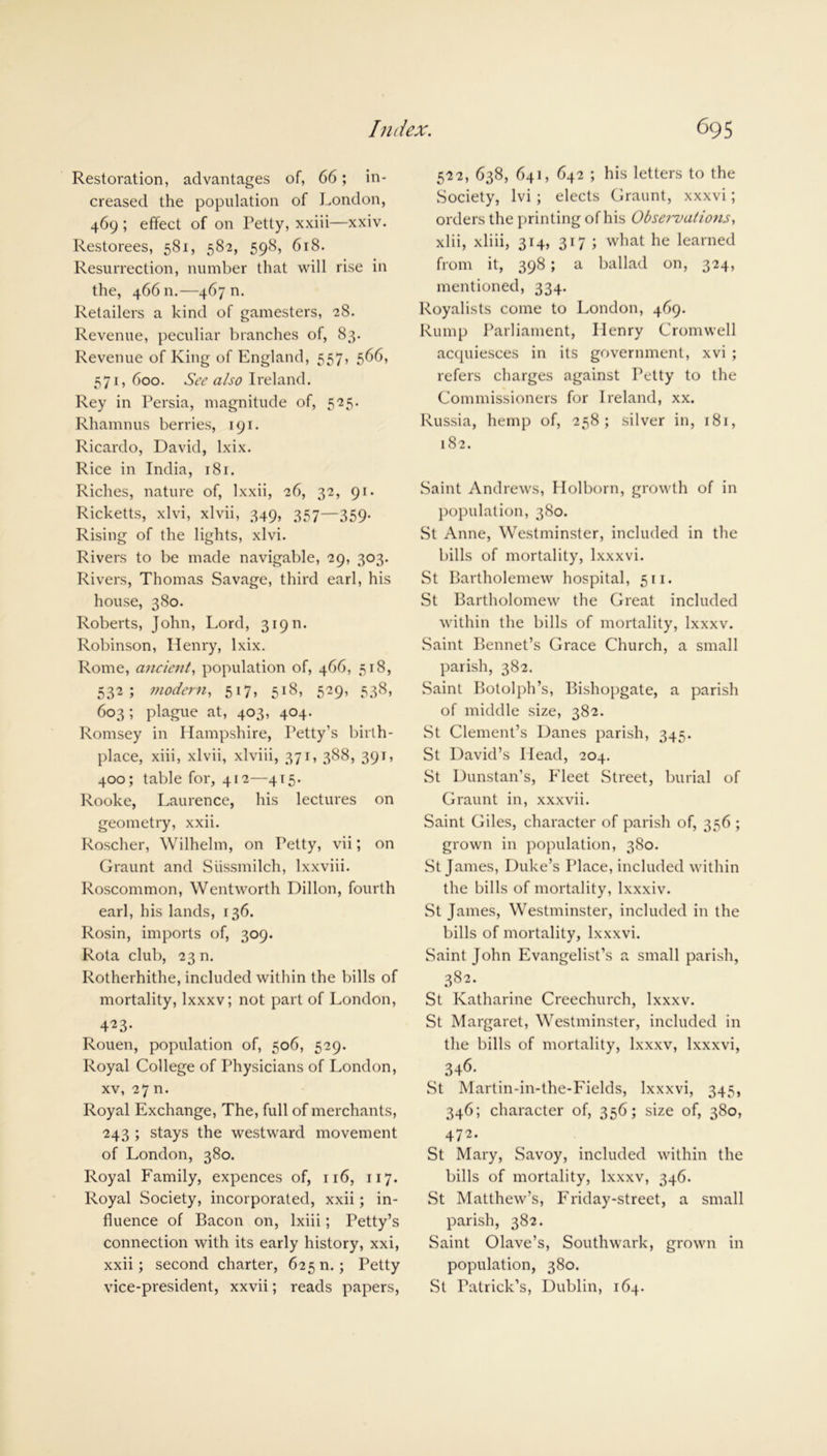 Restoration, advantages of, 66; in- creased the population of London, 469 ; effect of on Petty, xxiii—xxiv. Restorees, 581, 582, 598, 618. Resurrection, number that will rise in the, 466 n.—467 n. Retailers a kind of gamesters, 28. Revenue, peculiar branches of, 83. Revenue of King of England, 557, 566, 571,600. See also Ireland. Rey in Persia, magnitude of, 525. Rhamnus berries, 191. Ricardo, David, lxix. Rice in India, 18 r. Riches, nature of, lxxii, 26, 32, 91. Ricketts, xlvi, xlvii, 349, 357—359- Rising of the lights, xlvi. Rivers to be made navigable, 29, 303. Rivers, Thomas Savage, third earl, his house, 380. Roberts, John, Lord, 319 n. Robinson, Henry, lxix. Rome, ancient, population of, 466, 518, 532; modern, 517, 518, 529, 538, 603; plague at, 403, 404. Romsey in Hampshire, Petty’s birth- place, xiii, xlvii, xlviii, 371, 388, 391, 400; table for, 412—415. Rooke, Laurence, his lectures on geometry, xxii. Roscher, Wilhelm, on Petty, vii; on Graunt and Sussmilch, lxxviii. Roscommon, Wentworth Dillon, fourth earl, his lands, 136. Rosin, imports of, 309. Rota club, 23 n. Rotherhithe, included within the bills of mortality, lxxxv; not part of London, 423- Rouen, population of, 506, 529. Royal College of Physicians of London, xv, 27 n. Royal Exchange, The, full of merchants, 243 ; stays the westward movement of London, 380. Royal Family, expences of, 116, 117. Royal Society, incorporated, xxii; in- fluence of Bacon on, lxiii; Petty’s connection with its early history, xxi, xxii; second charter, 625 n.; Petty vice-president, xxvii; reads papers, 522, 638, 641, 642 ; his letters to the Society, lvi ; elects Graunt, xxxvi; orders the printing of his Observations, xlii, xliii, 314, 317 ; what he learned from it, 398; a ballad on, 324, mentioned, 334. Royalists come to London, 469. Rump Parliament, Henry Cromwell acquiesces in its government, xvi ; refers charges against Petty to the Commissioners for Ireland, xx. Russia, hemp of, 258; silver in, 181, 182. Saint Andrews, Holborn, growth of in population, 380. St Anne, Westminster, included in the bills of mortality, lxxxvi. St Bartholemew hospital, 511. St Bartholomew the Great included within the bills of mortality, lxxxv. Saint Bennet’s Grace Church, a small parish, 382. Saint Botolph’s, Bishopgate, a parish of middle size, 382. St Clement’s Danes parish, 345. St David’s Head, 204. St Dunstan’s, Fleet Street, burial of Graunt in, xxxvii. Saint Giles, character of parish of, 356 ; grown in population, 380. St James, Duke’s Place, included within the bills of mortality, lxxxiv. St James, Westminster, included in the bills of mortality, lxxxvi. Saint John Evangelist’s a small parish, 382. St Katharine Creeclmrch, lxxxv. St Margaret, Westminster, included in the bills of mortality, lxxxv, lxxxvi, 346. St Martin-in-the-Fields, lxxxvi, 345, 346; character of, 356; size of, 380, 4/2. St Mary, Savoy, included within the bills of mortality, lxxxv, 346. St Matthew’s, Friday-street, a small parish, 382. Saint Olave’s, Southwark, grown in population, 380. St Patrick’s, Dublin, 164.