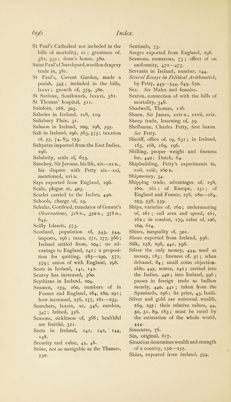 St Paul’s Cathedral not included in the bills of mortality, xc ; greatness of, 382, 531; dean’s house, 380. Saint Paul’s Churchyard, woollen drapery trade in, 381. St Paul’s, Covent Garden, made a parish, 345 ; included in the bills, lxxxv; growth of, 379, 380. St Saviour, Southwark, lxxxvi, 382. St Thomas’ hospital, 511. Sainfoin, 288, 303. Salaries in Ireland, 218, 219. Salisbury Plain, 31. Salmon in Ireland, 209, 296, 595. Salt in Ireland, 296, 563, 575; taxation of, 55, 74’ 83, 253. Saltpetre imported from the East Indies, 296. Salubrity, scale of, 623. Sanchey, Sir Jerome, his life, xix—xxn., his dispute with Petty xix—xxi, mentioned, xvi n. Says exported from England, 296. Scala, plague at, 403. Scarlet carried to the Indies, 440. Schools, charge of, 19. Schultz, Gottfried, translator of Graunt’s Observations, 318 n., 3 5 o n., 3 7 8 n., 645- Scilly Islands, 573. Scotland, population of, 543, 544, imports, 296; taxes, 271, 277, 566; Ireland settled from, 204; no ad- vantage to England, 242 ; a proposi- tion for quitting, 285—290, 572, 579; union of with England, 298. Scots in Ireland, 141, 142. Scurvy has increased, 360. Scythians in Ireland, 204. Seamen, 259, 260, numbers of in France and England, 264, 280, 292 ; how increased, 276, 277, 281—293. Searchers, lxxxix, xc, 346, careless, 347; bribed, 356. Seasons, sickliness of, 368; healthful are fruitful, 321. Sects in Ireland, 141, 142, ' 144, 148. Security and value, 45, 46. Seine, not so navigable as the Thames, 530- Sentinels, 73. Serges exported from England, 296. Sermons, numerous, 73 ; effect of on uniformity, 472—473. Servants in Ireland, number, 144. Several Essays in Political Arithmetick, by Petty, 449—544, 649, 650. Sex. See Males and females. Sexton, connection of with the bills of mortality, 346. Shadwell, Thomas, 126. Shaen, Sir James, xxivn., xxvii, xxix. Sheep trade, lessening of, 59. Shelburne, Charles Petty, first baron. See Petty. Sheriff, office of, 19, 631 ; in Ireland, 163, 168, 169, 196. Shilling, proper weight and fineness for, 440; Dutch, 84. Shipbuilding, Petty’s experiments in, xxii, xxiii, 260 n. Shipmoney, 34. Shipping trade, advantages of, 258, 260, 261 ; of Europe, 251 ; of England and France, 276, 280—284, 293’ 538, 539- Ships, varieties of, 260; undermasting of, 261 ; sail area and speed, 261, 262 ; in combat, 279, value of, 106, 260, 624. Shires, inequality of, 301. Shoes exported from Ireland, 596. Silk, 258, 296, 441, 596. Silver the only money, 444, used as money, 183; fineness of, 51; when debased, 84 ; small coins objection- able, 445, scarce, 242 ; carried into the Indies, 440 ; into Ireland, 596 ; passes in foreign trade as bullion merely, 440, 441 ; taken from the Spaniards, 296; its price, 43, lxxiii. Silver and gold are universal wealth, 269, 295; their relative values, 44, 50, 51, 89, 183; must be rated by the estimation of the whole world, 444- Sinecures, 76. Sin, original, 617. Situation determines wealth and strength of a country, 250—255. Skins, exported from Ireland, 594.